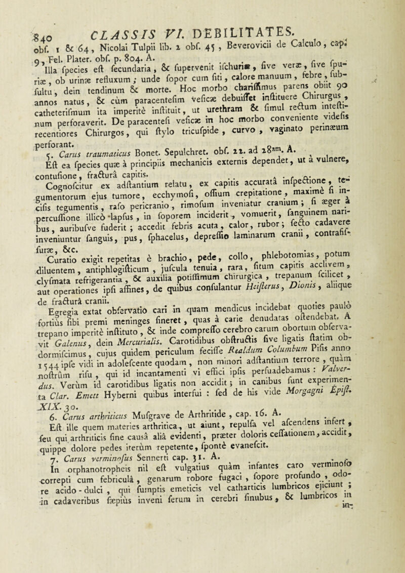 Obf. I 5c 64, Nicolai Tulpii lib. ^ obf. 45 , Beverovicii de Calculo, cap. Q, Fel. Plater. obf. p. 804. A. . . . /. r r • ^ Illa fpecles eft fecundana, & fupervenit ifchuri», five vera;, five fpu- rlae, ob urinae refluxum; unde fopor cum fiti, calore manuum , febre , ub- fultu, dein tendinum & morte. Hoc morbo chanffimus parens obiit 90 annos natus, & cum paracenteflm Veficx debuilTet mflituere irurg ^ catheterlfmum ita imperite inftituit, ut urethram & flmul re um m e 1 ^um perforaverit. De paracentefl veflcx m hoc morbo conveniente videfis recendores Chirurgos, qui ftylo tricufpide , curvo , vagmato perinaeu ^ <. Carus traumaticus Bonet. Sepulchret. obf. 11. ad 18*”'. A. ^ Eft ea fpecies quse a principiis mechanicis externis dependet, ut a vulnere, contufione, fraftura capitis. ^ ^ Cognofcitur ex adftantium relatu, ex capitis accurata mfpeaione, t^ gumentorum ejus tumore, ecchymofi, oflium crepitatione, maxim - cifis tegumeotis , rafo pericranio , rimofum inveniatur cranium ; h aeger a percuirfone illic6-Uprus , in foporem ‘jX'cIdaTere bus, auribufve fuderit ; accedit febris acuta , calor, rubor ; . cc inveniuntur fanguis, pus, fphacelus, depreflio laminarum cranii, contra lursp o^C • ciratio’exigit repetitas h brachio, pede, collo, phlebotomias, potum diluentem, antiphlogifticum , jufcula tenuia, rara, fitum capitis clvfmata refrigerantia , 6£ auxilia potiffimum chirurgica , trepanum fcilicet , aut operationes ipfi affines, de quibus confutantur Htftrus, Dioms, aliique de frafturi cranii. . Egregia extat obfervatio cari in quam mendicus incidebat fl^oties paulo fortids fibi premi mcninges fineret , quas a cane denudatas oftendebat. A trepano impLit^ inftituto , & inde compreffo cerebro carum obortum obferva- v\i Galenus^ dein Mercurialis, Carotidibus obftruais five ligatis ftahm o - dormifcimus, cujus quidem periculum fecifle Realdum Columbum Pifis anno I vidi in adolefcente quodam , non minon adftantium terrore , quam noftrum rifu , qui id incantamenti vi effici ipfis perfuadebamus : Valver- dus. Verum id carotidibus ligatis non accidit; m canibus ^nt experimen¬ ta Clar. Emett Hyberni quibus interfui : fed de his vide Morgagni Epijf. JCIX.30. X , ^ A 6. Carus arthriticus Mufgrave de Arthritide , cap. ib. A. Eft ille quem materies arthritica, ut aiunt, repulfa vel afcendens i^tert , feu qui.arthriticis fine causa alia evidenti, praster doloris cellationem,accidit, quippe dolore pedes irerum repetente, fpont^ evanefcit. 7. Carus verminofus Sennerti cap. 31. A. ^ , In orphanotropheis nil eft vulgatius quam infantes caro vermino o correpti cum febricula, genarum robore fugaci, fopore profundo , odo¬ re acido-dulci, qui fumptis emeticis vel catharticis lumbricos ejiaunt , in cadaveribus faepius inveni ferum in cerebri finubus, oc Ium ri