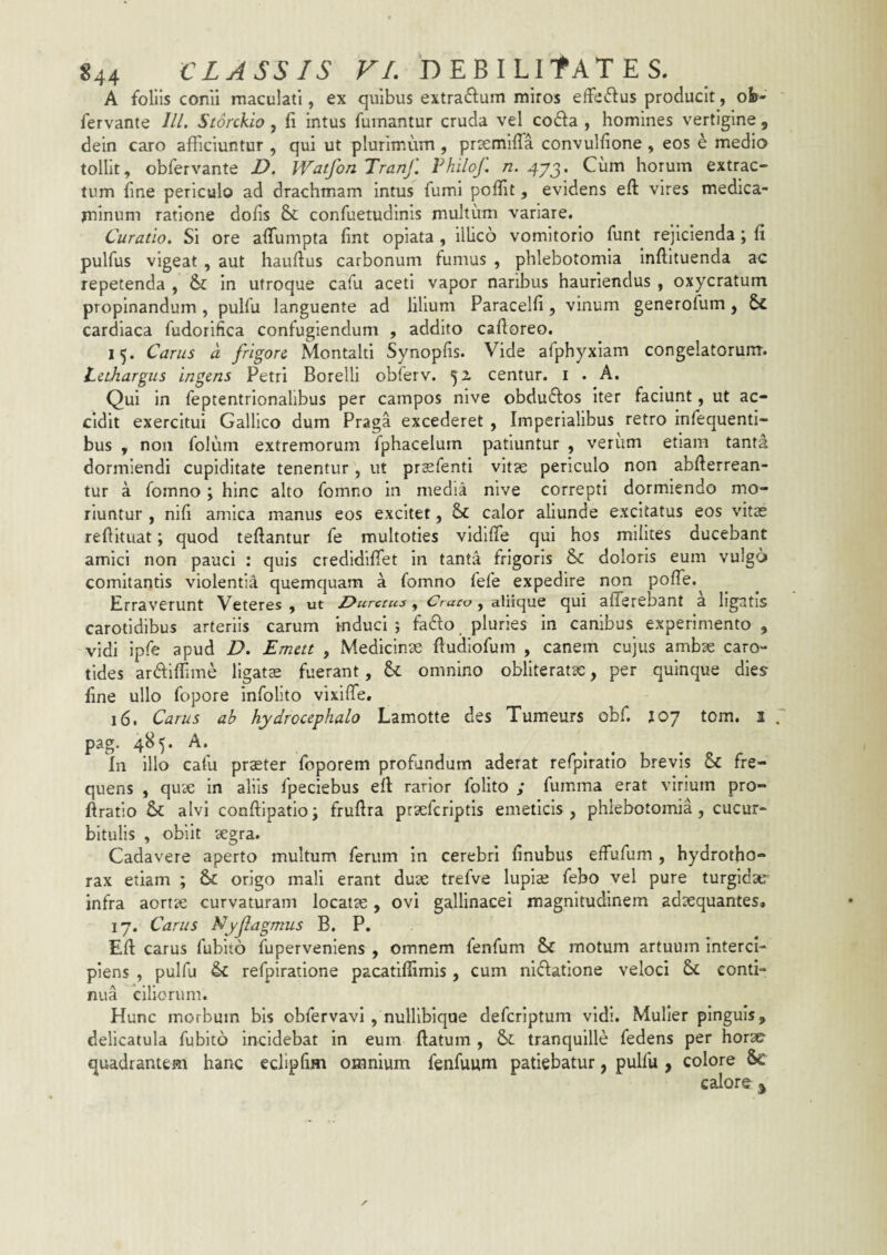 A follis conii maculati, ex quibus extraftum miros effedfus producit, oh- fervante lll. Storckio, fi intus fumantur cruda vel co£l:a , homines vertigine , dein caro afficiuntur , qui ut plurimum , prsemifia convulfione , eos e medio tollit, obfervante Z>. Watfon Tranf. Fhilof n. 473. Cum horum extrac¬ tum fine periculo ad drachmam intus fumi poffit, evidens efi: vires medica¬ minum ratione dofis &c confuetudinis multum variare. Curatio. Si ore affiumpta fint opiata , illico vomitorio funt rejicienda; fi pulfus vigeat , aut hauftus carbonum fumus , phlebotomia Inffituenda ac repetenda , & in utroque cafu aceti vapor naribus hauriendus , oxycratum propinandum, pulfu languente ad lilium Paracelfi, vinum generofum, cardiaca fudorifica confugiendum , addito caftoreo. 15. Carus a frigore Montalti Synopfis. Vide afphyxiam congelatorum. Lethargus ingens Petri Borelli obferv. 52 centur. i . A. Qui in feptentrionalibus per campos nive obduftos Iter faciunt, ut ac¬ cidit exercitui Gallico dum Praga excederet , Imperialibus retro infequenti- bus , non folum extremorum fphacelum patiuntur , verum etiam tanta dormiendi cupiditate tenentur , ut prsfenti vitse periculo non abfterrean- tur a fomno; hinc alto fomno in media nive correpti dormiendo mo¬ riuntur , nifi amica manus eos excitet, calor aliunde excitatus eos vitae refiituat; quod teftantur fe multoties vidifle qui hos milites ducebant amici non pauci : quis credidifiTet In tanta frigoris & doloris eum vulgo comitantis violentia quemquam a fomno fefe expedire non poffie. trraverunt Veteres , ut Z^urccus, Craco, aliique qui afferebant a ligatis carotidibus arteriis carum induci 5 fado pluries in canibus experimento, vidi ipfe apud D. Emett , Medicinae fiudlofum , canem cujus ambae caro¬ tides ardifiime ligatae fuerant, omnino obliteratac, per quinque dies fine ullo fopore infolito vixiffe, 16. Carus ab hydrocephalo Lamotte des Tumeurs obf. joy tom. 1 pag. 485. A. In illo cafu praeter foporem profundum aderat refplratio brevis & fre¬ quens , quae in aliis fpeclebus eft rarior folito ; fumma erat virium pro- ftratlo & alvi conftipatlo; frufira praefcriptls emeticis, phlebotomia, cucur¬ bitulis , obiit aegra. Cadavere aperto multum ferum In cerebri finubus effufum , hydrotho- rax etiam ; & origo mali erant duae trefve lupiae febo vel pure turgldau infra aortae curvaturam locatae, ovi gallinacei magnitudinem adaequantes. 17. Carus Nyfagmus B. P. Eft carus fubito fuperveniens , omnem fenfum Sc motum artuum interci¬ piens , pulfu & refpiratlone pacatiflimis, cum ni6fatione veloci & conti¬ nua cillorum. Hunc morbum bis obfervavl , nulllbiqae deferiptum vidi. Mulier pinguis, delicatula fubito incidebat in eum ftatum , &; tranquille fedens per horae quadrantem hanc ecHpfim omnium fenfuum patiebatur, pulfu, colore &e calorfr ^