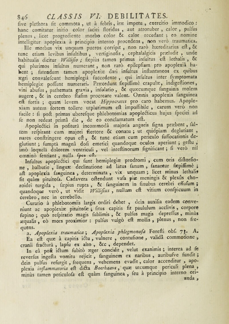five plethora fit commota , ut a febris, ir^e Impetu j exercitio Immodico : hanc comitatur initio color faciei floridus , aut atroruber , calor , pulfus plenus , licet progrediente morbo color calor recedant *, eo nomine intelligitur apoplexia a principio interno procedens , rton vero traumatica. Ille morbus vix unquam pueros corripit , non raro hereditarius efl, Sc tunc etiam levibus infultibus , vertiginolis, cephalalgicis praeludit , unde habitualis dicitur iViUiJio ; facpiiis tamen primus infultus eft lethalis^, & qui plurimos infultus numerant , non raro epilepfiam pro apoplexia ha- kent ; fatendum tamen apoplexise dari infultus inftantaneos ex quibus aegri convalefcunt hemiplegia fuccedente , qui infultus inter fymptomata hemlplegiDC pofTunt numerari. Prsecedunt fiepifiime crapulae, Indigeftiones, vini abufus , pathemata gravia, infolatio , & quaecumque fanguinis molem augere , & in cerebro fiafim procreare valent. Omnis apoplexia fanguinea cft fortis ; quam levem vocat Hippocrates pro caro habemus. Apople¬ xiam autem fortem tollere utplurimum eft impoflibile , carum vero non facile ; fi poft primas uberefque phlebotomias apopleftlcus hujus fpeciei ad fe non redeat prima die , de co conclamatum eft.^ Apopledlici in pofiturd incommoda majoris angoris figna praebent, fal- tem refpirant cum majori tlertore 6c conatu ; ut quidpiam deglutiant , nares conftringere opus eft, 6c tunc etiam, cum periculo fuffocationis de- glutiunt ; fumpta magna dofi emetici quandoque oculos aperiunt ; geftu , imo loquela dolorem ventriculi , vel inteftinorum fignificant ; fi vero nil omnino fentiant , nulla Tpes eft. ^ • rn r Infultus apopleaici qui funt hemlplegi^ prodromi , cum oris diftorfio- ne , balbutie', linguae declinatione ad latus fanum, fanarnur^ faepiflime ; aft apoplexia fanguinea , determinata , vix unquam ; ^ licet minus ^ lethalis fit quam pituitofa. Cadavera oftendunt vafa pise meningis plexus cho¬ roidei turgida , faepius rupta , fangulnem in finubus cerebri effufum^; quandoque vero, ut vidit WilHjttis , nullum eft vitium confpicuum in cerebro, nec in cerebello. . • j Curatio a phlebotomiis largis ordiri debet , dein auxilia eadem conve¬ niunt ac apoplexise pitultoftc \ fitus capitis fit paululum acclivis , corpore fupino j quo refpiratio magis fublimis , & pulfus magis deprefius , minus sequalis, eo mors proximior : pulfus vulgo eft mollis , plenus , non fre- ^ a. Apoplexia traumatica \ Apoplexia phlegmonofa Forefti obf. yj. A. Ea eft qux a capitis i6Iu , vulnere , contufione , valida commotione , cranii fraftura , lapfu ex alto , &c , dependet. In ea poft iaum fubito ^ger concidit , velut exanimis ; interea ad fe reverfus ingefta vomitu rejicit , fangulnem ex naribus , auribufye fundit , dein pulfus refurglt , frequens , vehemens evadit, calor accenditur , apo¬ plexia inflammatoria eft dlfta Boerhaaveutcumque^ periculi plena , minus tamen periculofa eft quam fanguinea , feu a principio »
