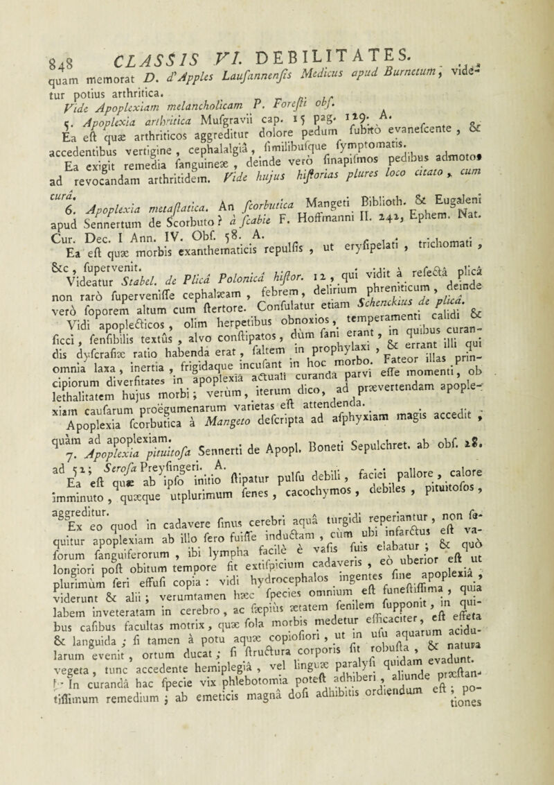 quam memorat D, £Appks Laufannenfis Medicus apud Burnetum^ vide¬ tur potius arthritica. -n r n- ir Fide Apoplexiam melancholicam P. Forejti obj. c. Apoplexia arllvitka Mufgravii cap. 15 pag' ^/9*. „ Ea eft qu^ arthriticos aggreditur dolore pedum fubrto evanefeente , & accedentibus vertigine , cephalalgia, fimilibufque fymptomatis. Ta eZii reweL fanguineJe , deinde veto finapdmos ped.bna admoto, ad revoLdam arthritidem. Ti* Aujus kifonas plurcs loco enato» cam ‘“t ApopUee-ta muaptica. An apud Semertum de Scotbuto? i fiabU F. Hoffrnanni 11. 14^, Ephem. Nat. ^^Ea exanthematicis repulfis , ut eryfipelat. , tnchomati , ^VideaC^tlk/e Pllcd Polonicd Hflor. ,x,,,qul non rari fupervenlflTe cephalKam , febrem, 't: j ie'plica. vero foporem altum cum ftertore. Confulatur etiam • calidi* & Vidi apopleaicos , olim herpetibus obnoxtos, ficci, fenfibilis textas , alvo conftipatos, dum fani erant, q _ dis d)5fcrafise ratio habenda erat, faltem m P’‘®P Y > fateor illas prin- omnia' laxa, inertia , frigidaque incufant m effe m^fen.irob cipiorum divetfita.es m apoplexia a«ual^ “ avertendam apople-: lethalitatem hujus morbi; xiam caufarum proegumenarum varietas elt attenaenoa. ^ ^ Apoplexia fcorbunca 4 Man^uo deferipta ad afphyxiam magis accedi , T Sennerti de Apopl. Boneti Sepulchret. ab obf. x*. abfrinlfm flipatur pulfu debili, faciei pallore. calore Imminuto , quteque mplutimum fenes, cacochymos, debiles , pituito os, eo'^'quod in cadavere finus cerebri aqua tiugldi reperiantur , n/y quitur apoplexiam i';«.Ifis ™fui^ ^ & qn» pluLcmf feri effufi copia : vidi hydrocephalos qL’ Lerun. & alii; vetum.amen haec fpecies omnium eft funeftiff m , qma labem inveteratam in cerebro , ac fepms eZa bus cafibus facultas mo.tix, quae fola morbn medetur ’T 7'! & languida ; fi tamen a potu aqua: copiofiori , _u. m ulu nq^rum ac d larum evenit , ortum ducat; fi ftruaura corporis « 7’’^? ' vegeta , tunc accedente hemiplegia , vel linguK P^^ F I all.inde oixftam f-In curanda hac fpecie vix eft ' PO- tifliir.um remedium ; ab emeticis magna dofi adhibitis or jiones