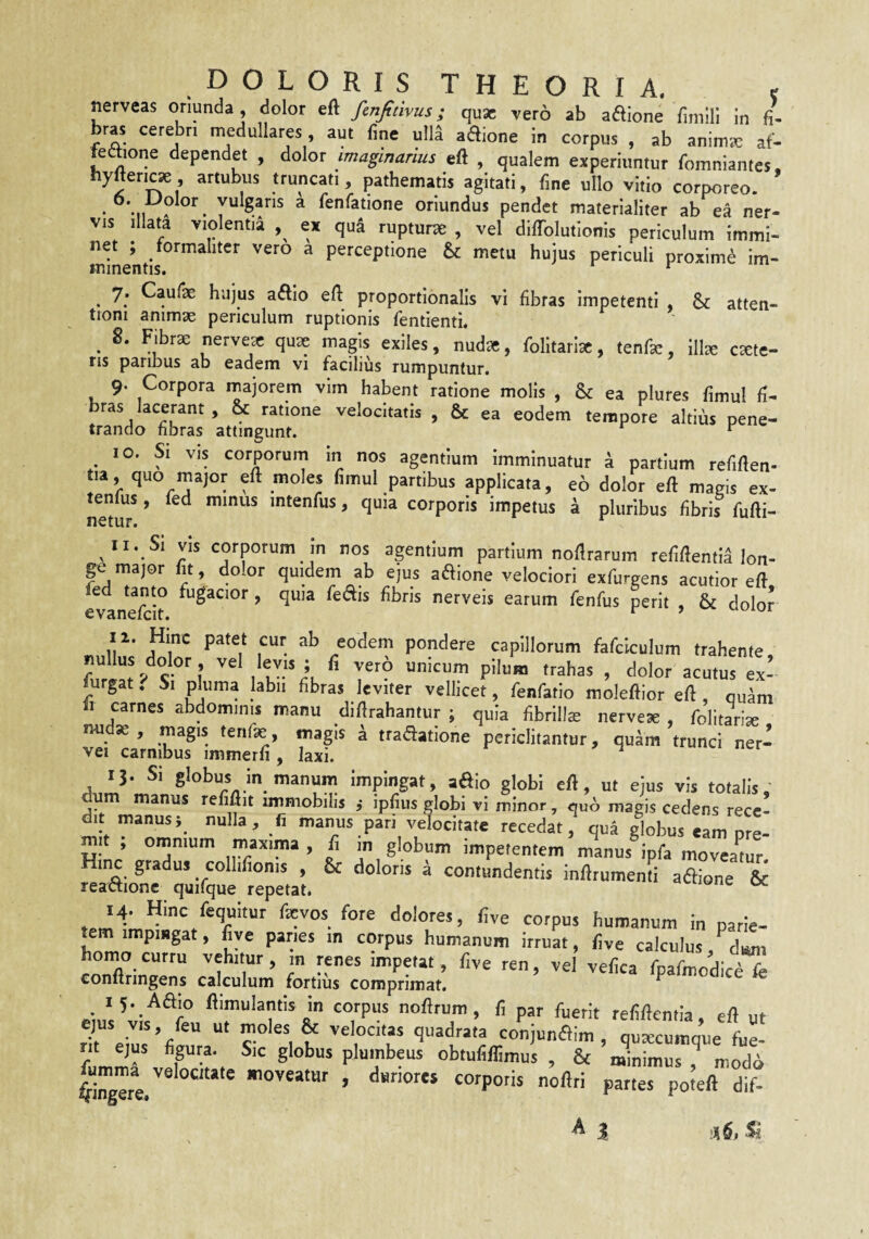 nerveas oriunda, dolor eft finfitivus; quae vero ab adione fimili In fi¬ bras cerebri medullares aut fine ull^ aaione in corpus , ab anim«3 af- feftione dependet , dolor imaginarius eft , qualem experiuntur fomniantes, hyftericse artubus truncati, pathematis agitati, fine ullo vitio corporeo. 6. Dolor vulgans a fenfatione oriundus pendet materialiter ab ea ner¬ vis illata violentia ex qua ruptura , vel diftblutionis periculum immi¬ net ; tormalitcr vero a perceptione & metu hujus periculi proxime im¬ minentis. ^ ^ y. Caufae hujus aiftio eft proportionalis vi fibras impetenti & atten¬ tioni animae periculum ruptionis fentienti. ^ 8. Fibr^ nervex quse magis exiles, nudae, folitarisc, tenfie, ill^ emete¬ ns paribus ab eadem vi facilius rumpuntur. 9. Corpora majorem vim habent ratione molis , & ea plures fimul fi- bras lacerant, & ratione velocitatis , & ea eodem tempore altius pene¬ trando fibras attingunt. ^ ^ 10. Si vis corporum in nos agentium Imminuatur a partium refiften- tia quo major eft moles fimul partibus applicata, eo dolor eft magis ex- ne^uT ’ intenfus, quia corporis impetus a pluribus fibris fufti- 11. Si vis corporum in nos agentium partium noflrarum refiftentia lon¬ ge major fit, dolor quidem ab ejus adione velociori exfurgens acutior eft evane^h nerveis earum fenfus perit , & dolor 12. Hinc patet cur ab eodem pondere capillorum fafciculum trahente furgat. Si pUima labii fibras leviter vellicet, renfatlo moleftior eft , quam fi carnes abdominis manu diftrahantur ; quia fibrillas nervese , folitarise nudse, magis tenfe, magis ^ tradatione periclitantur, quam trunci ner- vei carnibus immerfi , laxi. ^ 13- Si globus in manum impingat, aaio globi eft, ut ejus vis totalis, um manus refiftit immobilis ,* ipfius globi vi minor, quo magis cedens rece¬ dit manusnulla, fi manus pari velocitate recedat, qua globus eam nre- mit ; omnium maxima , fi in globum impetentem manus ipfa moveamur Hinc gradus collifionis , & doloris a contundentis inftrumenti asione & reattionc quifque repetat. oc 14. Hinc fequitur fevos fore dolores, five corpus humanum in parie¬ tem impmgat, five panes in corpus humanum irruat, five calculus, homo curru vehitur, m renes impetat, five ren, vel vefica fpafmodice fe conftringens calculum fortius comprimat. ^ flimulantis in corpus nollrum, fi par fuerit refifteniia, eft ut ejus VIS, feu ut moies & veiocitas quadrata conjunaim , quxeumque fue- fumSrvfr-r, obmliffimus, & minimus, niodo i”gere. , dsrjorts corporis noftri partes poteft dif- A J S