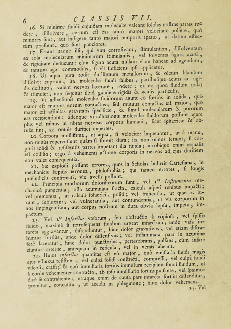 16. SI mmimx fluidi cujurdam moleculx valeant folidas noftras partes rOp dere * diflfolvere , certum eft eas tanto majori velocitate pollere, quo tninores funt, aut indigere tanto majori temporis fpatio , ut datum effec¬ tum prxftent, quo funt pauciores. , yrr ^ 17. Errant itaque illi, qui vim corrolivam, ftimulantern, diflolventem ex Ibla molecularum minimarum ftimulantis , vel folventis figura acuta, 6 rigiditate deducunt: cum figura acuta nullam viam habeat ad agendum, & tantum agat commodius, fi vis fufficiens Ipfi applicetur. 18. Ut aqua pura rodit durifTimum metallorum , & oleum blandum dlfTolvlt cuprum. Ita moleculx fluidi falibus , partlbufque acutis ac rigi¬ dis deftituti, valent nervos lacerare , rodere ; ex eo quod fluidum rodat & flimulet, non fequitur illud gaudere rigidis & acutis particulis. I q. Vi adhxfionis moleculx fluidorum agunt eo tortius in folida , quo major eft mutuus eorum conta^us; fed mutuus contaaus eft major , quo or eft alBnitas gravitatis fpecificx , & fimul molecularum & potorum eas recipientium : adeoque vi adhxfionis molecute fluidorum polTunt agere plus vel minus in fibras nerveas corporis humam , licet fphffitica: & ob- tufae fint, ac omnis duritiei expertes. , 10. Corpora molliffima , ut aqua, fi velociter impetantur, ut a manu, non miniis repercutiunt quam fi forent dura; ita non minus feriunt, li cor¬ poris folidi £t refiftentis partes impetant illa fluida; utrobique emm xqualis eft collilio; ergo a vehementi adione corporis m nervos ad ejus duritiem ‘'iT^Sic^xpiodrpoffunt errores, quos in Scholas induxit Cartefiana, in mechanicis fepius erronea , philofophia ; qui tamen errores , fi longis praejudiciis confirmati, vix avelli poffunt. , o t n mp ai. Principia morborum dolorificorum funt, vel i Infirumcnta m - chanic6 puneentia, offa acuminata frafe, calculi afpen '“P™: vel prementia , ut calculi fphaerici, polit.; vel trahentia , ut os 'u xant , fubluxant; vel vulnerantia, aut contundentia, ut vis corporum m nos impingentium, aut corpus nofttum in dura obvia lapfu , impetu, im- paaum.yei 7„Arf7«s vaforum , feu obftruaio a copiofo , vel fpiflb fluido', maximi fi rerrofequens fluidum urgeat infaraum; unde vafa in- faraa aggravantur, diftenduntur, hinc dolor gravat.vus ; vel etiam d.ftra- huntur fortius, unde dolor diftenfivus ; vel inflammata pars m acumine fere laceratur , hinc dolor punaorius , perterebrans, pulfans, cum infar¬ ciuntur arterix , antequam in reticula , vel m venas abrant. 14. Hujus infaraus quantitas eft eo major , quo enulTaria fluid. ma^s ejus effluxui refiftunt , vel culpa folidi conftr.Ai, comptefli, vel culpa fluidi vifcoli, crafli; quo immilTaria fortius immilfum recipiunt fimul fluidum, ut a corde vehementer contrafto, ab ipfoimmiflario fortiuspulfante, ve pa mo¬ dici fe contrahente ; utraque enim de caufa pars infaraa fortius diftenditur, premitur , concutitur , ut accidit in phlegmone ; hmc dolor