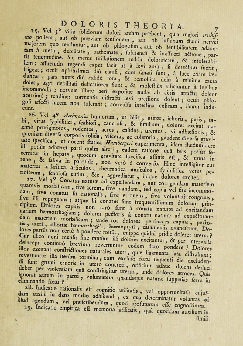 15. Vel 3 vitia folidoram dolori anfam prtebent, quia maiori erd/r- ^0 pollent, aut ob prteviam tenfionem . aut ob ilifi^um flS tam I ‘rrr*' ’ e”’' • =•“' «b fenfibilitatem adauc¬ tam a metu, debilitate, pathemate , fubitanea & inaffueta aftione par- lem^TffvltTn f T“' dolotificam, & intolerrbi- iem , afiuetudo tegendi caput facit ut a levi aura , fi deteaum fuerit frigeat; oculi ophthalmici diu claufi , cum fanari funt , ^ luce etiam Iss* duntur ; pars mmis diu calide fota , & remollita dein 4 minima caufa incommri fi®»' . & moleftius afficiuntur i levibus incommodis ; nervese fibra; aeri expolitae nuda; ab aeris attaau dolent norS- didra^i levi preffione dolent; oculi phlo- gofi affeai lucem non tolerant ; convulfa intellina colicam / ileum indi hi puris, ta- , Virus fyphilitici, fcabiofi, cancrofi , & fimilium , dolores eLtat ma xme pruriginofos, rodentes, acres, calidos, urentes , vi adhXnts & «te ffiecifit ut'7“‘: g^dent diverft grlvt illi potihs adhaeret nartf Hambergcri experimenta, idem fluidum acre rene & faLa^ i! ’ ''““T In materies arthritt Pf^^de , non vero d converfo. Hinc intelligitur cur riofteum fr h- r articulos , rheumatica mufculos , fyphilitica vetus pe- 17 Vel sV Co >/gg«diatur , ibique Llotes excitet, quamlis molL„ r ad expellendam , aut corrigendam materiem damTfive co^, riir raPrT’ HI- rationalis , flve erroneus , flve voluntati congruus cipium ‘ frequentiffimum dolorum^ prin- Sm h^riorrhaZ. ;r dam materiem morbifir ^ conatu naturx ad expeftoran- ris uteri nHn t' u i! dolores pertinaces capitis , pedo- lores nartus non^^rp b^emorrliag,^ , h^moptyfi , catameniis evanefcunt. Do- Gur mico noni mrafis* Cmnt/m'm-’P'’*®“'«us? deinceps, continuo^reltr^^^^^^^^^^ £er,“ni;7tertalo™^ Si^nr^sr,; .SLsri *= it. cUnaUrfetu? q«andGque natura fuppetlas fcrr? in dam^ auxituT fuT''a- opportunitatis cuiul-* illud aveXm vel ’'’°,^''hibend,, ea qua deternfinatur voluntas' ad ^ A' «-• ’ prsE^cribendnm , quod profuturum elTe coenofcimas 9. Indicatio empirica eft memoria utilitatis, qu5 quoddam auxilium in flmili.