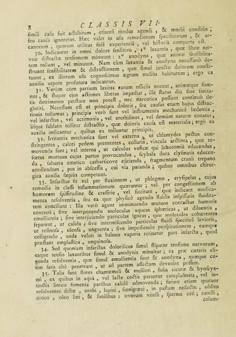 j CLASSIS VII- Lili cafu fuit adhibitam , etiamf. modus agendi . & morb. cond.tto , feu caufa ignoretur. H.c v^et c°omper’ta eft. “TTuicrm^n^m .aaantia , ,ute hbr. ner¬ ve® diftraax tenfionem minuunt : a» anodyna, j,. tem tollunt , vel minuunt. Nam cum laxantia $c anodyna necehari ftruant fenfibilitatem & diftraaionem , qute fimul ,, tuunt , ex illotum ufu cognofcimus segrum melius habitutum , er,o V:?tW earum officiis noceat anim.que fom- nus' St, ftupor ejus aaiones liberas ■^^trco ica ptffunt continuo de- Iti r^rceffu^irurTt/cr iolmls , L caufa^ etiam huius diftrac glutiri. INeceuum inftrumenta mechanice tedentia , affixa? «r acriLnia , vel erethifmus , vel iifque fublatis tollitur diftraffio , quse doloris caufa eft materialis, ergo auxilia indicantur , quibus ea tolluntur principia. “fi! ifiantia mech\nica funt vel externa , ut movinda funt; vel interna , «t calcuks f= eSo'’c:ir= r^ndlf -repano attoilelri , pus in abfceffu , cui via paranda ; quibus omnibus chirur- gica auxilia faepius competunt. cuius ^33. Infaraus fit vel per fluxionem , ut phlegmo . '2,Slonem ab remedia in claffi inflammationum qutetantur ; vel per «n^'^ ° “ humorum fpiffitudine & craffitie , vel ficcitate , qua: md.can medica menta refolventia , feu ea, qua: phyfic^ agendo ‘^P^ rrft-rirporiLriie^ geLa refolventia , qute fimul emollientia funt St anodyna . lin fatis alt^ penetjant , ut ad parmm a^aam A^enue poffint 3,. Talia funt flores chamxmeli & meliloti, folia ^ vel m- mi\^ ex quibus in aqua , vel laae coais parantur cataplafmata, vel tinais linteis fomenta partibus cahdS admovenda; ^addito refolventes diax , orobi , Inp''^ v' /3 f-'ca.eir croco , oleo lini, St fimilibus ; ovorum vitelli , fpetma ceti, ca^^^^.