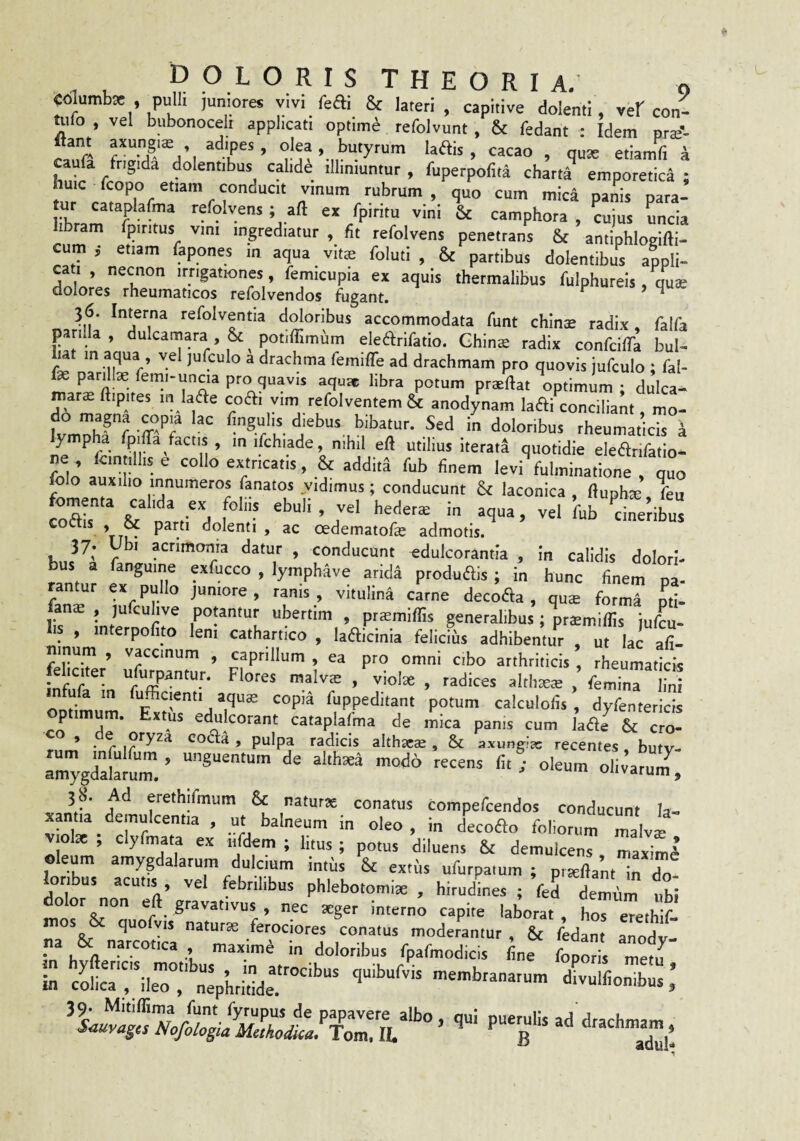 DOLORISTHEORIA,’ 0 columbae , pulli juniores y.v. fefli & lateri , capitive dolenti, veb con- ttilo , vel bubonocelt applicatt optime refolvunt, & fedant : Idem nrse’- flant axungiae adipes, olea . butyrum ladis, cacao , quae etiamfi i caufa frigida dolentibus calide illiniuntur, fuperpofita chatta emporetica ; tnr «loo -^um mica panis para- ibram f -r* ^ «'phora , cujus Lcia ram fpititus vini ingrediatur , fit refolvens penetrans & antiphlogifti- cum ; etiam fapones in aqua vitte foluti , & partibus dolentibus appli¬ cati , necnon irrigationes, femicupia ex aquis thetmalibus fulphureis, qute dolores rheumaticos refolvendos fugant. ^ ^ 36. Interna refolventia doloribus accommodata funt chinE radix. falfa parilia, dulcamara, & potiffimum elearifatio. Ghina radix confciffa bul- lat in aqua , vel jufculo a drachma femiffe ad drachmam pro quovis jufculo ; fal- fe pardte feini-uncia pro quavis aqut» libra potum pnellat optimum ; dulca- mars ftipites 111 laae coAi vim refolventem & anodynam laAi conciliant mo- Whff u- rheumaticis i y pha fpiffa factis , in ifchiade nihil ell utilius iterata quotidie elearifatio- ne , fcin dhs e collo extricatis, & addita fub finem levi fulminatione , quo folo auxiho innumeros fanatos vidimus; conducunt & laconica , ftupha: feu fote & naV d -n-itus coctis , & parti dolenti , ac cedematofie admotis. > conducunt «dulcorantia , in calidis dolori- bus a fanguine exfucco , lymphave arida produais ; in hunc finem pa- an ur ex pu o juniore , ranis , vitulina carne decofta , qute formS pti- ana: , jufcuhve potantur ubertim , ptiemiffis generalibus; praemiflis jute- is , in erpo ito leni cathartico , lafticinia felicius adhibentur , ut lac afi- mnum , vaccinum , caprilium , ea pro omni cibo arthriticis , rheumaticis fnfu/ nralvte ,%lote , radices althseie fiemTn“ ua m fufficienti aqu£ copia fuppeditant potum calculofis , dyfentericis p imum. Extus edulcorant cataplafma de mica panis cum hae & cro- ocyra cofla , pulpa radicis althatie , & axungia: recentes, butv- olivarum^ 3f Ad erethifinum & natutse conatus compefcendos conducunt Ia- xantia_demulcentia , ut balneum in oleo, in decofto foliorum malva: viol* , clyfmata ex iildem ; htus ; potus diluens & demulcens maximi oleum amygdalarum dulcium imus & extiis ufurpatum ; pt^flam in do^ loribus acutis vel febrilibus phlebotomi* , hirudines ; fed demum ubi dolor non eft gravativus , nec teger interni capite laboraf, hoT eTethif na 6C narcotica , maxime in doloribus fpafmodicis fine foporis met., colicrrileT, nephtifide.'™’'’' ’®'Sranatum divulfionibus ’