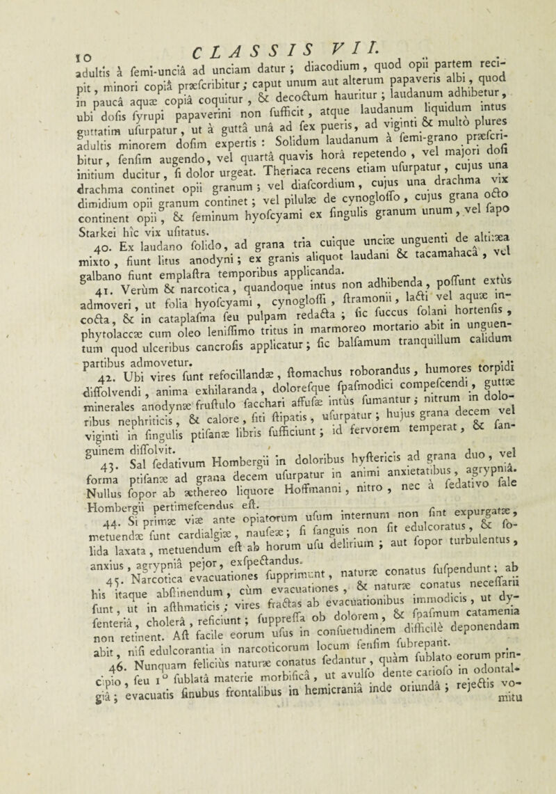 adultis J feml-uncra ad unciam datur ; dlacodium, quod opii partem reci¬ pit minori copid prtefcribitur; caput unum aut alterum papaveris ^Ibi , quoti fn nauca aqua:^copia coquitur , & decoftum hauritur ; laudanum adhibetur, 1'^dofis fyrupi papaveli non fufficit, atque laudanum hquidum mtus ^tatim uLpLurVu. a gutta «na ad fex pueris, ad adultis minorem dolim expertis : Solidum laudanum a g . P . , ^ bitur, fenfim augendo, vel quarta quavis hora repetendo, ^ initium ducitur, I dolor urgeat. Theriaca recens etiam ufurpatur cu,us una drachma continet opii granum ; vel diafcordmm, cujus un o dimidium opii granum continet; vel pilulae de cynoglolTo, ooju grana ofto continent opii ° 6t feminum hyofcyami ex fmguhs granum unum, vel fapo Starkei hic vix ufitatus. ^ . . _ . i 40. Ex laudano folido, ad grana tria cuique unciae u ^ ^ ^^4 mixto , fiunt litus anodyni; ex granis aliquot laudani & tacamaha , galbano fiunt emplaftra temporibus applicanda. ^ ^ 41. Verum &c narcotica, quandoque intus non adhibenda , poliunt extus admoveri ut folia hyofcy’am'i , cynogloff., .Xfis coffa, & in cataplafma feu pulpam redaffa , ic uccu ■ ’ phytolacc^ cum oleo leniflimo tritus in marmoreo mortario ab t m unguen tum quod ulceribus cancrofis applicatur; fic balfamum tranquillum calidum . «....1..X3i 'Z'i diffolvendi anima exhilaranda, dolorefque fpafmodici compefcen , g minerales anodyna: fruftulo facchari affuf® intiis ribus nephri.icis7 & calore , fui ftipatis, ufurpatur ; f viginti in fingulis ptifanne libris fufficiunt; id fervorem temperat, 6c ^“'43™ sLuJdativum Hombergii in doloribus hyftericis ad grana forma pfifante ad grana decem ufurpatur in an.mi ^ Nullus fopor ab sethereo liquore Hoffmanni , nitro , n^c c i,..», .t.» 1»...».« »••/ -pTf’ s-i i rLiiAirar. ; anxius, agrypnia pejor, ^ conatus fufpendunt; ab /le Narcotica evacuationes lupprim...nt, naturse coimius up his iiaque dy rnt'eria“: rhot'i:raa;nt; fuppreffa ob florem, & f^^um ca.^ r ::rSr,r - ^ ... 46 Nunquam felicius naturae conatus fedantur , quam fub ato eoru p cil feuT fublata materie morbifica , u. avulfo dente canofo ■ J; evacuatis finubus frontalibus in hemicrania mde oriunda , rejea
