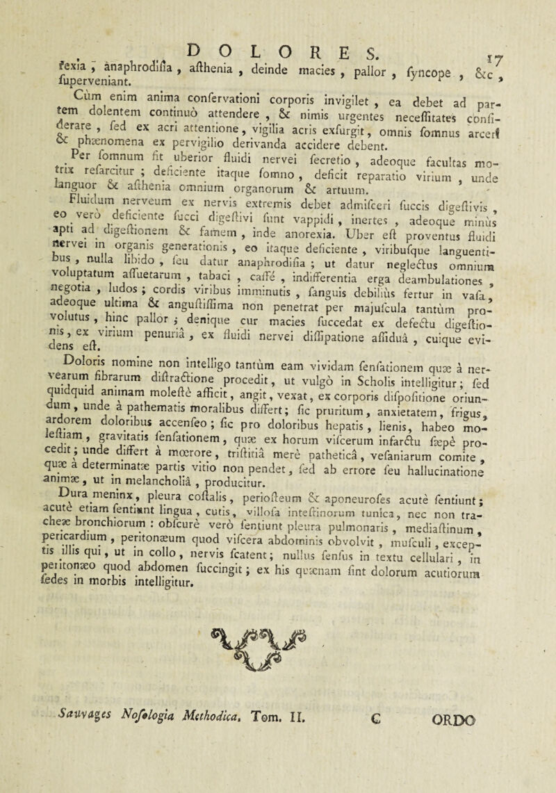 fexia , anaphrodilia , afthenia , deinde macies , pallor , fyncope , &c luperveniant. » / r > y Cum enim anima confervatloni corporis invigilet, ea debet ad par¬ tem dolentem continuo attendere , & nimis urgentes neceffitates confi- erare , fed ex acri attentione, vigilia acris exfurgit, omnis fomnus arceri oc phaenomena ex pervigilio derivanda accidere debent. _ Per fomnura Iit uberior fluidi nervei fecretio , adeoque facultas mo- rix refaratur ; dehciente itaque fomno , deficit reparatio virium , unde languor oc aiihenia omnium organorum & artuum. Fluidum nerveum ex nervis extremis debet admifceri fuccls digeflivis eo vero deficiente fucci digeflivi fimt vappidi , inertes , adeoque minfis apti ad_ digeflionem & famem , inde anorexia. Uber eft proventus fluidi nervei in organis generationis , eo itaque deficiente , viribufque languenti¬ bus , nulla hhido , feu datur anaphrodifia ; ut datur negle^us omnium voluptatuin afTuetarum , tabaci , cafFe , indifferentia erga deambulationes , negotia , ludos ; cordis viribus imminutis , fanguis debifiiis fertur in vafa adeoque ultima & angufliffima non penetrat per majufcula tantum pro¬ volutus , hinc pallor ,* denique cur macies fuccedat ex defecffu digeffio- dens ^ diflipatione aflidua , cuique evi- Dolons nomine non Intelligo tantum eam vividam renfationem quse a ner- vearum fibrarum diffraftione procedit, ut vulgo in Scholis inteliigitur; fed quidquid animam moleft^ afficit, angit, vexat, ex corporis difpofitione oriun- um , unde a pathematis moralibus differt; fic pruritum, anxietatem , frigus ardorem doloribus accenfeo ; fic pro doloribus hepatis, lienis, habeo mo- leltiam , gravitatis fenfationem, qux ex horum vifcerum Infardu heph pro¬ cedit; unde differt a moerore, triftitia mere pathetica, vefaniarum comite, quse a determmatse partis vitio non pendet, fed ab errore feu hallucinatione animae, ut in melancholia , producitur. Dura meninx , pleura coflalis, perioffeum & aponeurofes acute fentiunt; ’ cutis, villofa inteffinorum tunica, nec non tra- chejc bronchiorum : obfcurd ver6 fentiune pleura pulmonaris , mediaftinum . pericardium , peritonaeum quod vifcera abdominis obvolvit , mufculi, excep¬ tis ilbsqui, ut in collo, nervis fcatent; nullus fenlus in textu cellulari, in peiitonaeo quod abdomen fuccingit; ex his quanam fmt dolorum acutiorum fedes in morbis inteliigitur. SauvA^es Nofelogia Methodica, Tom. II. C ORDO