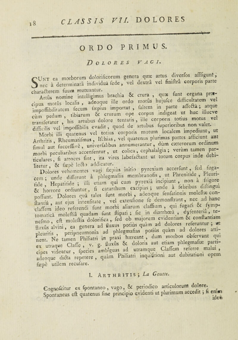 i8 ORDO PRIMUS. Dolores vagi. CUnt ea morborum dobrificorum genera qus artus «jiverfos affligunt, S nec a determinata individua fede, vel dextrd vel fimftra corporis parte rhara6lerem fuuna mutuantur. Artfis nomine intell.gimus brachia & crura , qu* funt ^8“=^ P^»' cinua motus localis , adeoque ille ordo motus hujufce difficultatem vel impoflibilliatem fecum fepius importat, faliem in parte cum pedum , tibiarum &: crurum ope corpus indigeat ut huc illuc e transfemtur his artubus dolore tentaris, ille corporis totius motus vel difficilis vel impoffibilis evadit, quod de attubus fuperioribus Morbi illi quatenus vel totius corporis motum localem impediunt, ut Arthritis, Rheumatifmus, Ifchias, vel quatenus plurimas partes tlm.il aut fucceffiv^, univerfalibus annumerantur, dum cKterorum ordinum io 1 pc“s a^cenfentur, u, colica cephalalgia; veriim tamen par¬ ticulare^ fi atroces fint , ita vires labethaant ut totum corpus inde debi- litetur - & fkrpe le6l<) addicatur. ^ _ r. i r Dolores vehementes vagi fsepius initio pyrexiam accerfunt, ftd fug - c»m- unde differunt a phlegmafiis membtanofis , ut Phrenitide , Pleuti- tide Hepatitide ; illi etiam qui cum pyrexia incipiunt non a frigore & horrore ordiuntur, fi catarthiim excipias; unde a febribus diftin^i poffunt. Dolores qua tales funt morbi , adeoque fenfetionis moleft* co Lnfra , aut ejus intenfitate , vel extenfione fe demonftrant, nec ad nane claffem ideo referendi funt morbi aliarum claflium , qui fugaci & _fy p- tomatica moleftia quadam funt flipati ; fic in diarrhoea , dyfenteria, le- nefmo, eft moleftU dolorifica „ fed ob ma,orem evidentiam St confiantiam fluviis ilvini ea genera ad fluxus potius quam ad dolores referuntur, itt irrkis , iieHpneumonia ad phlegmafias potiiis quam ad dolores atti- Lnt. Ne tamen Philiatri in praxi haireant , dum inotbos obfervant qui ex utraque Claffe , v. g. fluxus & doloris aut etiam phlegmafite parti¬ cipes videntur , fpecies ambiguas ad utramque Claffem referre malui, atkoque diaa repetere , quam Philiatti mquifiuoni aut dubitationi opem fxpc utilem recurare. I. Arthritis; Goutu. eogaofcltur ex Tpontaneo, vago, S: periodico articulorum dolore. ^ Spontaneus eft quatenus fme principio evidenti ut plurimum accedit; ti em^in