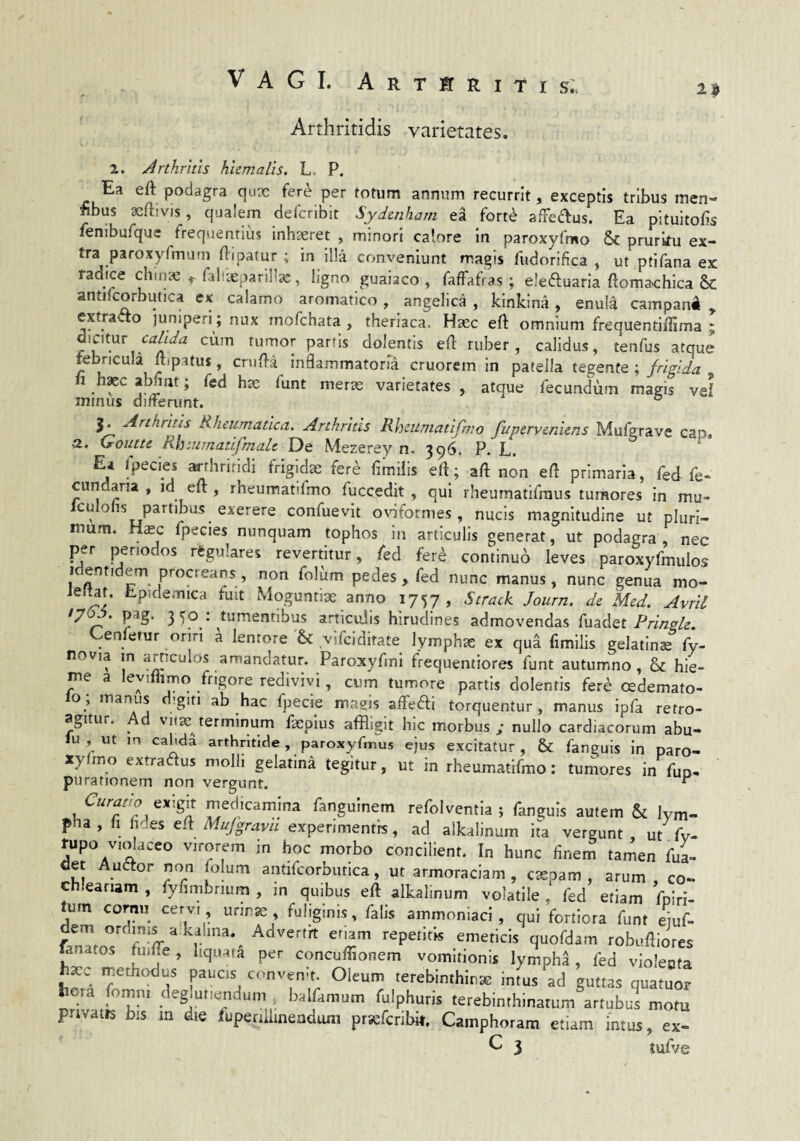 Vagi, arteritis: 2^ Arthritidis varietates. 2. Arthritis hiemalis. L. P. Ea eft podagra qux fere per totum annum recurrit, exceptis tribus men- nbus acftivis, qualem deTcribit Sydenharn ea fort^ afredlus. Ea pltuitoEs fenibufque frequentius inhseret , minori calore In paroxyfmo & pruritu ex¬ tra paroxyfmum fl-ipatur ; in ll!a conveniunt magis fudorifica , ut ptifana ex: radice chmae faliaeparil^a:, ligno guaiaco , fafFafras ; eleftuaria ftomachica Sc antifcorbutica ex calamo aromatico, angelica , kinkina, enula campan^ , extrado jumpen; nux rnofchata , therlaca. Haec eft omnium frequentiffima ; tumor partis dolentis ed ruber, calidus, tenfus atque febricula ftipatus, cnifl-a^ inflammatoria cruorem in patella tegente ; frigida , 11 h^c abfint; fed hse funt mer^ varietates , atque fecundum magis vel minus differunt. ° $• ^f^hritis Rheumatica. Arthritis Rheumatifmo fuperveniens Mufgrave cap. ■2, Goutte Rhzumatifmalc De Mezerey n. 396. P. L. E* rpecies ^thritidi frigidae fer^ fimilis efl; aft non efl primaria, fed fe- cundaria , id eft , rheumatifmo fuccedit , qui rheumatifraus tumores In mu- Iculohs partibus exerere confuevit ovlformes, nucis magnitudine ut pluri¬ mum. Hsc fpecies nunquam tophos in articulis generat, ut podagra nec per periodos rtgulares revertitur, led fere continuo leves paroxyfmulos Identidem procreans, non foliim pedes, fed nunc manus, nunc genua mo- iefUt. Epidemica fuit Moguntiae anno 1757, Strack Journ. de Med. Avril 3^^ • tumentibus articuiis hirudines admovendas fuadet Cenferur oriri ^ lentore & vifciditate lymphae ex qu^ fimilis gelatins fy- novia m articulos amandatur. Paroxyfmi fiequentiores funt autumno, &: hie¬ me a leyiflimo frigore redivivi, cum tumore partis dolentis fere cedemato- lo; manus d>giti ab hac fpecie magis affeai torquentur, manus ipfa retro¬ agitur. ^ d virae terminum faeplus affligit hic morbus y nullo cardiacorum abu- lu , ut in cahda arthritide, paroxyfmus ejus excitatur , & fanguis in paro¬ xyfmo extraftus molli gelatina tegitur, ut in rheumatifmo: tumores in fuo. purationem non vergunt. “ exigit medicamina fanguinem refolventia ; fanguis autem & lym¬ pha, fi hdes ed Mujgravu experimentis, ad alkalinum ita vergunt, ut fv- rupo v.cdaceo virorem in hoc morbo concilient. In hunc finem tamen fuL det Auetor non folum antifcorbutica, ut armoraclam , csepam , arum , co- ch.eariam , fyfimbrium , m quibus eft alkalinum volatile, fed etiam fpiri- tum cornu cervi unnse , fuliginis, falis ammonlad , qui fortiora funt e]uf- dem ordmis a kalina.^ Advertrt enam repetitis emeticis quofdam robuftiores fanatos fiiifte, hquata per concufflonem vomitionis lympha, fed violeota hxc methodus paucis cnnven-t. Oleum terebinthinae intus ad guttas quatuor l ora fomni deglutiendum . balfamum fulphuris terebinthinarum artubus motu privatis bis m die iuperiiiineadum prsefcribit. Camphoram etiam intus, ex-