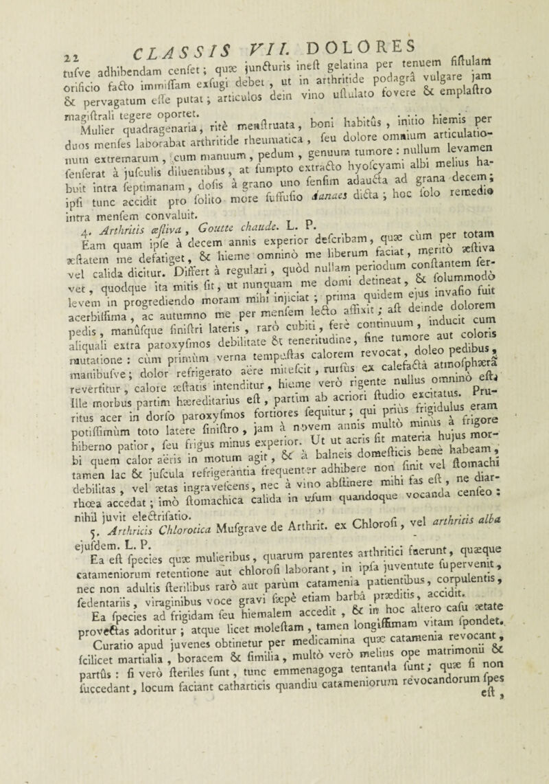,ufve adhibendam cenfet; qnx junfturis ineft gela.ma per '^“are m orificio fafto imm.ffam exfugl deber u< m P«'^g ^ & fmplaftto & pervagatum cille putat; articulos dem vmo ufiulato tovcre emplallro ■sS ';54s;', -M 1»“ sr duos menfes laborabat arthritide rheumatica , fcu dolore ° Znr extremarum, ,cum manuum , pedum , genuum tumore :  ' lenferat a jufculis diluentibus, at luropto extraao buit intra feptimanam, dolis a grano uno en rm a au ■ g .a„jdi8 tunc accidit pro Iblito more fuffufio .W«s difta ; hoc lolo remedio intra menfem convaluit. A, Arthritis ccfliva, Goutu chaudc. L. x totam Eam quam ip4 4 decem annis experior defctibam, quae <= P Kfiatemlne defatiget. hieme omnmo me ’ ™Xmem fer- vel calida dicitur. Differt a regulari, quod nullam per odr m conftamern ver, quodque ita mitis fit, ut nuncjuam me domi i . invafio fuit levem^in p4gred,endo moram mib. «j.--,; P'“ ^ aff 44de dolorem acerbiffima, ac autumno me per meniein leao pedis, manufque finiftti lateris , raro cubiti, fere con ’ coloris aliquali extra patoxyfmos debilitate U teneritudine, pedibus , mutatione ; cum piimiint verna tempoflas calorem re , -..-^fnhtera mauibufve; dolor4efrigerato abre revertitur, calore tcCtatis intenditur, hieme veio fxvdtatus Ptu- lUe morbus partim htereditarius eft , partum ab acriori ftudi ' ritus acer in dorlb paroxyfmos fortiores fequitur; qui potifTimum toto latere finiftro , }am a n ovem annis mu hiberno patior, feu frigus minus bllneirdomefticis bene habeam , bi quem calor aeris in moturn agit, oC a hal ftomachi tamln lac & jufcula tefrigerintia frequenter adhibere O ^ debilitas, vel ®las ingravefcens, nec a vino abllmere mihi , (■ rhaa accedat; imo ftomachica calida in ufum quandoque vocanda “■'^l/ir^fawcn Mufgravede Arthrii. ex Chlorofi, vel anHrkis alU fpedes qux mulieribus, quarum parentes f'J' catameniorum retentione aut chlorofi laborant, in ip, * P corpulentis! nec non aduUis fterilibus rar6 aut parum 9'*’:'*. ’ “dTt fedentariis, viraginibus vrKe gravi (a:pe etiam ®.P a!,ero cafu setate Ea fpecies ad frigidam feu hiemalem accedit , m vitam foondet proveftas adoritur; atque licet moleftam . tamen ^‘P° „ ^ Curatio apud juvenes obtinetur per medicamina qu* ’ fcilice. martialia , boracem & fimilia, mul.6 vero melms partus ; fi vero fteriles funt, tunc emmenagoga lentanda ’ ^. p fuccedant, locum faciant catharticis quandiu catameniorum rev ^