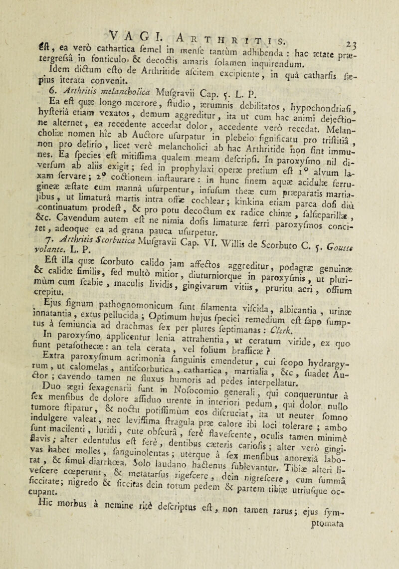 “/fo cathartica remel in menie tantum adhibenda ; hac ^late praj- tergrefsa m font.culo. & decoait amaris folamen inauitendum. Idem d,<aum efto de Arthrit.de afcitem excipiente; in qua catharfis fe- pius Iterata convenit. ^ ^ «^ctuidius ue- 6. Arthritis melancholica Mufgravii Cap. L. P. Ea eft qute longo moerore, ftudio , atrumnis debilitatos, hypochondrlali hyfteria etiam vexatos, demum aggreditur, ita ut cum hac animi dei-ftio’ ne alternet, ea recedente accedat dolor, accedente veto recedat. Melan¬ cholia nomen hic ab Auaore ufurpatiir in plebeio fignificatu pro tri/litiS non pro delino , hcet veni melancholici ab hac Arthritide hon fin, iW’ nes. Ea ^ecies eft mmffima qualem meam defcripfi. In paroxyfmo nil di- vetlum ab aliis^exigit; fed in prophylaxi opetm pretium%ft alvum li¬ xam fervare , a coaionem inftaurare ; in hunc finem aquie acidute ferru- gmese $ftate cum manna ufurpentur, Infufum thes cum ©reparatis martia libus, ut limatura martis intra offe cochlear; kinkina etiam pl^ica dl^rri .; eontin^tum prodeft, & pro potu decoaum ex radice chinte f falfeparill* &c. Cavendum autem eft ne nimia dolis limaturte fetri paroxyfmos coi^i: tCk, adeoque ea ad grana pauca ufurpetur ^ L p1C. r. Goun> S-givatum\itiis/prurirrc;i,“'otm ^ Ejus /ignum pathognomonicum funt filamenta vifi:lda alh^ranfl^ „ ’ innatamta, extus pellucida ; Optimum hujus fpeciei reSium eft fll’ fl? .us a femiuncia ad drachmas fex per plires leptimanasTc/TrC ^ fium applicentur lenia attrahentia, ut ceratum viride ex tiuo fiunt petafothecae: an tela cerata, vel folium braffica: f ’ ^ r.,„ 1 Pafoayfmum acrimonia fanguinis emendetur, cui fcopo hvdrarnv- a., i k <-•■<'■. 2- 5. irE SsrJ' /s. ,““t, * tumore ftipatur, & noflu potiftimum eos difollj^ta’ ut‘’neuyf''“''° mdulgere valeat, nec leviffima ftragula prx calori ibi inci ° funt macilenti , luridi cute obfcura frra fl »• i ambo vii^hibcrm:?,::''^? 'r'’ -'-ria •ifoTthervTrotSb rat & fimul diarlh^^Tolo tudanrilftem/fub!!,^^^^^ vefcere coeperunt, & inetatarfus rigefeere, dein nimlele cn ' fenate; nigtedo 6c f.ccitas dein toti pedem St parfelX’ unlqulT Hic morbus i nemine rit^ deferiptus eft, „on tamen rarus; ejus fym- ptQmata