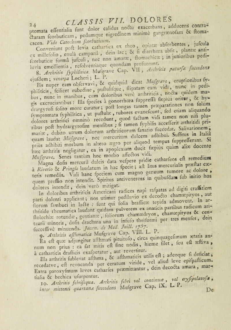 ff • r c . /inlrtf falidus noftu exacerbans, adducent contra* Cr! ndninse sangrtenoran, 6c ftonta- cacen. Vid^ Cato^nm Jcorbuticum. ^ abforbentes . jufcula luvia emollientia, refolventiaque '1''”'^“' V;,;, rticadms 8. JrthritU fyphltiiica- Mufgrave Cap. \U, juu a ''trn;pr?a;‘;bfert vi'& ■ quidquid dicat Mufgra.. philiticis .‘^fcilicet rubedine , Pf f'''IVarqnidem ma- bus, nunc In mambus, cum doloribus vere ar ^ ’ oritsr & by- excruciantibus : lUa foecies a gonorrhoea fupprella fepms oritsr, oc^ y drargyrofi follto more curatur; poli longas ma“ri/,iutoo'3m‘^dl™marth;itico^^^^^^ ^rirHtS:in:uer”;r hxc arthritis negligatur, ea in apoplexiam ducit ixpms quam Mufgrave. Senes tantum hoc morbo aftedos vicii. . remedium Magna dofis mercurii dulcis data velpere pnd.e a Rivmo & Pringk laudatum in hac fpecie; aft litus mercur p ^eris remediis. Vidi hanc fpeciem cum magno quem preffio non intendit. Spiritus antivenereus in quibufdam tub dolores intendit, dein vero mitigat. rnCnatas ad digiti cra^tiem parti dolenti applicant; nos utimur pediluvio ex ^eco , Lrum fambuci in lade : funt qui folia brafficx .H- thrkide rheumatica laudant quidam pulverem ^ Xmxpityos & cen- ftolochix rotunda, gentianx, toliorum chamxdryo jres^menfes, dein tauril minoris, dofis drachma una in infuio theiformi per tres mentes, , fucceflive minuenda. Journ, de Med, Jui „ 9. Mums afthmatka .^-^quagefimum xtittis anS Ea eft qute ad)ung.iur P;'“''°‘® bf ^ieme filef, feu eft xftiva , miin non prius ; ea fat mitis eft fine nodis, hieme luet, a cathartlcls drafticis exafperatur , -i- /i . adeoaue f deficiat. Illa arthritis fublevat afthma , & afthmaticis pafiicum! recedatve, eft revocanda per ceratum vmde, vel yud ly PJ Extra paroxyfmum leves catharfes prxmittantur , dei iatir mittenti quartanee fuccedens Mufgrave L^ap, .
