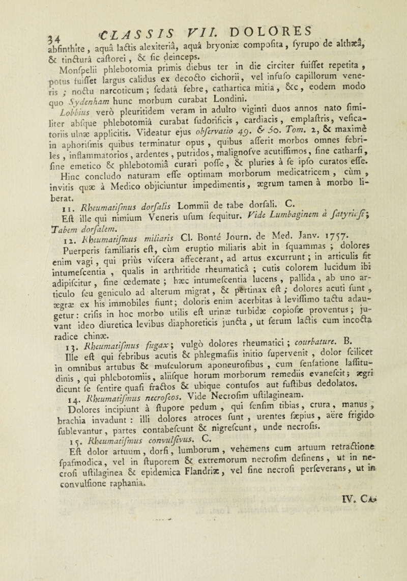 abfinthlte , aqua laftis alexiterla, aqua bryonix compofita, lyrupo de althsca, & tlnaura caftorei , & bc deinceps. . ^ Monfpelii phlebotomia primis diebus ter in die circiter fuiffet repetita , potus fuiffet largus calidus ex decofto cichorii, vel infufo capillorum vene¬ ris ; noftu narcoticum; fedata febre, cathartica mitia, &c, eodem modo quo Sydenham hunc morbum curabat Londini.^ ... r • Lohhlus vero pleuritidem veram in adulto viginti duos annos nato limi- liter abfque phlebotomia curabat fudorificis , cardiacis, emplaftris, velica- toriis ulnae applicitis. Videatur ejus obfervatio 4C). & 3o. Tom. 2, & maxime in aphoriCmis quibus terminatur opus , quibus alTerit i^rbos omnes febri¬ les , inhammatorios, ardentes , putridos, malignofve acutiffimos , fine catharh, fine emetico phlebotomia curari poffe, & pluries a fe ipfo curatos efle. Hinc concludo naturam efle optimam morborum medicatricem , cum , invitis qux a Medico objiciuntur impedimentis, aegrum tamen a morbo li- 11. Rheumatifmus dorfalis Lommli de tabe dorfali. C. ^ ^ Eft ille qui nimium Veneris ufum fequitur. Vide Lumbaginem a JatymJi% 'Tabem dorfalern. , 1 t 12. Hhiumatifmus miliaris Cl. Bonte Journ. de Med. Janv. ^7')7‘ Puerperis familiaris eft, ciim eruptio miliaris abit in fquammas ; dolores enim vagi, qui prius vlfcera affecerant, ad artus excurrunt ; in arnculis fit Intumefcentia , qualis in arthritide rheumatica ; cutis colorem lucidum ibi adipifeitur , fine oedemate ; haec intumefcentia lucens , pallida , ab uno ar¬ ticulo feu geniculo ad alterum migrat, & p&rtinax eft ; d^ores a^ti funt ^ aegrae ex his immobiles fiunt; doloris enim acerbitas a leviffimo tadtu adau¬ getur: crifis in hoc morbo utilis eft urinae turbidae copioffe proventus; ju¬ vant ideo diuretica levibus diaphoreticis junda , ut ferum kais cum incola Rlmmatifmus fugax; vulgo dolores rheumatici; courbature. B. Ille eft qui febribus acutis & phlegmafiis initio fupervenit , dolor fcdicet in omnibus artubus & mufculorum aponeurofibus , cum fenlatione lailitu- dinis , qui phlebotomiis, alllfque horum morborum remediis evanefcitj aegri dicunt fe fentire quafi frados & ubique contufos aut fuftibus dedolatos. 14. Rheumatifmus necrofeos. Vide Necrofim uftilagineam. Dolores incipiunt a ftupore pedum , qui fenfim tibias, crura, manus , brachia invadunt : illi dolores atroces funt , urentes faepius, aere frigido fublevantur, partes contabefeunt & nigrefeunt, unde necroiis. I?. Rheumatifmus convuljlvus. C. Eft dolor amuim, dorfi, lumborum , vehemens cum artuum retraflione fpafmodica, vel in ftuporem & extremorum necrofim definens , ut m ne- crofi uftilaginea Sc epidemica Flandrix, vel fine necrofi perfeverans, ut m convulfione raphania.