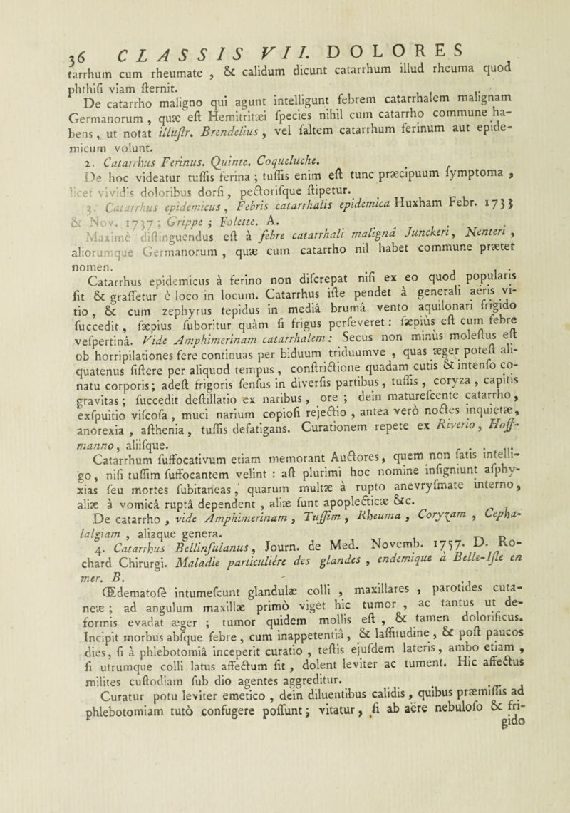 tarrhum cum rheumate y & calidum dicunt catarrhum illud rheuma quo phthlfi viam fternit. . De catarrho maligno qui agunt intelUgunt febrem catarrhalem malignam Germanorum, qux eft Hemitritaei fpecies nihil cum catarrho commune ha¬ bens , ut notat ULufr, Bnnddius , vel faltem catarrhum ferinum aut epide¬ micum volunt. 1. Catarrhus Ferinus. Qiiintc. Coqueluche, De hoc videatur tuffis ferina ; tuflls enim eft tunc praecipuum fymptoma > ^:ret vividis doloribus dorfi, pe6lorifque ftipetur. ^ Catarrhus epidemicus., Febris catarrhalis epidemica Febr. 1731 Nov. 1757; Grippc i 'Folette. A. - ^ r 1 • xt • Maxime diilinguendus eft a febre catarrhali maligna Juncken^ Nenten , aliorumque Germanorum , quae cum catarrho nil habet commune praeter nomen. , . . Catarrhus epidemicus 4 ferino non dlfcrepat nlfi ex eo quod populans fit & graftfetur e loco in locum. Catarrhus ifte pendet a generali aeris vi¬ tio , & cum zephyrus tepidus in media bruma vento aquili^ari ® fuccedit, faepius fuboritur quam fi frigus perfeveret: faeplus eft curn febre vefpertlna. Fide Amphimerinam catarrhalem: Secus non minus moleiti^ e ob horripilationes fere continuas per biduum triduumve , quas poteft a 1- quatenus fiftere per aliquod tempus, conftrlftlone quadarn cutis oc intenfo co¬ natu corporis; adeft frigoris fenfus in diverfis partibus, tuftis , coryza, capitis gravitas; fuccedit deftillatlo ex naribus, ore; dein maturefeente catarrho, exfpuitlo vlfcofa , muci narium copioft rejeftio , antea vero noaes inquietae, anorexia , afthenia, tuftis defatigans. Curationem repete ex Riverio, manno ^ allifque. r • • m Catarrhum fuffocativum etiam memorant Auftores, quem non latis go, nifi tuflim fuffocantem velint : aft plurimi hoc nomine iniigniunt a p y- xias feu mortes fubltaneas, quarum multae a rupto anevryfmate interno, aliae a vomica rupta dependent , aliae funt apopledlicae &C. De catarrho , vide Amphimerinam , Tuffim , Rheuma , Coryzam , Cepha¬ lalgiam , aliaque genera. tv d 4. Catarrhus Bellinfulanus., Journ. de Med. Novemb. ^757* y* chard Chirurgi. Ualadie particulicre des glandes , endemique a BelleAJle en ir.tr. B. (Edematofe intumefeunt glandula colli , maxillares , parotides cuta- nex ; ad angulum maxillx primo viget hic tumor , ac tantus ut de¬ formis evadat xger ; tumor quidem mollis eft , & tamen denormeus. Incipit morbus abfque febre , cum Inappetentia, & laftitudine , & poft paucos dies, fi a phlebotomia inceperit curatio , teftis ejufdem lateris, ambo > ft utrumque colli latus afteftum fit, dolent leviter ac tument. Hic affectus milites cuftodiam fub dio agentes aggreditur. ^ ^ ^ '/r J Curatur potu leviter emetico , dein diluentibus calidis, quibus prxmims ad phlebotomiam tuto confugere poffunt; vitatur, fi ab aere nebulofo oc m-