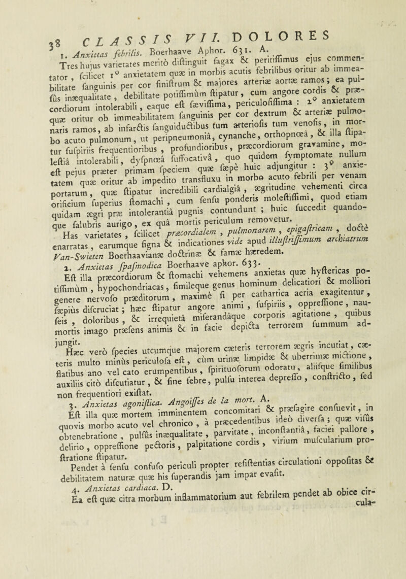 ’ I Anxietas febrilis. Boerhaave Aphnr. 631. A. TreVhums var^.ates memo d.ftinguit fagax & per...ffimus e,us commen- «tor fcil cet anxietatem qux in morbis acutis febrilibus oritur ab immea- bitae fanguinis per cor finiftrum & majores artenae aortte ramos; ea pul- fu intequalLte , debilitate potiflimum ftipatur, cum angore ^ cordiori intolerabili, eaque eft feviflima, quK oritur ob immeabilitatem fanguinis per cor dextrum & P“ «aris ramos ab infarais fanguiduaibus (um arteriofis tum venolis, n mor bo acuto pulmonum, ut petipneumoni4, cynanche, orthopnoea, & iHa ft^a- nir fufoiriis frequentioribus , profundioribus, praecordiorum graxamine, mo eftirtto e abili, dyfpnmi fuffocafiv^ , quo quidem fymptomate nullum eft Wus pr^ter priLm fpeciem qute fep4 huic adjungitur : 3 anxie¬ tatem qux oritur ab impedito transfluxu in morbo acuto febrth per venam lotiTrul, qute ftipatur incredibili cardialgia , .=egntud.ne vehemen . circa miftcium fuperius ftomachi , cum fenfu ponderis moleftiflrmi, quod etiam Sam xgri prx intolerantia pugnis contundunt ; huic fucced.t quando- oue falubris aurigo, ex qua mortis periculum removetur. ^ Has varietates fcilicet pracordiaUm , pulmonarem , cpigajlricam enarratas! earumque figna & indicationes apud arehatrnm Fan-Swieten Boerhaavianae do£lrina2 & famse hxredem. X Anxietas fpafmodica Boerhaave aphor. 633* ^ 1 a Eft illa prxeordiorum & ftomachi vehemens anxietas quae hyftericas po- fiffmum , hypochondriacas, fimileque genus hominum delicatiori & molliori Jerrnervofo pneditorum, maximi fi per cathartica acr.a exagitentur, Es difauciat ;^^C ftipatur angore animi, fufpiriis , oppreffione, nau- feit doloribus, & irrequieta miferandaque corporis agitatione, quibus morfis imago pr^fens animis & in facie depiaa terrorem fummum ad- '“Xc vero fpecies utcumque majorem cteteris terrorem tegris incutiat, ce¬ teris multo miniis periculofa eft , ciim urinae limpidx & uberrimae . flatibus ano vel cato erumpentibus, fpitituoforum odoratu, aliifque imi i u Lxdiis cito difeutiatur , & fine febre, pulfu interea depreflb , conftrifto, fed non frequentiori exiftat. .n- 1 , , A » Anxietas asoniflica. Angoiffes de La mort. n. . . 3. Mnxiciai ^ i, jj ^^rnitari & praefagire coniuevit, m Eft illa quse mortem imminentem concomitari oc p 5 , Eaii iiid 4uct I sj n t r.r3>redent bus ideo diverfa j quae vilus quovis morbo acuto vel chronico , a prte faciei oallore obtenebratione , pulfus inEqualitate , parvitate , inconftantia, taciei pallore , S, oppreffioL peaoris, palpitatione cordis , virium mulcular.um pro- ‘‘pendea S; confufo periculi propter refiftenftas circulationi oppofitas & debilitatem naturae quae his fuperandis jam impar eva it. Lfft^^rciirTtTbum inaammatorlutn aut febrilem pendet ab obicejr-