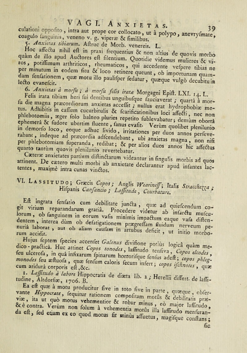 « VAGI. Anxietas. culatJoni oppofiw , intra aut prope cor collocato, ut k polVpo, anevrvfmaw coagulo fanguims, veneno v. g. viperae & fi milibus, ^ * 5. Anxietas tibiarum. Aftriic de Morb. venereis. L. P”*'/'•«quMtius & non altius' de quovis morbo quam de mo apud Auftores eft filentium. Quotidie videmus mulieres & vi ros, potiflimum arthriticos, rheumaticos, qui accedente vefpere tibias ne per minutum m eodem litu & loco retinere queunt, ob impotmnam 0«^ leTo evanefcir ’ ->8° ‘«ecuSa 6. AnxietasJ morfu ; A morfu felis irau Morgagni Epift. LXI ia L Fehs irata tibiam hen fui dentibus ungulbufque fauciaverat ; quanatmof- i,h™ATv.s; in demorfo loco, eoque adhuc livido Trrl?,'! ^ quolibet plenilunio rabant, indeque ad priEcordia adfcendebant, ubranjdMas'°maCTa”* per pnlebotomiam fiiperanda redibat • npr oi' a nilt quarto tantum quovis^p Jlu^i^rfveVleb^tu' VI. Lassitudo; G,xas Copos; Anglk Wearinef-, Italis Stracchrra ■ Hifpanis Canfancio ; Laffitude ^ Courbature. * Eft ingrata fenfatio cum debilitate iimAu j • r t git virium reparandarum grati! Procedere ’vid«ur ab “muf °* lorum, ob fangumem m eorum vafis minimis impaftum eaque vafa difer nurinaborT^ dum ob defatigationem prtegrelfam fluidum nerveum pe- ruraccMit! ’ > - initio morb^o- Hujus feptem fpecies accenfet Galenus divilione Dotibs lovl^f ' dico - praAca. Huc attinet Copos tonodes laffitudnPm r feu ulcerofa, in qu4 infixarum fpinarum hoirorifque fenfus'Ideft • ’ monades feu ^ftuofa , quae fenfum caloris fecum^infert • r/ cum aridura corporis eft,&c. ’ fchnotes , quae r““ “■ ■< «... .«, M.. „ j, .j, ‘ fic