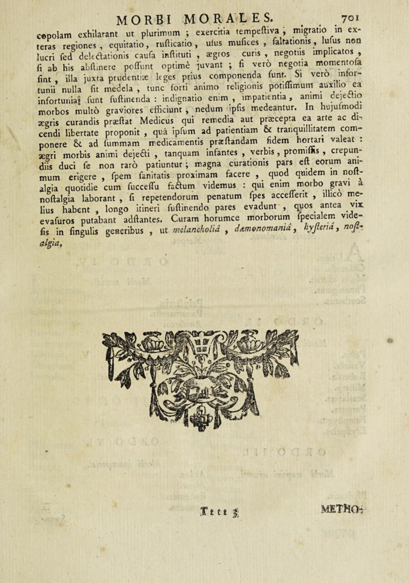 c®polam exhilarant ut plurimum ; exerchia tempeftiva , migratio in ex¬ teras reeiones , equitatio, ruftlcatlo , ulus mufices , faltationis, lums non lucri fed deledationis caufa inftituti , aegros cuns , negotiis implicatos , fi ab his abAmere poffunt optime juvant ; fi vero negotia moment^ola fmt illa juxta prudentiae leges prius componenda i^nt. Si vero tunii nulla At medela, tunc forti animo religionis potiflimum auxilio ea infortuniai ,funt fuAincnda : indignatio enim , impatientia, animi dejectio morbos multo graviores efficiunt , nedum ipAs m^edeantur. In hujuimodi serris curandis praeAat Medicus qui remedia aut praecepta ea arte ac di¬ cendi libertate proponit , qua Ipfum ad patientiam & tranquillitatem com¬ ponere ad fummam medicamentis pracAandam Adem hortari valeat ; aegri morbis animi dejedi , tanquam infantes , verbis , ptomiffis , crepun¬ diis duci fe non raro patiuntur; m.agna curationis pars eA eorum am- mum erigere , fpem fanitatls proximam facere , quod quidem in nolt- algia quotidie cum fucceffu faaum videmus : qui enim morbo gravi a noAalgia laborant , A repetendorum penatum fpes accefferit , ilhco me¬ lius habent , longo itineri fuAlnendo pares evadunt', quos^ antea vix evaAiros putabant adAantes. Curam horumce morborum fpecialen; vide- As in Angulis generibus , ut mdancholid , d<&mQnomama, hyjleria, nojt* Jttt I; METHO-i