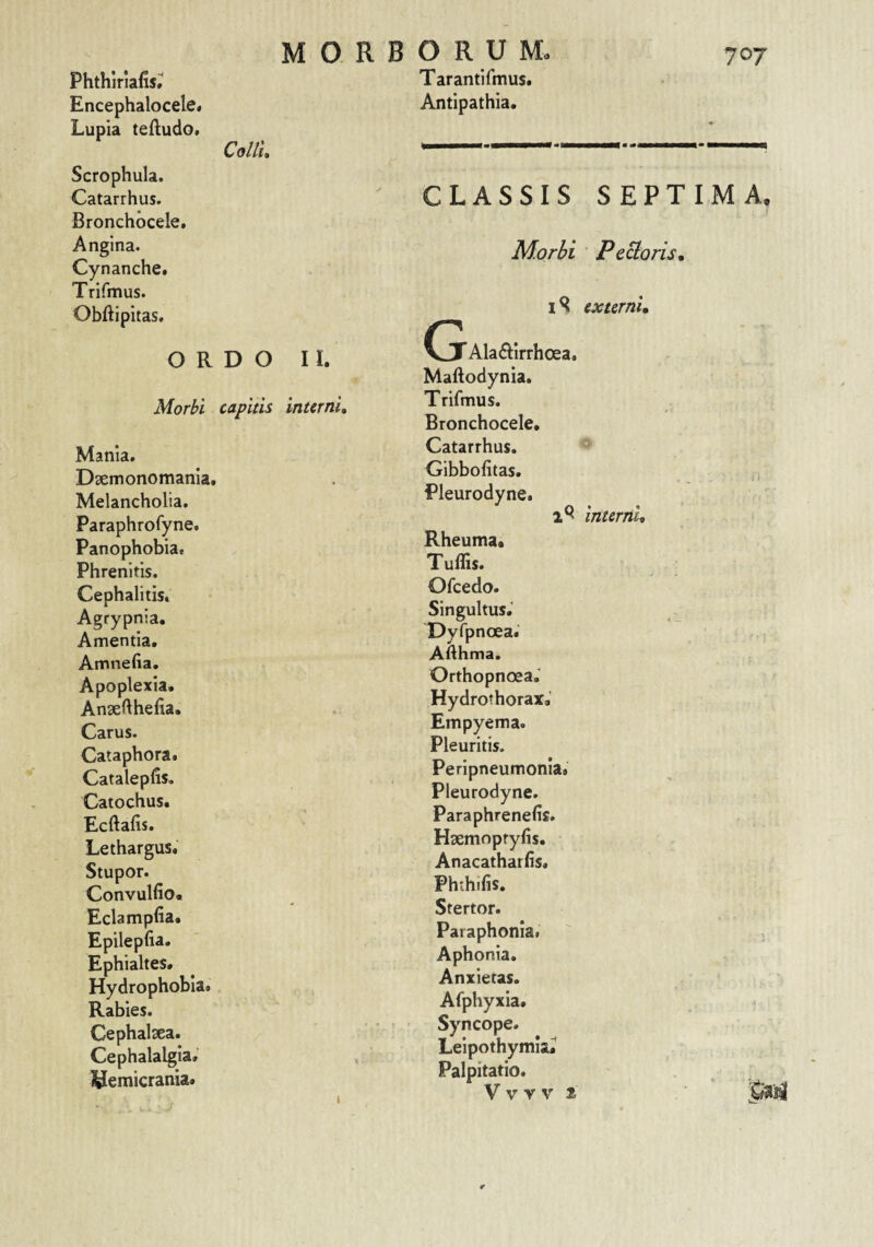 70T Phthiriafis.' Encephalocele» Lupia tefludo. MORBORUM. Tarantifmus. Antipathia. Collu Scrophula. Catarrhus. Bronchocele. Angina. Cynanche. Trifoius. Obftipitas. ORDO II. Morbi capitis interni, Mania. Daemonomanla. Melancholia. Paraphrofyne. Panophobia. Phrenitis. Cephalitis. Agrypnla. Amentia. Amnefia. Apoplexia. Ansefthefia. Carus. Cataphora. Catalepfis. Catochus. Ecftafis. Lethargus. Stupor. Convulfio. Eclamplia. Epilepfia. Ephialtes. Hydrophobia. Rabies. Cephalsea. Cephalalgia. hemicrania. CLASSIS SEPTIMA. Morhi Pectoris, iSl externi, G Ala61:Irrhoea. Maftodynia. Trifmus. Bronchocele. Catarrhus. Gibbofitas. j, Pleurodyne. 2^ interni, > Rheuma. Tuffis. Ofcedo. Singultus.' Dyfpnoea. Afthma. Orthopnoea.' HydrothoraxJ Empyema. Pleuritis. Peripneumonia.' Pleurodyne. Paraphrenefis. Haemopryfis. Anacathatlis. Phchifis. Stertor. Paraphonla. Aphonia. Anxietas. Afphyxia. Syncope. Leipothymla.^ Palpitatio.