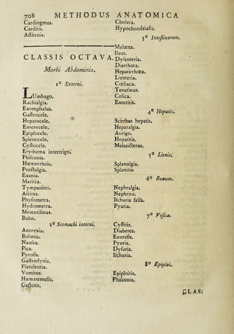 Cardiogmus. Carditis. Afthenia. Cholera. Hypochondriafis. 3« h ■- ivieiaena, CLASSIS OCTAVA. D^Lterla. Morbi Abdominis, Diarrhoea. Hepatirrhoea. 1 ^ Externi, Dentetia. Coeliaca. ILjUmbago. Tenefmus, Colica. Rachialgia. Enteritis. Exomphalus. Gaftrocele. 4 Hepatocele. Scirrhus hepatis. Enterocele. Hepatalgia. Epiplocele. Aurigo. Splenocele, Hepatitis. Cyftocele. Melasiderus, Erythema intertrigo* 5® Phifconia. Hcemorrhois. Splenalgia. Proftalgia. Splenitis. Exania. 6? Marifca. Tympanites. Nephralgia. Afcites. Nephritis. Phyfometra. Ifchuria falfa. Hydrometra. Pyuria. Meteorifmus. m.0 Bubo. 7 2® Stomachi interni. Cyftitis. Anorexia. Diabetes. Bulimia. Enurefis. Naufea. Pyuria, Pica. Dyfuria. Pyrofis. Ifchuria. Gaftrodynia. Flatulentia. 89 Vomitus. Epiploitis. Hsematemefis* phifconia. ,Gaftritis« 4® Hepatis, 5® Lienist