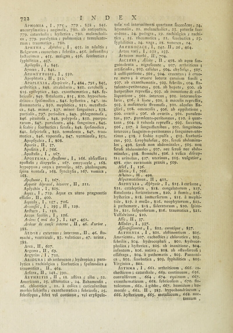 Aphonia , I , 77? ? 779 > S?8 , 84?* ancuryrnntic.1 ; air^inofa, 780. ab antipathia, 779. catarrhalis ; hyfterica , 780. melancholi¬ ca , 779. paralytica j piilmonica temulento- riiin ; traumatica , 780. Aphtha , Aphthes , I , 4??- i» adultis j Belgarum i cacoethes ; Febrilis , 4?^. infantilis,* laftucimen , 4yy. maligna, 451?. Fcoibutica ,• lyi ihilitica , 4?7. ApilepFis, 1, 84?. Apiifca , 1, 841. Apomyttosis, I , ??(?. Apophtora , II , 512. Apoplexia, Apoplexie, I, 484, 791, 84?, arthritica , 848. atrabilaria , 8?o. cerebelli , 81?. epileptica , 849. exanthematica , 848. fe- bricofa , 849- flatiilenta, 81?, 8ao. hypochon¬ driaco - fpafmodica , 84r. hyfterica , 84'. in¬ flammatoria , 8?0. mephitica, 8?i. metaftati- ca, 848. minor, 897. minor fangiiinea , 858. partialis , 797. periodica , 849. phlegmonofa , 841?. pitiiitofa , 848. polypofa , 8?o. puerpe¬ rarum , 847. purulenta , 484. fanguinea , 84?. a fcabie j fcorbutica ; ferofa , 848. fpafmodica , 841. fufpiriofa , 8?o. temulenta , 847. trau¬ matica , 841?. vaporofa , 847- verminofa , 8?i. Apopfychia , 1 , 808. Aporia , II, 37- Apofitia , 1, 766. Apoftafis , I , 167. Apostema, Apojleme , I, 166. abrcelTus; apoftafis i diapyefis , 157. empyocele , i^8. hypopyon ,• onyx; parouUs, 167. phalangum; fpina ventofa, 168. fynchyfis, i<>7. vomica, l(?8. Apojlime, I, 1^7. Appetit deprave, bizarre , II, 211. Apfychia , 1, 809, Aqua, I , 719. Aquae ex utero praegnantis efFufio , II, 400. Aquula , I , i?7 , 7-^- Arcoujfel, I , 295 , II, 129. Arftura , I, 150. Arcus fenilis , I , I2<?. Ardens ( mal dw ) , I, 147, 4?i- Ardeiir de caufe interne , II , 46. d'nrine , 588. Ardor,' externus; internus, II, 46. fto- machi, ventriculi, 85. volaticus, 47. urinx, 588. Area, II, <>07. Argema , II , 69. Argyrias , I , 721. Aridura; ab arthrocace ,'hydropica ; para¬ lytica ; rachialgica ; fcorbutica ; fpafmodica » traumatica , lI, 4(74. Arfura , II, 148 , 590. Arthritis , II , 18. xftiva ; alba , 22. Americana, 2?. afthmatica , 24. Bahamenfis , 26. chlorotica , 22. a colica ; cuticularibus morbisfubjefta ,' exanthematica; febricofa, ay. febrifequa, febri vel continux , vel eryfipela- tofx vel intermittent» quartanx fucccdcns, 24, hycmalis, 21. melancholica, 2?. paturfx fuc- cedens , 24. podagra , 19. rachialgica ; rachi- tica , 25. rheumatica , 21. fcorbutica , 25. fyphilitica , 24. vaga, 28- venerea, 24. Arthrocace, I, 242. II, 26, 4^4. Artus vari , I , 252 , 255. Artuum morbi, II, 704. Ascites , Afdte , II , 498. ab aqua fan- guinolenta , nigrefeente , ?07. arthriticus ; artificialis , yoy. calidus, 504. chylofus, 507. a colliquatione , yo2 , 504. cruentus ; a cruo- re mero ; a cruore loturx carnium fimili , 507. ab exanthematis, ?05. febrilis, S04. fla- tulento-peritoiixus, ?o8. ab hepate, 500. ab herpetibus reprelhs , 505. ab inanitione & col¬ liquatione , 502. intercus , yoy. intermufeu- laris , ^06. a litme , 501. a maculis repreflis, 505. a mefenterio ftrumofo , ?oi, oleofus Ba- glivi , 508. omentalis , $06. ab oppilatione , 500. ovarii , yofl. ab ovariis , 501. purulen¬ tus, ?07. purmlento-peritonxus, ?io. a quar¬ tana , 504. a rubeola reprelfa , 505. faecatus, 505 , yo7. a fanguifluxibus , ?02. fanguineo- intercus; fanguineo-peritonxus; fanguineo-ute- rinus , 508. 3 fcabie repulfa , yoj. feorbuti- cus , 50J. fcrophulofus , ?oi. ferofi abdomina¬ les , 498. ferofi non abdominales , yoy. non ferofi abdominales , 507. nec ferofi nec abdo¬ minales , 508. ftomachi, ?0(?. a vefica difrup- ta; iirinoliis, 507. uterinus, yoy. vulgatior, 498. ejus curationis praxis , yop. Afef, I, 136. Afitia, I, 766. Afkites , II , 498. Afpermatifmus , II , 41T. Asphyxia , Afphyxie , I, 81?. a carbone , 821. cataleptica , 818, congelatorum , 817. flatulenta; foricariorum, 820. a fumis, 8i6'. hyfterica , 818. immerforum , 81?. a mephi- tide , 819. a mufto , 8i<?. neophytorum, 821. a pathemate , 818, fideratorum , 820. fpina- lis, 821. fufpenforum, 81^. traumatica, 821. Valfalviana , 820. Alfe, II, 57- Alfodes , I , 337. Ajfoupijfement, I , 822, carotique , 857. Asthenia , I , 801. abftinentium . goy. Americana , 807. cacheftica ; chlorotica , 805. febrilis , 804. hydrocephali , 802. bydroce- phalica ; hyfterica , 8oy. ab inanitione, 804. infantum, 80(?. nativa , 808. ab ofteofarcofi ; oflifraga , 804. a pathematis , 805. Pannoni¬ ca , 802. fcorbutica , 805. fyphilitica , 80?. Virginica , 802. Asthma , I , 66\. arthriticum , 666. ca- chedticum; catarrhale , 669. continuum, 636. convulfivum , 664 , 674. equinum , 667. exanthematicum , <?58. febricofum , <570. fla- tulentum , 662. a gibbo , 667. humidiim ; hu¬ morale , 662. II , 585. hypochondriacum , 666. byftericiim. metallicum, noc¬ turnum ,