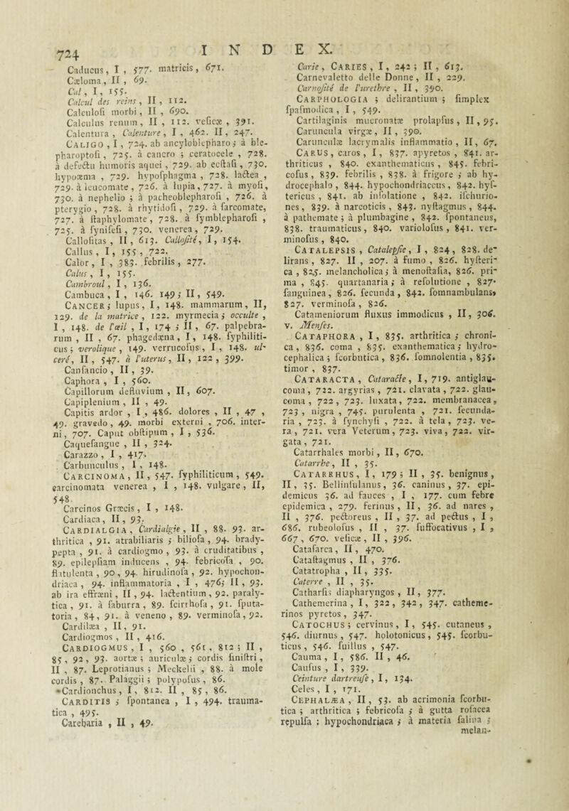 I N D Caducus, I, J77- matricis, 671. Cxloma, II , Cui, I, 155- Cuicui des rchts , II , 112. Calciilofi morbi, II , <>90. Calculus renum, II , 112. veficce , ?9i. Caleutura , Culentur e, I , *}62. II, 247. Caligo , I , 724. ab ancyloblepharo j a ble- pharoptofi, 725, a cancro ; ceratocele , 728. a defeftu humoris aquei, 7^9- ab ecflafi, 7?o. hypoxma , 729. hypofphagma , 728.^ ladlea , 729. a leucomate , 726. a lupia, 727- a myofi, 750. a nephelio , a pacheoblepharofi , 726. a pterygio , 728. a rhytidofi , 729. a farcomate, 727, a Itaphylomate , 728. a fymblepharofi , 725:. ^ fynifefi, 750, venerea, 729, Callofitas , II, 615. Cullojite, I, Callus, I, IS? , 723. Calor, I , 585. febrilis, 277. Culus, I, iSS- Cuntbroul, 1 , i J <>. Cambuca , I , i4<). I49j II, S49- Cancer,- lupus, I, 148. mammarum, II, 129. de la matrice, 122. myrmecia j occulte , I , 148. de l'(eil ,1, i74 > H > ^7- palpebra¬ rum , II , 67. phagedxna, I, 148. fyphiliti- cusj verolique , 149. verrucofus , I, 148. td' cer^, II, 547. a 1'itterus, II, 122, 399. Canfancio , II, 59- Caphora , I , Capillorum defluvium , II, 607. Capiplenium , II , 49- Capitis ardor , I , 486. dolores , II , 47 , 49. gravedo , 49. morbi externi , 706. inter¬ ni, 707. Caput obftipum , I , 536. Caquefangue , II , 324. Carazzo , I , 4i7- Carbunculus , I , 148. Carcinoma, II, 547- fyphiliticum, S49. carcinomata venerea , I , 148 vulgare, II, 548. Carcinos Grxeis, I , 148. Cardiaca, II, 93. CardialGIA, Cardialgie , II , 88- 93- ar¬ thritica ,91. atrabiliaris ,- biliofa , 94. brady- pepta , 91. a cardiogmo , 95- ^ cruditatibus , 89. epilepfiam inducens , 94- febricoTa , 90. flitulenta, 90, 94- hirudinofa , 92. hypochon¬ driaca, 94- inflammatoria , I , 476j II, 93- ab ira eftrxni, II , 94. laftentium , 92. paraly¬ tica , 91. a faburra , 89- feirrhofa , 91. fputa- toria , 84, 91. a veneno, 89- verminofa, 92. Cardilxa , II, 91. Cardiogmos , II , 416. Cardiogmus , I , 560 , s6i , 812 ; II , 8S, 92, 93- aortx ; auriculx,- cordis finiftri, II , 87. Leprotianus ; Meckelii , 88. a mole cordis, 87- Palaggii j polypofus, 8<>. •Cardionchus , I, 812. II , 8?, 8<5. Carditis ,• fpontanea , I , 494. trauma¬ tica , 49?- Carebaria , U , 49- E X. Carie, CarIES , I, 242; II, ^13. Carnevaletto delle Donne , II, 229. Carnojite de Vurethre , II , 390. Carphologia •, delirantium } fimplex fpafmodica , I , S49‘ Cartilaginis mucronatx prolapfus, 11,9?, Caruncula virgx, II, 390. Carunculx lacrymalis inflammatio, II, 67, Carus, caros, I, 837. apyretos , 841. ar¬ thriticus , 840. exanthematicus , 84?. febri- cofus, 839. febrilis , 838. a frigore ,' ab hy- drocephalo , 844. hypochondriaccus, 842. hyf- tericus , 841. ab infolatione , 842. ifehurio- nes, 839. a narcoticis, 843- nyltagmus, 844- a pathemate ; a plumbagine , 842. fpontaneus, 838. traumaticus, 840. variolofus , 841. ver- minofiis, 840. Catalepsis, Catalepjie, I, 824, 828.de' lirans, 827. II , 207. a fumo , 82^. hyfteri- ca , 82.?. melancholica; a menoftafia, 82<>. pri¬ ma , 84?. quartanaria; a refolutione , 827* fanguinea, S26. fecunda , 842. fomnambulans» 827. verminofa, 825. Catameniorum fluxus immodicus , II, 305. V. Menfes. Cataphora , I, 83?. arthritica,- chroni¬ ca, 835. coma , 83?. exanthematica,- hydro- cephalica 5 fcorbiitica , ^36. fomnolentia , 835» timor , 837. Cataracta, CutaraSle, I,7i9. antiglau- coina , 722. argyrias, 721. clavata , 722. glau¬ coma , 722, 723. luxata, 722. membranacea, 723 , nigra , 74?. purulenta , 721. fecnnda- ria , 723. a fynchyfi , 722. a tela, 723. ve¬ ra, 721. vera Veterum, 723. viva, 722. vir¬ gata, 721. Catarrhales morbi, II, 570. Cutarrhe, II , 3?. Catarrhus, I, 179 i II, 3?. benignus, II, 3?. Bellinfulamis, 36. caninus, 37. epi¬ demicus 36. ad fauces , I , 177. cum febre epidemica , 279. ferinus , II, 35. ad nares , 11 , 376. peifloreus , II , 37. ad pediis , I , 585. rubeolofus , II , 37. fuffocativus , I , 557 , 570. velicx, II , 395. Catafarca, II, 470. Cataftagmiis , II , 376. Catatropha , II , 53?. Cuterre , II , 3?. Catharfis diapharyngos , II, 377. Cathenierina , I, 322, 342, 347. catheme- rinos pyretos, 347. Catochus ; cervinus, I, ?4?. cutaneus, ?45. diurnus, ?47. holotonicus, ?4?. feorbu- ticus, ?45. fuillus , ?47. Cauma , I , ?85. II , 45. Caufus , I, 539. Ceinture dartreufe, I, 134. Celes , I , T71. Cephal^a , II, ?3. ab acrimonia feorbu- tica ; arthritica ; febricofa ,- a gutta rofacea rcpulfa : hypochomirijaca i a materia faliua melaii-