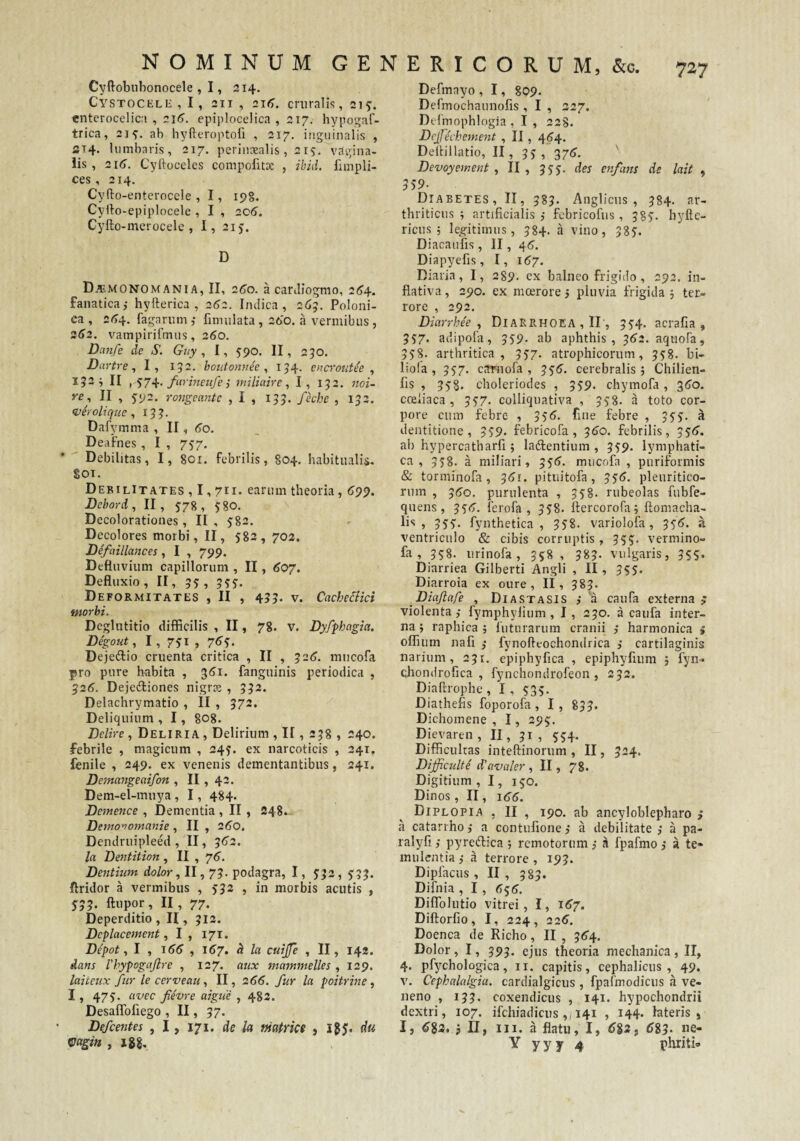 Cyftobiibonocele , 1, 214. CysTOCELii , 1, 211 , 216. cruralis, 21 y. cnterocelica , 216. epiplocelica , 217. hypos^af- trica, 21 y. ab hyfteroptoli , 217. inguinalis , ST4. lumbaris, 217. perinxalis , 215. vagina¬ lis , 216. Cyftoceles compofitx , ibid. fnnpli- ces,214. Cyfto-entcroccle , I, ipg. Cylio-epiplocele , I , 2C6. Cyfto-merocele , I, 21 j. D D^monomania, II, 260. a catiliogmo, 264-. fanatica,- hyfterica , 262. Indica, 26?. Poloni- ca , 2^4. fagariim fimulata , 260. a vermibus , 2d>2. vampirifmus, 260. Danfe de S. Guy , I, 590. II, 250. Dartre, I, 152. bontonvec ^ 154. encrotdee , 152^ II , S74. farmeufe i miliaire, I, 152. noi- re ., II , 5-92. rojjgeante , I , 153. fkhc , 133. ^erolicfue, 133. Dafymma , II, 60. Deafnes , I , 757. Debilitas, I, 801. febrilis, §04. habitualis. §01. Debilitates , 1,711- earum theoria, 609. Debord, II, 578, ygo. Decolorationes, II , 582. Decolores morbi, II, 582, 702. Defctillances, I , 799. Defluvium capillorum , II, 607. Defluxio , II, 35 , 3yy, Deformitates , II , 435. v. Cache&ici morbi. Deglutitio difficilis , II, 78, v. Dyfphagia. Degout, I, y?! ) 7^S- Dejeftio cruenta critica , II , 32(3. miicofa pro pure habita , 3<?i. fanguinis periodica , ^26. Dejedliones nigrx , 332. Delachrymatio , II , 372. Deliquium , 1, 808. Delire , Deliria , Delirium , II , 238 , 240. febrile , magicum , 245. ex narcoticis , 241. fenile , 249, ex venenis dementantibus, 241. Dentangeaifon , II , 42. Dem-el-muya , 1, 484. Demence , Dementia , II , 248. Demo'Jomanie , II , 260. Dendruipleed , II, 3<5’2. la Dentition , II , 76, Dentium dolor, II, 73. podagra, 1, 5'33, 5-33. ftridor a vermibus , 532 , in morbis acutis , 5-3 3. ftupor, II, 77. Deperditio , II, 312. Dcplacement, I, 171. Depot., I , \66 , 1^7. h la cuijfe , II, 142. dans Vhypogajlre , 127. aux mammelles , 129. laiteux fur le cerveau , II, 266. fur la poitrine ^ 1, 473. avec fievre aigue , 482. Desaflbfiego , II, 37. Defeentes , 1, 171. de la mafrice , i$J. du Vagin , igg. Defmayo , 1, 809. Dermochaunofis , I , 327. Dclmophlngia , I , 228. Dcjfechement , II, 464. Dellillatio, II, 33, 37(j, ' Devoyement , II , 335. des enfans de lait , 559- Diabetes, II, 383. Anglicus , 384. ar¬ thriticus ; artificialis febricofiis, 385. byftc- ricus ; legitimus, 384. a vino, 385. Diacaufis, II, 46. Diapyefis, I, 167. Diaria, I, 289. ex balneo frigido , 292. in- flativa, 290. ex mcerore 5 pluvia frigida 5 ter¬ rore , 292. Diarrhe'e , Diarrhoea , II', 334. acrafia , 337, adipofa, 339. ab aphthis, ^62. aquofa, 358. arthritica, 337. atrophicorum, 338. bi- liola , 357. carnofa , ^^6. cerebralis ; Chilien- fis , 338. choleriodes , 339. chymofa, gtTo. cceiiaca , 337. colliquativa , 338. a toto cor¬ pore curo febre , 33<?. fine febre , 533. i dentitione, 339. febricofa , 3^0. febrilis, 33(>. ab hypercatharfi ; ladfentium , 339. lymphati¬ ca, 338. a miliari, 336^. mucofa , puriformis & torminofa , 3(?r. pituitofa, 3^6. pleuritico¬ rum , 3t>o. purulenta , 338. rubeolas fubfe- quens , 33<3. ferofa , 338. llercorofa; ftomacha- lis , 333, fynthetica , 338. variolofa, 53(3. a ventriculo & cibis corruptis, 355. vermino- fa , 358. urinofa , 358 , 383. vulgaris, 353. Diarriea Gilberti Angli , II, 353. Diarroia ex oure , II, 383. ^Diaflafe , Diastasis j'a caufa externa ; violenta,- fymphylium , I, 230. a caufa inter¬ na ; raphica ; futurarum cranii ,- harmonica ; oflium nafi ,- fynofteochondrica ,- cartilaginis narium, 231. epiphyfica , epiphyfium ; fyn- chondrofica , fynchondrofeon , 232. Diaftrophe, I, 533. Diathefis foporofa, I, 853. Dichomene , 1, 295. Dievaren , II, 31, 334. Difficultas inteftinorum , II, 324, Difficulte d^avaler , II, 78. Digitium , 1, 130. Dinos , II, 1(35. Diplopia , II , 190. ab ancyloblepharo ; a catarrho,- a contufione j a debilitate ,- a pa- ralyfi,- pyreftica ; remotorum ,- ^ fpafmo , a te¬ mulentia ,- a terrore , 193. Dipfacus , II , 383. Difnia , I , 535. Diflblutio vitrei, I, 1^7. Diftorfio, I, 224, 22^. Doenca de Richo, II , 354. Dolor, 1, 393. ejus theoria mechanica, II, 4. pfychologica, ii. capitis, cephalicus, 49. V. Cephalalgia, cardialgicus , fparmodicus h ve¬ neno , 133. coxendicus , 141. hypochondrii dextri, 107. ifcliiadicus ,/141 , 144. lateris, I, 6S3. j II, III. a flatu, I, 6i2f 6i3. ne- Y y y y 4 phriti®