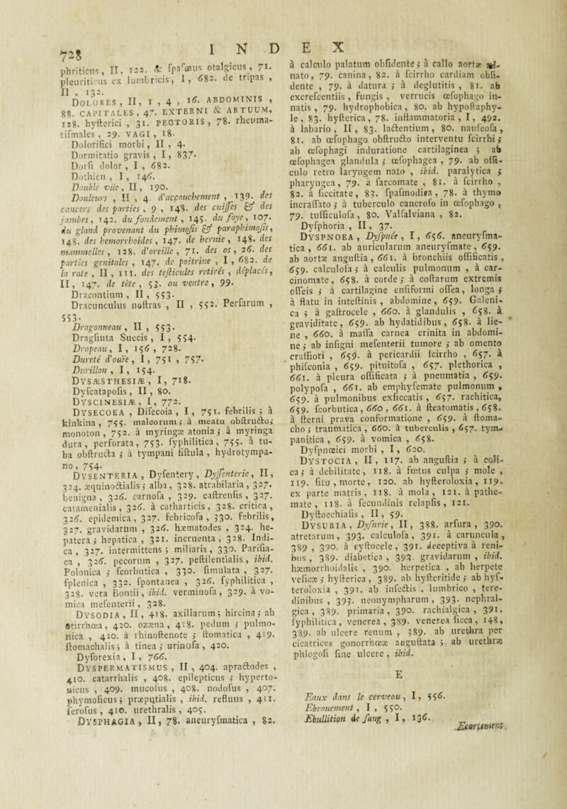 pleuriticus ex lumbricis, 1, <582. ile tripas , II Dolores, II, i , 4 > abdominis , 88, CAPITALES, 47. EXTERNI & ARTUUM, 128. hyfterici , 3^- pegtoris , 78- rneuina- tifmales , 29. vagi , 18- Dolorifici morbi, II , 4- Dormitatio gravis , 1 , 837- Dorfi ilolor , I , (583, Dotliicn , 1, 14(5. Double viie , II, 190. Dotdcurs , II , 4. d'accouchement , 139, «ft Ciincers des parties , 9 , 148. cuijfes £9* des jambes, T42. du fondement, 145:. du foye, 107. du gland provemnt dii phimqfis ^ paraphiittojis, 148. des hemorrhoides ^ 147* de hernie , 148, des rtianunelles , 128. d'oreille 7^* parties genitales , 147. de poitrine , I , ^83. de Ia rate , II , in. des tefliculcs retire's , deplaces, II, 147. de tHe , 53- au ventre, 99* Drscontium , II , 5Si3. Dracunculus noltras , II , 512. Perfarum , 553- Dragontieau , II , 5 ? 3 • DragfuUa Succis, I, 554* Drapeau, I, i?(5, 728. Durete' dlouie, I, 751 , 757* Durillon y I, 154. DVSAiSTHESI® , I, 718- Dyfcatapofis, II, 80. Dyscinesi*, I, 773. Dysecoea , Difecoia , I, 751. febrilis; a kinkina, 795. malcorum; a meatu obflrudboi monoton , 752. a myringx atonia; a myringa dura, perforata, 753- fyphilitica, 7??. a tu¬ ba obftrucla ; a tympani liftula, hydrotympa- no, 754. Dysenteria, Dyfentery, DyJJcnterie, II, 324. aequinoftialis; alba, 3-8. atrabilaria, 327* benigna, ^26. carnofa , 329. caftrenlls, 327. catamenialis, 32(5. a catharticis, 328. critica, 32^. epidemica, 327. febricofa , 330. febrilis, 3:7. gravidarum , 32(5. hxmatodes , 324. he- patera; hepatica, 321. incruenta, 328. Indi¬ ca, 327. intermittens; miliaris, 330. Parifia- ca , 32(5. pecorum , 327. peftilentialis , ibid. Polonica ; fcorbutica , 330. fimulata , 327. fplenica , 332. fpontanea , 32(5. fyphilitica , 328. vera Bontii, ibid. verminofa, 329. a vo¬ mica mefenterii , 328. Dysodia, II, 418. axillarum; hircina; ab etirrhcea, 420. ozxna , 418. pedum ; pulmo- nica , 420. a rhinoftenofe ; llomatica , 419. ftomachalis; a tinea; urinofa, 420. Dyforexia , 1, 766. Dyspermatismus , II , 404. apraiftodes , 410. catarrhalis , 408. epilepticus ; hyperto- Hicus , 409. mucoiiis , 408. nodofus , 407. phymoficus; prxpi;tialis , ibid. refluus , 411. ferofus, 410. urethralis, 405. DVSPHAGIA , II, 78. aneuryfmatica , 82. a calculo palatum oblidente; a callo aort* uri¬ nato, 79. canina, 82. a fcirrho cardiam obli¬ dente , 79. a datura ; a deglutitis , 81. ab excrefcentiis, fungis , verrucis ccfophago in¬ natis , 79. hydrophobica, 80. ab hypoftaphy- le, 83. hyllerica, 78, inflammatoria, I, 492. a labario , II, 83. laiflentium, 80. naufeofa, 81. ab cefophago obitrufto interventu fcirrhi ,* ab cefophagi induratione cartilaginea ; ab cefophagea glandula ; oefophagea , 79. ab olfi- culo retro laryngem nato , ibid. paralytica ; pharyngea, 79. a farcomate , 81. a fcirrho , 82. a ficcitate, 8?. fpafmodiea , 78. a thymo incraflato; a tuberculo cancrofo in cefophago , 79. tufficulofa, 80. Valfalviana , 82, Dyfphoria , II, 37- Dyspnoea , Dyfpnee, 1, 6^6. aneuryfma- tica , 661. ab auricularum aneuryfmate, (559. ab aortae anguftia, (56i. a bronchiis oflificatis , 6’59. calculofa ; a calculis pulmonum , a car¬ cinomate, 658, a corde; a coflarum extremis ofleis ; a cartilagine enfifonni oflea, longa ; a flatu in inteftinis , abdomine, (5^9. Galeni- ca ; a gaftrocele , 660. a glandulis , 6?8._ a graviditate, 6<;9. ab hydatidibus, <558, a lie¬ ne , (5(50. a malfa carnea crinita in abdomi¬ ne ; ab infigni mefenterii tumore ; ab omento crafliori , 6^9. a pericardii Icirrho , 657. a phifconia , (559- pituitofa , ^57- plethorica , <5(5i. a pieura oITificata ; a pneumatia , <539. polypofa , 66J. ab emphyfemate pulmonum , 6s9. a pulmonibus exficcatis, ^57. raehitica, (559. fcorbutica , <5(>o , 661. a fteatomatis , (558. a Ilerni prava conformatione , 699. a ftoma- cho; traumatica, 660. a tuberculis, 657. tym¬ panitica , <559. a vomica , (558. Dyfpnocici morbi , 1, 620. Dystocia , II, 117. ab anguftia ; a coli¬ ca; a debilitate, 118. a foetus culpa ; mole , 119. fitu, morte, 120. ab hyfteroloxia, 119. ex parte matris, 118. a mola, 121. a pathe- mate , ii8. a fecundinis relapfis, 121. Dyfloechialis, II, 59- Dysuria, Dyfurie, II, 388. arfura , 390. atretarum, 393. calculofa, 391. a caruncula, 389 , 390. a eyftocele , 391. deceptiva a reni¬ bus, 389. diabetica, 393. gravidarum, ibid. hxmorrhoidalis , 390- herpetica , ab herpete veficx; hyllerica, 389- ab hyftcritide ; ab hyf- teroloxia , 391. ab infedlis , lumbrico , tere¬ dinibus , 393. neonympharum , 393. nephral- gica, 389. primaria, 390- rachialgica , 391. fyphilitica, venerea , 389- venerea ficca , 148, 389. ab ulcere renum , 389- ab urethra per cicatrices gonorrhcex augutlata j ab urethrx phlogofi fine ulcere , ibid. E Eaux dans le cervco.uI, 55<5. Ebrouement, I, 550. EbiilUtion de fmg , I,