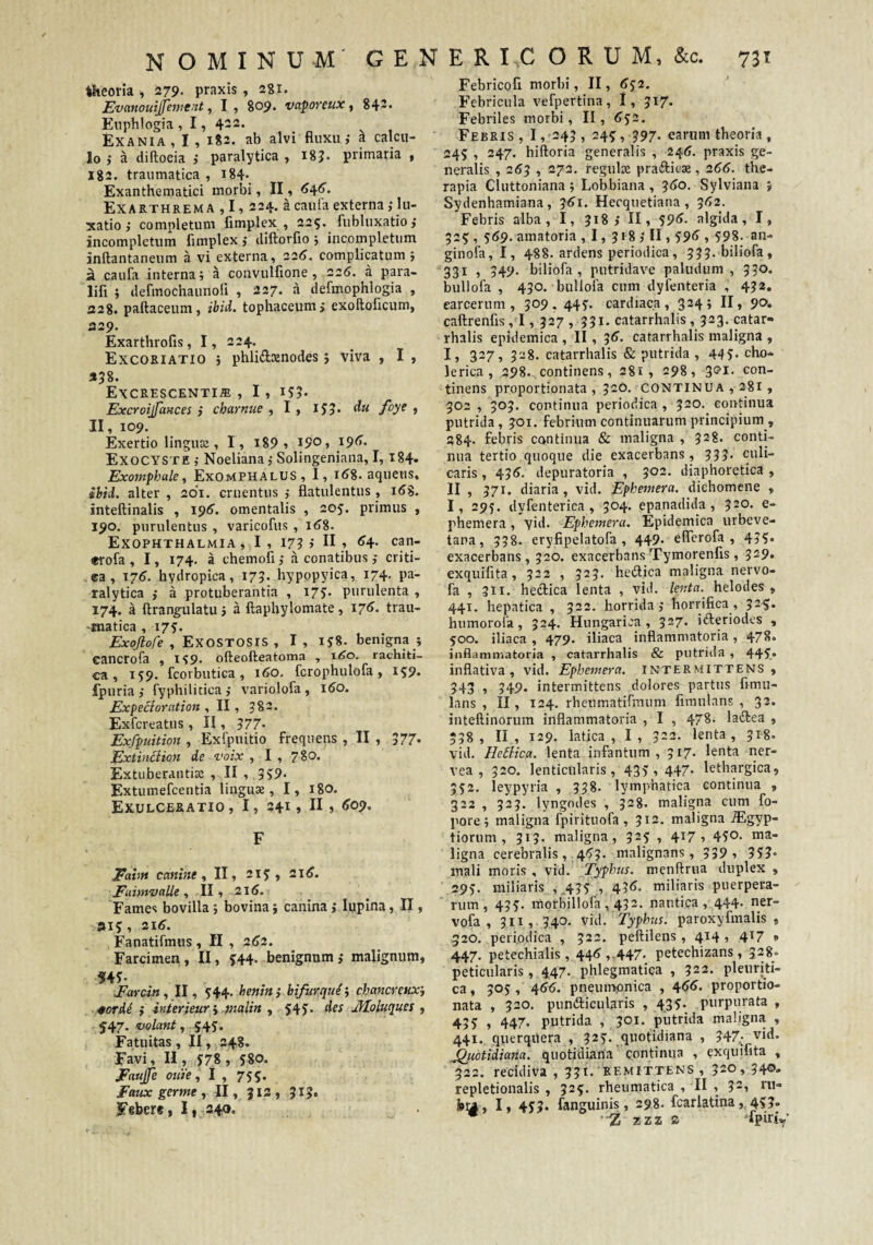 theoria , 279- praxis , 281. Evanouijjement, I, 809. vaporetix ^ 842« Eiiphlogia , 1, 422. Exania, I , 182. ab alvi fluxu j a calcu¬ lo i a diftoeia ,• paralytica , 18?. primaria , 182. traumatica , i84' Exanthematici morbi, II, ^4^» Exarthrema ,1, 224. acaufaexterna,-lu¬ xatio j completum fimplex , 225. fubluxatio,- incompletum fimplex , diftorfio ; incompletum inftantaneum a vi externa, 225. complicatum j ^ caufa interna; a convulfione , 226. a para- lifi ; defmochaunofi , 227. a defmophlogia , 228. paftaceum, ibid. tophaceum; exoftoficum, 329. Exarthrofis, 1, 224. Excoriatio 5 phlidxnodes; viva , I , 358. Excrescentia, I, i55* Excroijfances ; charnue , I, ijj. du foye , II, 109. Exertio lingux , I, i89 1 19°) I9^* ExoCYSte Noeliana; Solingeniana, I, i84* Exomphale, ExoMPHALUS, I, 1^8. aquens, ibid. alter , 201. cruentus j flatulentus , 168, inteftinalis , 196’. omentalis , 205. primus , 190. purulentus , varicofus , 16%. Exophthalmia , I , 17? j II •> <^4- can- *rofa , 1, 174. a chemofl; a conatibus; criti- ea, T76. hydropica, 17?. hypopyica, 174. pa¬ ralytica ; a protuberantia , 175:. purulenta , 174. a ftrangulatu; a ftaphylomate, 176. trau- -Kiatica , 175:. Exojlofe , Exostosis, I, IJS. benigna ; cancrofa , lyp. ofteofteatoma , x6o. rachiti- ca, 159. fcorbutica, 160. fcrophulofa, 159. fpuria; fyphilitica; variolofa, 160. Expe^ioration , II, 382. Exfcreatus, II, 577* Exfpuition , Exfpuitio frequens , II , 577* Extindiion de voix , I , 780. Extuberantiaj , II , .3?9- Extumefcentia lingus, I, 18O. Exulceratio, I, 2415 II» F Eaim canine f II, 215:, 2x6. EaimvttUe t II, 216. Fames bovilla; bovina; canina; lupina, II, »15, 21^. Fanatifmus, II , 262. Farcimen, II, ^44- benignum; malignum, Eavcin, II, 544. benin ; bifurque; cbancreiixi •0orde ; inferieur i pialin , 54J. des Jfloluques , 547. velant , Fatuitas, II, 248. Favi, II, 5:78, 580. Eaujfe oiiie ^ I , 755. Faux germe , II, Ji3 , JlJ. Febere, I|_24o. Febricofl morbi, II, (>52. Febricula vefpertina, 1, 517. Febriles morbi, II, 652. Febris , I ,'243 , 245, 397. earum theoria, 245 , 247. hiftoria generalis , 24(5. praxis ge¬ neralis , 2(53 ■) 273. regulae prafticae, 266. the¬ rapia Cluttoniana ; Lobbiana , 3(5o. Sylviana ; Sydenhamiana, 3^1. Hecquetiana , 5(>2. Febris alba, I, 318; II, 59<^- algida, I, 325, 569, amatoria, I, 318; II, 59<>, 598. an- ginofa, I, 488. ardens periodica, 333. biliofa, 331 ) 349‘ biliofa, putridave paludum, 330. bullofa , 430. bullofa cum dyfenteria , 432. earcerum , 509, 445. cardiaca, 3245 II» 90. caftrenfis, 1, 327 , 331. catarrhalis, 323. catar- rhalis epidemica , II , 3(5. catarrhalis maligna , I, 327, 328. catarrhalis & putrida , 445- cho- lerica, 298. continens, 281, 298, 3®!- con¬ tinens proportionata , 32O. continua , 281 , 302 , 303. continua periodica , 320. continua putrida, 301. febrium continuarum principium , 284. febris continua &c maligna , 328. conti¬ nua tertio quoque die exacerbans, 333. (Villi¬ caris , 435. depuratoria , '^02. diaphoretica , II , 371. diaria, vid. Ephemera. dichomene , I, 295. dyfenterica , 304. epanadida , 520. e- phemera, yid. Ephemera. Epidemica urbeve- tana, 338. eryfipelatofa , 449- elfcrofa , 455* exacerbans, 320. exacerbans Tymorenfis, 329* exquifita, 322 , 323. hedlica maligna nervo- fa , 311. heiflica lenta , vid. lenta.^ helodes , 441. hepatica , 322. horrida; horrifica, 325. humorofa, 324. Hungarica, 327. iifteriodcs , 500. iliaca, 479. iliaca inflammatoria, 478« inflammatoria , catarrhalis & putrida , 445.* inflativa , vid. Ephemera. intermittens, 343 , 349. intermittens dolores partus fimu- lans , II, 124. rheumatifmum fimulans , 32. inteftinorum inflammatoria , I , 478. laftea , 338 , II, 129. latica , I, 322. lenta, 318. vid. HeBica. lenta infantum , 317. lenta ner- vea , 320. lenticularis, 435 1 447* lethargica, 552. leypyria , 338. lymphatica continua , 322 , 323. lyngndes , 328- maligna cum fo- pore; maligna fpirituofa , 312. maligna .Egyp- tiorum , 313. maligna, 325 , 417, 450. ma¬ ligna cerebralis,.4^53. malignans, 339 , 353- mali moris , vid. Typhus, menftriia duplex , 295. miliaris ,,435 ., 43<5< miliaris puerpera- ’ rum, 435. morbillofa, 432. nautica, 444- ner- vofa , 3II , . 3,40. vid. Typhus, paroxyfinalis , 320. periodica , 322. peftilens , 414 ? 4^7 » 447. petechialis, 44^ , 447. petechizans , 328. peticularis, 447., phlegmatica , 322. pleuriti¬ ca , 305, 45(5. pneumpnica , 455. proportio¬ nata , 320. punfticularis , 435. purpurata , 435 » 447* putrida , 301. putrida maligna , 441. querquera , 325’. quotidiana , 347^- vid. Quotidiana, quotidiana' continua , yxquifita , 322. recidiva , 35^* ’ 520, 34®* repletionalis , 325. rheumatica , II , 32, ru- bil , I» 453* fanguinis, 298. fcarlatina, 4?3* ^ --Z zzz a ‘fpinV