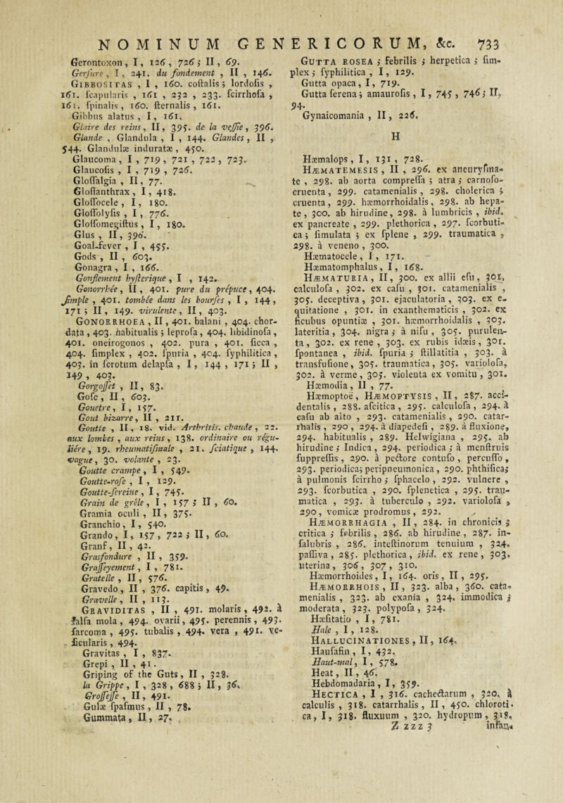 Gutta rosea febrilis } herpetica >• fim- plex ,• fyphilitica , I, 129. Gutta opaca, I, 719. Gutta ferena i amaurofis, 1, 74J j 74^ i If? Gernntoxon, I, I2(?, 726 i II, 69. Gerjure , I, 241. du fondement , II , 146. Gibbositas , I , 1^0. coftalisi lordofis , fcapularis , , 252 , 233. fcirrhofa , l6(. fpinalis , 160. fternalis , 161. Gibbus alatus, I, 161. Gluire des reins, II, 395. de Ict vejjle , '^96. GLande , Glandula , I , 144. Glandes, II , 544. Glandulae induratae, 45'0. Glaucoma , I , 719 , 721 , 722 , 723. Glaucolis , I , 7T9 , 726’. GlolTalgia , II, 77. Gloflanthrax, I, 418. Glolfocele , I, 180. Gloflblyfis , I , 77($. Glolfomegiftus , I, igo. Glus , II, 590. Goal-fever , I , 4$j. Gods , II , ^03. Gonagra , I , 166. Gonjiement hyjlerique , I , 142» Gonorrbe'e , II, 401. pure du prepuce, 404. Jimple , 401. tombie da^is les hourfes , I , 144, 171 j II, 149. virulente, II, 403. Gonorrhoea , II, 401. balani, 404. chor- data , 403. habitualis; leprofa, 404. libidinofa, 401. oneirogonos , 402. pura , 401. ficca , 404. fimplex , 402. fpuria , 404. fyphilitica , 403. in fcrotum delapfa , 1, 144 , 171 5 II , 349 , 40?. Gorgojfet , II, 83. Gofc , II, ^03. Gouetre, I, 157. Gout bizarre, II , 211. Goutte , II, 18. vid. Arthritis, chaude ^ 22, mx lombes , aux reins, 138. ordinaire ou regu- iiere , 19. rheumatifmale , 21 > fciatique , 144* Vttgue, 30. volante, 23. Goutte crampe, I , 549» Goutte^rofe , I , 129. Goutte-fereine, I, 745'* Grahi de grHe , I , IJ7 > , <»0. Grainia oculi, II, 37?« Granchio, 1, 540. Grando, I, 137, 722 > II, 60. Granf, II, 42. Grasfondure , II , 339. Grajfeyement, I, 781. Gratelle , II, 57^* Gravedo, II , 37<^- capitis, 49. Gravelle, II , 113* Graviditas , II , 49i- molaris, 492. a falfa mola, 494. ovarii, 493* perennis, 493« farcoma , 493- tubalis , 494. vera , 491. ve- JEcularis, 494. Gravitas , I , 837» Grepi , II , 41. Griping of thc Guts, II , 528. la Grippe, I, 328, ^88 j II, Grojfejfe , II, 491. Gulx fpafmus, II , 78. Gummata , II, 27, 94. Gynaicomania , II, 226. H Hoemalops , I, 131 , 728. Haematemesis, II , 296. ex aneuryfma» te , 298. ab aorta comprella ; atra; carnofo- cruenta, 299. catamenialis, 298. cholerica > cruenta, 299. haemorrhoidalis, 298. ab hepa¬ te, 300. ab hirudine, 298. a lumbricis , ibid, ex pancreate , 299. plethorica , 297. fcorbuti- ca j fimulata 5 ex fplene , 299. traumatica , 298. a veneno , 300. Haematocele, I, 171. Hxmatomphalus, I, i^g. H^maturia, II, 300. ex allii efu, 30^, calculofa , 302. ex cafu , 301. catamenialis , 303. deceptiva, 301. ejaculatoria, 303. ex e- quitatione , 30T. in exanthematicis , 302. ex ficubus opuntix , 301. hxmorrhoidalis , 303. lateritia, 304, nigra,’ a nifu , 303. purulen¬ ta , 302. ex rene , 303. ex rubis idxis, 3°i. fpontanea , ibid. fpuria j ftillatitia , 303. a transfufione, 303. traumatica, 303. variolofa, 302. a verme, 303. violenta ex vomitu, 3°^* Hxmodia, II , 77. Hxmoptoe, H^moptvsis , II, 287- acci¬ dentalis, 288. afcitica , 293. calculofa, 294. i cafu ab alto , 293. catamenialis, 290. catar- rhalis , 290, 294. a diapedefi , 289. a fluxione, 294. habitualis , 289. Helvvigiana , 293. ab hirudine Indica , 294. periodica ,• a menftruis fuppreflis, 290, a pedlore contufo , percuflb , 293. periodica; peripneumonica, 290. phthifica; a pulmonis fcirrho; fphacelo, 292. vulnere , 293. fcorbutica , 290. fplenetica , 293. trau¬ matica , 293. a tuberculo , 292. variolofa » 290, vomicx prodromus, 292. H.emorrhagia , II, 284- in chronicis | critica ,• febrilis, 2%6. ab hirudine, 287. in- falubris , 2%6. inteftinorum tenuium , 324, paffiva, 283. plethorica, ibid. ex rene, 303, uterina, 306, 307, 310. Hxmorrhoides, I, id4- oris, II, 293. HiEMORRHOis , II, 323. alba, 350. cata¬ menialis , 323. ab exania , 3^4. immodica | moderata, 323. polypofa, 324. Hxfitatio , I, 781. Hale , 1, 128. Hallucinationes, II, i<f4. Haufafin , 1, 432. Haut-mal, I, 578. Heat, II, 4<J. Hebdomadaria, I, 539. Hectica , I , 316. cachedarum , 320, % calculis , 318. catarrhalis, II, 430* chloroti- ca, I, 318. fluxuum , 320. hydropum, 318, Z zzz 3 infan^