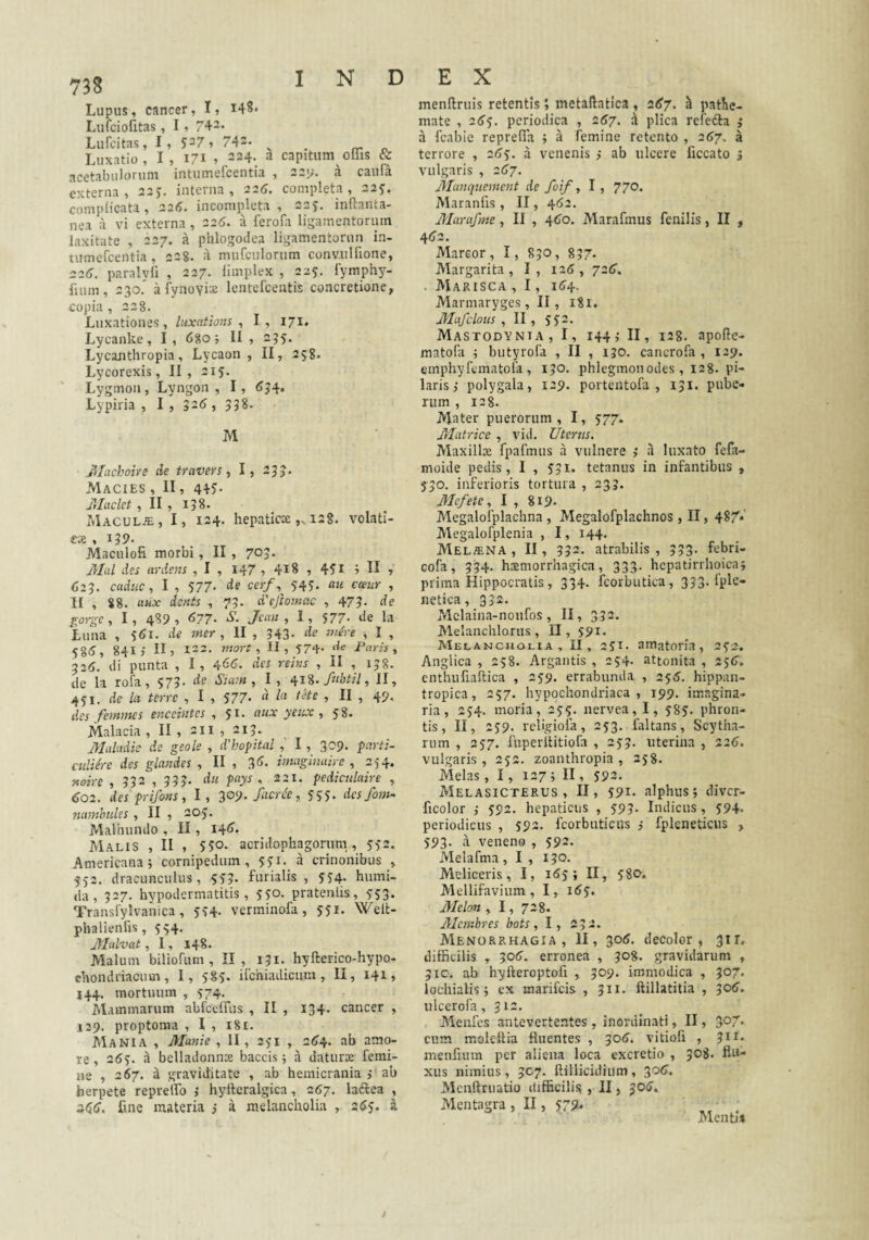 Lupus, cancer, I, i48« Lufciofitas, 1, 742. Lufcitas, I, 527, 742. ^ _ rr o Luxatio, I, 171 , 224. a capitum offis & externa, aaj. interna, 226. completa, 22^. complicata, 226. incompleta, 225. inftanta- nea a vi externa, 226. a ferofa ligamentorum laxitate , 227. a phlogodea ligamentorun in- copia , 228. Luxationes, luxations ^ I, 171. Lycanke, I, 680; II , 235, Lycanthropia, Lycaon, II, 258. Lycorexis, II, 215. Lygmon, Lyngon , I, 5J4. Lypiria , I , 526 , 338. M jllachoire de travers, I, 233. Macies , II, 445* jllaclet , II , 138. MACULAi, I, 124. hepaticx „128. volati- cx , 139. Maculofi morbi, II , 70?- Jilul des eiydens , I , I47 » 4^8 , 45^ 7 II » 623. caduc, I , 577- de cerf, 543. au cceiir , II , 88. aux dcnts , 73. d'sjlomac , 473. de ^orge, I, 4S9 , <577. S. Jetm , I, 577. lie la Luna , 3(5i. de mer , II , 343. de mire , I , 58^, 841 j IIj 122. mort , II, 374- de Paris, 325. tli punta , I, ^66. des reiiis , II , 158. de la rofa, 373. de Sium, I , fubtil, II, 431. de la terre , I , 377- « t^te , II , 4p. des femmes enceintes , 3^* yeux , 38. Malacia , II , 211 , 213. MuUidie de geole , ddhoptal I , 309. tarti- cidiire des glandes , II , 3(>- vnaginaire , 254. noire , 332 , 335. du pays , 221. pediciilaire , <J02. des prifons, I , 309- /aeree, 333. desfom- namhules , II , 203. Malhumio , II, i4<>- Malis , II , 5SO- acridophagornm,, 332. Americana; cornipedum, 331. a crinonibus , 332. dracunculus, 3^3- furialis , 334- bumi- da, 327. hypodermatitis , 330. pratentis, 333. Translylvanica, 334- verminofa , 331. Welt- phalienfis , 334. jyialvat, 1, 148. Malum biliofum , II, 131. hyfterico-hypo- cbondriacuin, I, 383. ifchiadicum , II, 141» 144. mortuum , 374. Mammarum abfcelTus , II , 134. cancer , 129. proptoma , I , 181. Mania , Manie , II, 231 , 2134. ab amo¬ re , 263. a belladonnoe baccis; a daturx femi¬ ne , 267. ^ graviditate , ab hemicrania > ab herpete reprelfo ; hyfteralgica, 267. laftea , z^(j. fine materia j a melancholia , atJy. a menftruis retentismetailatica, 2^7. ^ patlie- mate , 26‘i. periodica , 267, d plica refecta a fcabie repreffii ; a femine retento , 267. terrore , 2<33. a venenis } ab ulcere ficcato jJIanqueinent de foif, I, 770. Maranfis, II, 462. Marafme, II , 4(30. Marafmus fenilis, II , 4<32. Marmaryges, II, 181. Mufclous , II , 332. Mastodynia, I, 144; II, 128. apofle- matofa ; butyrofa , II , 130. cancrofa , 129. emphyfematofa , 130. phlegmonodes, 128. pi¬ laris; polygala, 129. portentofa , 131. pube¬ rum , 128. Mater puerorum, I, 377. Matrice , vid. Uterus. Maxillx fpafmus a vulnere ,* a luxato fefa- moide pedis, 1 , 331. tetanus in infantibus , 330. inferioris tortura , 233. Mefete, I , 819. Alegalofplachna , Megalofplachnos , II, 48/*' Megalofplenia , I, 144. Melina , II, 332. atrabilis , 333. febri- cofa , 334. hxmorrhagica, 333. hepatirrhoica; prima Hippocratis, 334. fcorbutica, 333' netica, 332. Mclaina-noufos, II, 332. Melanchloriis , II, 391. Melancholia, II, 231. amatoria, 232. Anglica , 258. Argantis , 254. attonita , 236’. enthufiaftica , 239. errabunda , 23^. hippan- tropica, 257. hypochondriaca, 199. imagina¬ ria, 234. moria, 235. nervea, I, 383. phroii- tis, II, 239. religiofa, 233. faltans, Scytha- rum , 237. fuperllitiofa , 233. uterina , 226. vulgaris , 232. zoanthropia , 238. Melas ,1, 127; II, 392. Melasicterus , II, 391. alphus; diver- ficolor ,• 392. hepaticus , 393. Indicus, 394. periodicus , 392. fcorbuticus ,• fplcneticus , 393. a veneno , 392. Melafma , I , 130. Meliceris, I, 163; II, 380. Mellifavium, I, i<53. Melon , 1, 728. Memhres bots, I, 232. Menorrhagia, II, 305. decolor, 31 r. difficilis , erronea , 308. gravidarum , 310. ab hyfteroptofi , 309. immodica , 307. lochialis; ex marifeis , 311. ftillatitia , ^06. iilcerofa, 312. Alenfes antevertentes , inordinati, II, 5o7 cum molettia fluentes , 30(j. vitiofi , 3^i' menfium per aliena loca excretio , 3^8. An¬ xus nimius , 307. ftillicidium , 30<?. Menftruatio difficilis , II, 30^, Mentagra , II, 379. , Menti» / V*