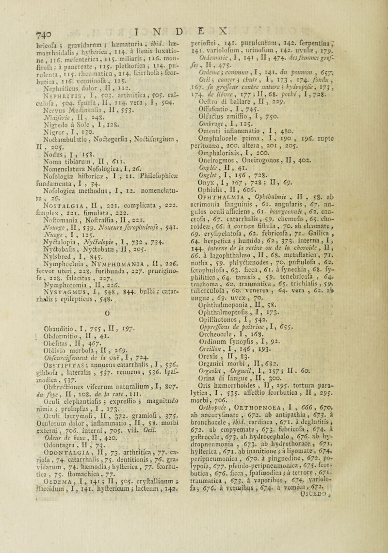 I N D bricofa ; gravidarum ,• hxmaturia , ibid. hx- morrhoidaiis,- hyfterica , 114. a lienis luxatio¬ ne, mefentei-ica, 115. miliaris, 116. nion- ftrofa,- a pancreate , ii). plethorica , I14. pu¬ rulenta, T15:. rheumatica, 114* fcirrholaj fcoi- butica, 1 iC. verminofa , 11?. Nephriticus dolor , II, na. NEPHParis , I, 50?. arthritica, 5:05:. cal- culofa, 504. Ipuria,!!, 114. vera, I, 504. Nervus Medinenfis, 11,555. Niciiferie , II , 248. Nigredo a Sole , 1,12S. Nigror, I, i jO- Noclambulitio , No6legerfia , Noilifurgium , II , 205. Nodus, I , 158. Noma tibiarum, II, <5ii. Nomenclatura Nofologica, 1,2(5. Nolologix hiftoricx , I , ii. Philofophicx fundamenta , I , 54. Nofologica methodus, I, 12. nomenclatu¬ ra , zC. Nostalgia, II , 221. complicata , 222. fimplex , 221. fimulata , 222. Noftomania , Noftrallia , II, 221. Nouage , II, 599. Noueure fcrophuleufc , 541* Nuage , I , 125. Nyftalopia , Nycialopie, I, 792 , 734* Nyitlobafis , Ny(3:obatx , II, 205. Nylsbred , 1, 845. Nymphocluia , Nymphomania , II, 22^. fervor uteri, 228. furibunda, 227. prurigino- fa , 2:8. falacitas , 227. Nymphotomia , II, 22C. Nystagmus, I, 548, 844- bulbi, catar- rh»lis j epilepticus, 548., 0 Obauditio , 1, 753 , 5 ^97* ; Obdormitio , II , 41. Obefitas, II, 46'7. Oblivio morbofa, II, 269. Oh fcurcijfement de Ui viie , 7-4' Obstipitas ; annuens catarrhalis , 1, 55^. gibbofa , lateralis , 557- renuens , 55<5. fpaf- inodica, 557. _ ■ Obitruftiones vifcerum naturalium,!, 807. du foye , II , 108. de la rate ,111. Oculi elephantiafis ; expreffio i magnitudo nimia i prolapfus , I , 173. Oculi lacrymofi, II, 372. gramiofi, 375. Oculorum dolor, inflammatio ,11, 58. morbi externi, 706. interni, 705, vid. Oeil. Odeiir de bouc, II , 420. 1 Odontagra , II 79. Odontalgia, II, 73. arthritica, 77. ca- riofa , 74. catarrhalis ,75. dentitionis , 76. gra¬ vidarum , 74. hxmodia j hyfterica , 77. feorbu- tica , 75- ftomachica, 77. Oedema, I, 141; II, 505. cryftalliiinm i flaccidum , 1, 141, hyftericum j lacteum , 142. E X perioftei, 141. piirplentum, 142. ferpentina^ 141. variolofum , urinofum , 142. uvulx , 179. Oedematie , 1, 141 , II, 474. disfemmeigrof~ fes, II , 475- Oedeme i commun ,1, 141. dii pouman , <547. Oeil cancer ,• cbiite , I, »73 , 174. fondn , 1(57. T'' grojjeur contre naturehydropi/ie, 173, 174. de lUvre , 1775II, 68. pecbe , 1,728. Oeftro di ballare , II, 229. Offufeatio , I , 745. Olfadhis amiffio , 1, 750. Ombrage, I , 125. Omenti inflammatio , I , 480. Omphalocele prima , I , 190 , 196. riiptc peritonceo, 200. altera, 201 , 205. Omphalorixis, 1, 200. Oneirogmos, Oneirogonos, II, 402. Onglee , II , 41. Onglet, 1, 156 , 728. Onyx , I , 167 , 728 j U , 69. Ophiafis , II, 6c6. Ophthalmia , Ophthalmie , II , 58. ab acrimonia fanguinis , 61. angularis , 67. an¬ gulos oculi afficiens , 61. bourgeonn^e , 62. can- crofa , 67. catarrhalis, 59. chemofis, 65. cho- roidete, 66. a cornex fiftula , 70. ab elcomate, 69. eryiipelatofa, 62. febricofa, 71. Gallica, 64. herpetica f humida, 62 , 973. interna , I, 144. interne de la retine ou de la ckoroide, II, 66. a lagophthalmo , II, 68. metaftaticra , 71. notha , 59. phlyiflxnodes, 70. puftulofa , 62. fcrophulofa, 63. flcca, 61. afynechia, 68. fy- philitica, 64. taraxis , 59- tenebricefa , 64- trachoma, 60. traumatica, 65. trichiafis , 55^. tuberculola , 60. venerea , 64. vera , 62. a!» ungue , 69. uvex, 70. Ophthalmoponia , II, 58. Ophthalmoptofis, 1, 173. Opiflhotonos, 1, 542. OppreJJions de poitrme ,1, 655. Orcheocele , I , 168. Ordinum fynopfis , I, 9-» Oreillon , I , 14^, 193* Orexis , II, 83. Organici morbi , 11,682. Orgeolct , Orgiieil, I, 157; II. 6(2. Orina di fangue , II, 300. Oris hxmonhoides , II, 295. tortura para¬ lytica, I , 535. affeiflio fcorbutica , II , 295. morbi, 706. Orthopne'e , ORTHOPNOEA, I , 666, 670, ab aneuryfmate , 672. ab antipathia, 673. a bronchocele , ibid. cardiaca , 671. a deglutitis , 672. ab empyemate , 673. febricofa , 674. a gaftrocele , 679. ab hydrocephalo , 676. ab liy- dropneumonia , 673. ab hydrothorace , 671. hylterica , 671. ab inanitione ,• a lipomate, 674. peripneumonica , 670.3 pinguedine, 672. po- lypofa, 677. pfeudo-peripneumonica, 675. fcor¬ butica , 676. licca , fpafmodica ,• a terrore , 671. traumatica , 679. a vaporibus , 674- variolo- {a i 676. a vermibus, 674. a vomica» 672. Oscedo ^