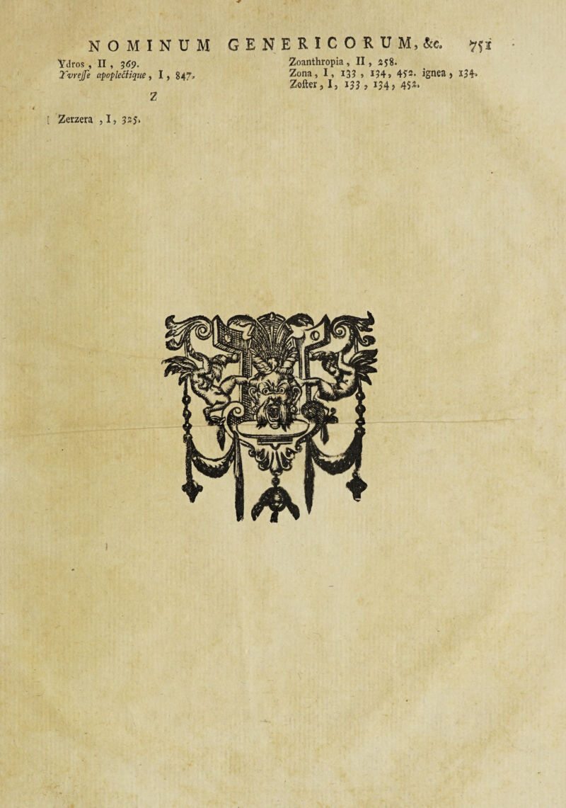 NOMINUM Ydros , II , ?(J9. Tvrejfe apopleiHque, I , 84?» 2 G E N E R I C O R U M, &c, 2oanthropia , II, 258. Zona, I, 13? , i?4, 4^3. ignea, 134^ Zofter, I, 133 > i?4> 45^* [ Zerzera , 1, 335>