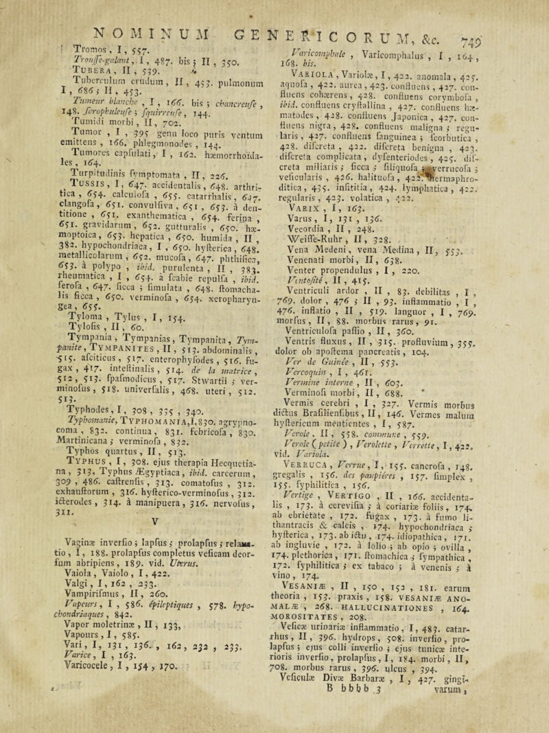 N O M I N Dll GENE E I C O R U M, &c. ' Tromos , 1, 337. Troujfe-galant,. I , 487. bis; II, 350. Tubera , II , 539. i Tuberculum crinium, II, 433. pulmonum Tumeur hlanche , 166. bis ; chancreufe , 148. fcrophtileufe ; fquirreiu/e, 144. Tumidi morbi, II, 702. Tumor , I , 393 genu loco puris ventum emittens , 166. phlegmonodes , 144. Tumores capfulati, I , 162. hxmorrhoida- les , 164. Turpitudinis fvmptomata , II, 226. . TUSSIS, I, 647. accidentalis, 648. arthri¬ tica , 634. calculoia , 633. catarrhalis, 647. clangoia, 631. convulfiva , 631, 633. a den¬ titione , 631. exanthematica , 634. ferina 631. gravidarum, 632. gutturalis , 630. hael moptoica, 633. hepatica, 630. humida , II 382. hypochondriaca, I , 630. hyfteriea, 648. rnetalhcolarmn , 632. mucofa, 647. phthifica, 63J. a polypo , ibid. purulenta , II 383 rheumatica , I , 634. a fcabie repulfa , ibid. Serola , 647. ficca ; fimulata , 648. ftomacha- lis neca , 630. verminofa , 634- xeropharvn- gea, 633. Tyloma , Tylus , 1, 134. Tylofis , II , 60. Tympania, Tympanias, Tympanita, Tym- fanite, Tympanites , II, 313. abdominalis, i;i3. afciticus, 317. enterophyfodes , 316. fu- gax , 417. inteftinalis , 3^4- de' la matrice , 512, 313. fpafmodicus , 317. Stwartii ver- minofus, 3^8. univerfalis, 468. uteri, 512. Typhodes, I, 308 , 333 , 340. Typho;nanie, Typhomania, 1,830. agrypno- coma_, 832. continua, 831. febricofa, 830. Martinicana; verminofa, 832. Typhos quartus, II, 513. Typhus, I, 308. ejus therapia Hecquetia- Typhus jEgyptiaca , ibid. carcerum , 309, 486. caftreniis , 313. comatofus , 312. exhauftorum , 316. hyfterico-verminofus , 512. icterodes, 314. a manipuera, 316. nervofus, 311. V Vaginae inverfio ; lapfus ,• prolapfus ,* rela**- tio , I, 188. prolapfus completus veficam deor- fum abripiens, 189. vid. Uterus. Vaiola , Vaiolo , 1,422. Valgi, I, 162 , 233. Vampirifmus, II, 260. Vapeurs, I , 586. epileptiques , 378. hypo- chondriaques , 842. Vapor moletrinae, II, 133, Vapours , 1, 583. Vari, I, 131, 136. , 162, 233 , 233. Varice, I , 163. Varicocele, I , 134 , 170, 749 P aricovjphute , Varicomphalus , I , 164, 168. bis. Variola , Variolae, 1,422. anomala , 423. aquofa , 422. aurea , 423. confluens, 427. con¬ fluens cohaerens, 428. confluens corvmbofa , ibid. confluens cryftallina , 427. confluens hx- matodes , 4-8. confluens Japonica , 427. con¬ fluens nigra, 428. confluens maligna,- regu¬ laris , 427. confluens fanguinea 5 fcorbutica , 428. difereta , 432. difereta benigna , 423. difereta complicata, dyfenteriodes, 423. dif¬ ereta miliaris ficca filiquofa j^errucofa 3 veiicularis , 426. halituofa, 422/^hermaphro- ditica, 433. infititia, 424. lymphatica, 4:2, regularis, 423. volatica , 432. Varix , 1, 163. Varus, 1, 131 , 136. Vecordia , II , 248. Weifle-Ruhr , II, 328. Vena Medeni, vena Medina, II, 333. Venenati morbi, II, 638. Venter propendulus , I , 220. Vintojite, II, 413. Ventriculi ardor , II , 83. debilitas , I , 769. dolor , 476 II , 93. inflammatio , I , 476. inflatio , II , 319. languor , I , 769. motTus, II, 88. morbus rarus, 91. Ventriculofa paffio , II, 360. Ventris fluxus, II, 313. profluvium, 333. dolor ob apoftema pancreatis, 104. Ver de Guinte , II , 333. Vercoquin , I , 46r. Vermine interne , II , 603. Verminofi morbi, II, 688. Vermis cerebri , I , 327. Vermis morbus diftus Brafilienilbus, II, 146. Vermes malum hyflericum mentientes , I, 387. Verole , II, 538. coinwnne , 339. _ Verole ( petite ) , Verolette , Verrette, 1,42?. vid. Variola. Verruca, Verme, I, 153. cancrofa , 148. gregalis , 136. des paupieres , 137. fimplex , 133. fyphilitica , 136. . Vertige , Vertigo , II , 166. accidenta¬ lis , 173. a cerevifia a coriarix foliis, 174,. ab ebrietate , 172. fugax , 173. a fumo li- thantracis & calcis , 174. hypochondriaca ; hyfteriea , 173. ab idtu , 174. idiopathica , 171, ab ingluvie , 172. a lolio ; ab opio ; ovilla , 174- plethorica, 171. ftomachiea fympathica , 172. fyphilitica ,• ex tabaco j a venenis a vino, 174. Ve sani/e , II , 130 , 132 , I8i. earum theoria, 133. praxis , 138. vesaniae ano- M ALIE , 268. HALLUCINATIONES , 164. MOROSITATES , 208. Veficae urinaris inflammatio, I, 483. eatar- rhus, II, 396. hydrops, 308. inverfio, pro¬ lapfus ; ejus colli inverfio j ejus tunicae inte¬ rioris inverfio, prolapfus, I, 184. morbi, II, 708. morbus rarus, 396. ulcus , 394. Veficulx Divx Barbarx , I , 427. gingi- B b b b b , 3 varum s