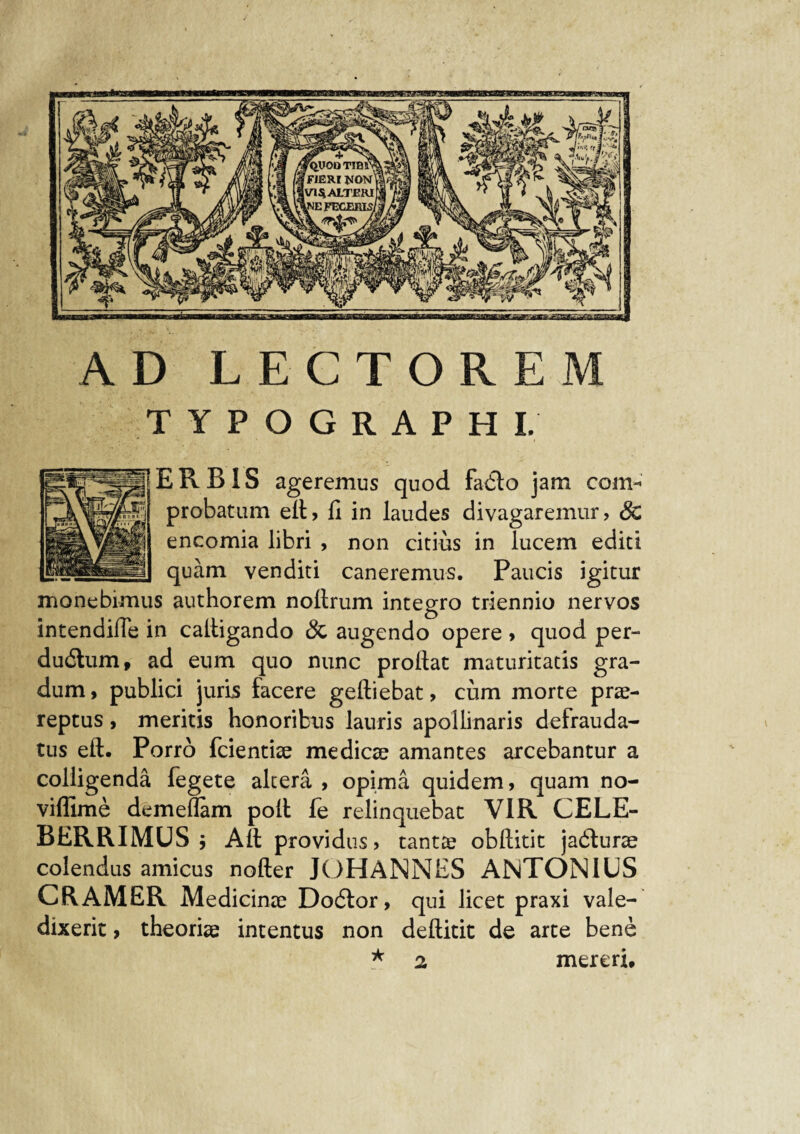 AD LECTOREM TYPOGRAPHI. E R B1S ageremus quod fadlo jam com¬ probatum ell, fi in laudes divagaremur, & encomia libri , non citius in lucem edici quam venditi caneremus. Paucis igitur monebimus authorem nollrum integro triennio nervos intendifle in calligando & augendo opere , quod per- dudlum, ad eum quo nunc prollat maturitatis gra¬ dum , publici juris facere geftiebat, cum morte prae¬ reptus , meritis honoribus lauris apollinaris defrauda- tus eft. Porro fcientiae medicae amantes arcebantur a colligenda fegete altera , opima quidem, quam no- viffime demeflam polt fe relinquebat VIR CELE¬ BERRIMUS j Alt providus, tantae obftitit jadlurae colendus amicus nofter JOHANNES ANTONIUS CRAMER Medicinae Dodlor, qui licet praxi vale¬ dixerit , theoriae intentus non deftitit de arce bene ★ 2 mereri.