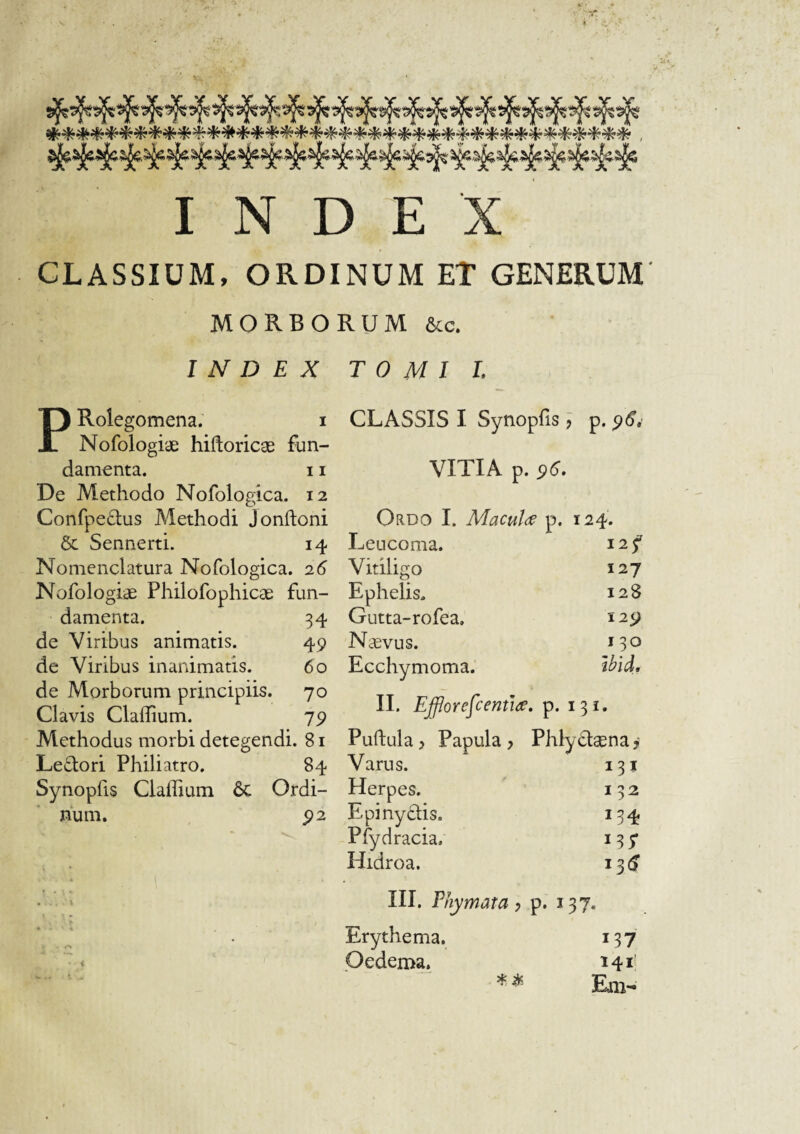 CLASSIUM, ORDINUM ET GENERUM MORBORUM 6cc. INDEX T 0 M 1 L PRolegomena. i Nofologiae hiftoricae fun¬ damenta. 11 De Methodo Nofologica. 12 Confpedus Methodi Jonftoni &: Sennerti. 14 Nomenclatura Nofologica. 26 Nofologiae Philofophicae fun¬ damenta. 34 de Viribus animatis. 49 de Viribus inanimatis. do de Morborum principiis. 70 Clavis ClafTium. 79 Methodus morbi detegendi. 81 Ledori Philiatro. 84 Synopfis Cladium 6c Ordi¬ num. , 92 CLASSIS I Synopfis j p. 9d. VITIA p. 9d. Ordo I. Maculae p. 124. Leucoma. 12 f Vitiligo 127 Ephelis. 128 Gutta-rofea. 129 Naevus. 130 Ecchymoma; Wid. II. Efforefcemiie, p. 131. Puftula y Papula y clssns. f Varus. 131 Herpes. 132 Epinydis. 134 Pfydracia. Hidroa. i3(J III. Phymata y p. 137. Erythema. 137 Oedema. 141 Em-