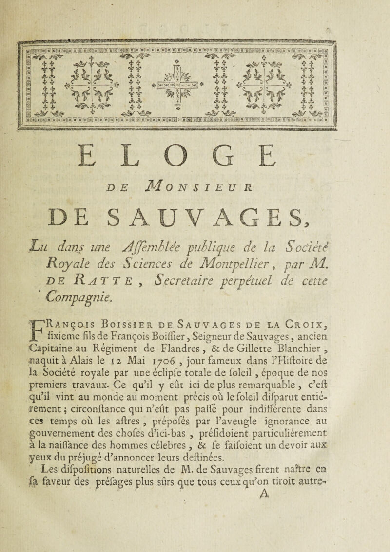 E L O G E DE M 0 N S I E U R DE S AUV AGES. ' Lii dans une A^fJembWe publique de la Sodete Royale des Sciences de MontpeUier ^ par M, DE RaTTe , Secretaire perpauci de cette Compagjiie. FRANgais Boissier de Sauvages de la Croix, fixieme fils de Frangois BoifTier, Seigneur de Sauvages, ancien Capitaine au Regiment de Flandres , & de Gillette Blanchier ^ naquit a Alais le i 2 Mai 1706 , jour fameux dans FFlidoire de la Societe royale par une eclipfe totale de foleil, epoque de nos premiers travaux. Ce qu’il y eiit ici de plus remarquable , c’efl: qu^ii vint au monde au moment precis ou le foleil difparut entie- jrement ^ circonftance qui n^eut pas pafle pour indifferente dans ces temps ou les aftres, prepofes par Faveugle ignorance au gouvernement des chofes d’ici-bas , prefidoient particulierement a la naiflance des hommes celebres , & fe faifoient un devoir aux yeux du prejuge d^annoncer leurs deflinees. Les difpofitions naturelles de M. de Sauvages firent na?tre en fa faveur des prefages plus surs que tous ceux qiFon tiroit autre^ A