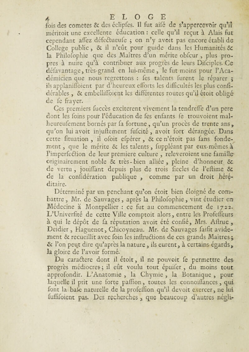 fois des cometes & des eclipfes. II fut aife de s’appercevoir qu’il meritoit une excellente Mucation : celle qu’il regiit ^ Alais fut cependant aflez defc£lueufe , on n’y avoit pas encore etabli de College public, & il n’eut pour guide dans les Humanites Sc la Philolophie que des Maitres d’un merite obfcur , plus pro- pres a nuire qu’a contribuer aux progres de leurs Difciples. Ce defavantage, tres*grand en lui-meme, le fut moins pour FAca- demicien que nous regrettons : fes talents furent le reparer ; iis applanilfoient par ddieureux efforts les difficultes les plus confi- derables, & embelliffoient les diiferentes roiites qiFiJ etoit oblige de le frayer. Ces premiers fucces exciterent vivement la tendrefle d\in pere dont les foins pour Feducation de fes enfants fe trouvoient mal- Iieureufement bornes par fa fortune , qiFun proces de trente ans, qu'’on lui avoit injuftement fufcite, avoit fort derangee. Dans cette fituation , il ofoit efperer, & ce n’etoit pas fans fonde- ment 3 que le merite & les talents, fuppleant par eux-memesa rimperfeftion de leur premiere culture , releveroient une famille originairement noble & tres-bien alliee , pleine d^honneur &. de vertu , jouilTant depuis plus de trois fiecles de Tedime Sc de la conlideration publique ^ comme par un droit bere- ditaire. Determine par im penchant qu’on etoit bien eloigne de com- battre, Mr. de Sauvages, apres la Philofophie, vint etudier en MMecine a Montpellier : ce fut au commencement de 1722. L’Univerfite de cette Ville comptoit alors, entre les Profefleurs a qui le depot de fa reputation avoit ete confie, Mrs. Aftruc , Deidier, Haguenot, Chicoyneau. Mr. de Sauvages faifit avide- ment & recueillit avec foin les indrudlions de ces grands Maitres; & Pon peut dire qiFapres la nature, iis eurent^ a certains egards, la gloire de Pavoir forme. Du caradlere dont il etoit, il ne pouvoit fe permettre des progres mMiocres 5 il eut voulu tout epuifer , du moins tout approfondir. L’Anatomie , la Chymie , Ia Botanique , pour laquelle il prit une forte pallion, toutes les connoiflances, qui font la bafe naturelle de la profeffion qiFil devoit exercer, ne lui fuffifoient pas. Des recberches ^ que beaucoup d’autres negli-