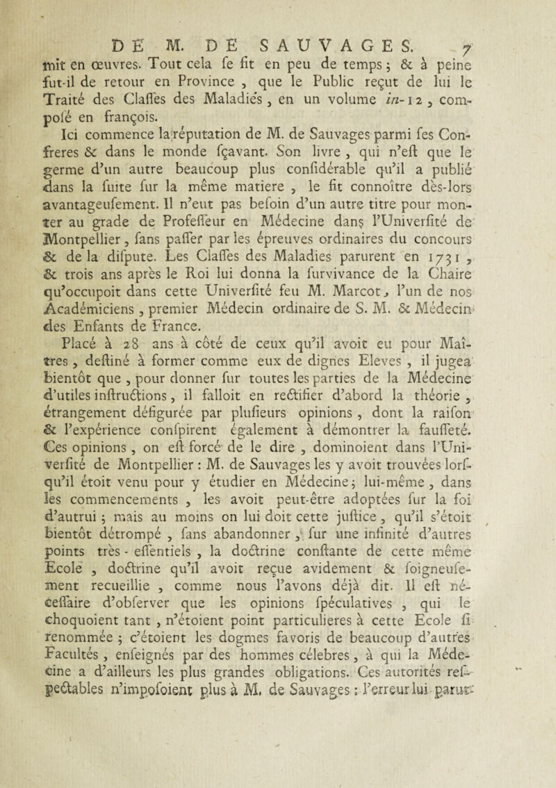 mit en oeuvres. Tout cela fe fit en peu de temps; & a peine fut-il de retour en Province , que le Public re^ut de lui Ic Traite des Clafles des Maladies, en un volume in-12 ^ com- pole en fran^ois. Ici commence la^reputation de M. de Saiivages parmi fes Con- freres & dans le monde fgavant. Son livre , qui n’eft que le germe d’un autre beaucoup plus confiderable qiPil a publie dans la fuite fur Ia meme matiere , le fit connoitre des-lors avantageufement. 11 n’eut pas befoin d’un autre titre pour mon- ter au grade de Profeffeur en Medecine dan§ FUniverfite de' Montpellier, fans pafTer par les epreiives ordinaires dii concours & de la difpute. Les CiafTes des Maladies parurent en 1731 ^ trois ans apres le Roi lui donna la lurvivance de la Chaire qu^occupoit dans cette Univerfite feu M. Mareota Funde nos Acadenniciens, premier MMecin ordinaire de S. M. & Medecin> des Enfants de France. Place a 28 ans a cote de ceux qu’il avoit eu pour Mai- tres 5 deftine a former comme eux de dignes Eleves , il jugea bientot que , pour donner fur toutes les parties de la Medecine d’utiles inftrudtions, il falloit en re6tifier d^abord la theorie 5 etrangement defiguree par plufieurs opinions , dont la raifon & Fexperience conlpirent egalement a demontrer la fauffete. Ges opinions , on efl force- de le dire , dominoient dans FUrii- verfite de Montpellier : M. de Sauvages les y avoit trouvees lorf- qiFil etoit venu pour y etudier en Medecine, lui-meme , dans les commencements , les avoit peut-etre adoptees fur la foi d’autrui ; mais au moins on lui doit cette juftice , qiFil s’etoit bientot detrompe , fans abandonner fur une infinite d^autres points tres • effentiels , la dodtrine conflante de cette meme Ecole 3 doftrine quhl avoit reque avidement & foigneufe- ment recueillie 3 comme nous Favons deja dit. 11 elf ne- ceffaire d’obferver que les opinions fpeculatives , qui le choquoient tant , n’etoient point particulieres a cette Ecole fi renommee 5 c^etoient les dogmes favoris de beaucoup d^autfes Facultes , enfeignes par des hommes celebres, a qui la Mede¬ cine a d^ailleurs les plus grandes obligations. Ces autorites reD pedables nhmpofoient pius a M. de Sauvages; Ferreuriui-parut-