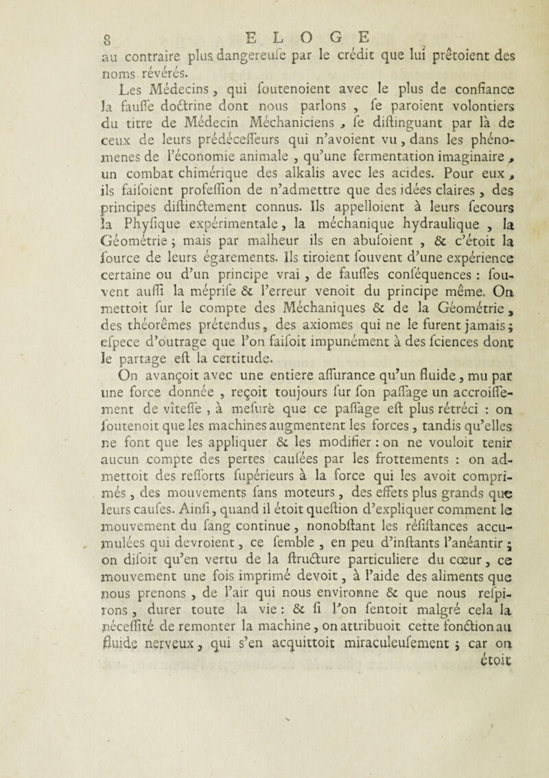 au contraire plua dangereufe par le credit que Iui pretoient des noms reveres. Les Medecins, qui foutenoient avec le plus de confiance Ia faulTe do6lrine dont nous parlons , fe paroient volontiers du titre de Medecin Mechaniciens ^ Te diftinguant par la de ceux de leurs predeceffcurs qui n^avoient vu, dans les pheno- menes de Teconomie animale , qu^une fermentation imaginaire , un combat chimerique des alkalis avec les acides. Pour eux ^ iis faifoient profeffion de n’admettre que des idees claires , des principes diftin6lement connus. lls appelloient a leurs fecours !a Phyfique experimentale, la mechanique hydraulique , Ia Geometrie; mais par malheur iis en abuloient , & c^etoit la fource de leurs egarements. Iis tiroient louvent d^une experience certaine ou dhm principe vrai , de faufles conlequences : fou- vent aulli la meprife & Perreur venoit du principe meme. On mettoit fur le compte des Mechaniques & de la Geometrie , des theoremes pretendus, des axiomes quine le furent jamais; efpece d^outrage que Pon faifoit impunement a des fciences dont le partage eft la certitude. On avangoit avec une entiere alTurance qiPun fluide, mu par une force donnee , re9oit toujours lur fon paflage un accroifle- inent de vitefle , a mefiire que ce paflage efl: plus retreci : on foutenoit que les machines augmentent les forces , tandis qu’elles ne font que les appliquer & les modifier : on ne vouloit tenir aucun compte des pertes caulees par les frottements : on ad- niettoit des reflbrts fuperieurs a la force qui les avoit compri¬ mas 3 des mouvements fans moteurs, des effets plus grands que leurs caufes. Ainfi, quand il etoit queftion d’expliquer comment le mouvement du fang continue, nonobflant les r^fiftances accu- mulees qui devroient, ce femble , en peu dhnftants Paneantir 5 on difoit qiPen vertu de la fl:ru6ture particuliere du coeur, ce mouvement une fois imprime devoit, a Paide des aliments que nous prenons , de Pair qui nous environne & que nous refpi- rons 3 durer toute la vie: & fi Pon fentoit malgre cela la neceffite de remonter la machine, onattribuoit cette fondlionau fluide nerveux ^ qui s’en acquittoit miraculeufement j car on etoit