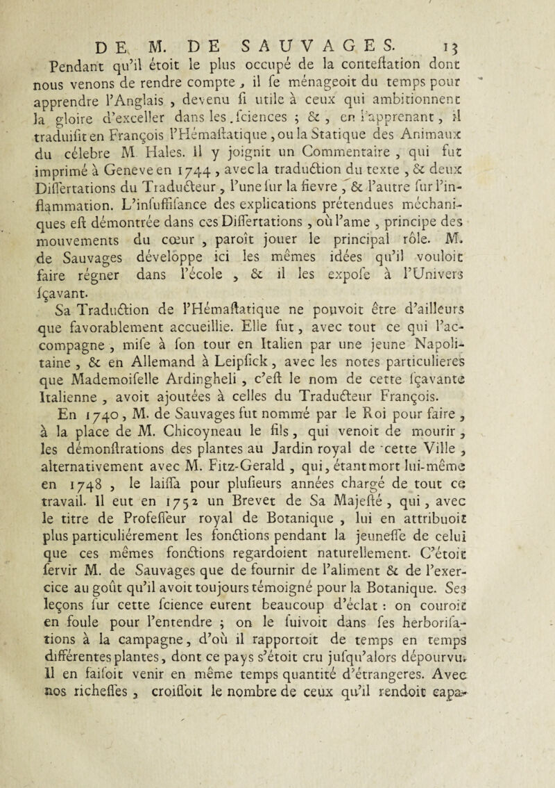 Pendant qu’il etoit le plus occiipe de la contefiation dont nous venons de rendre compte ^ il fe menageoit du temps pour apprendre TAnglais , devenu fi utile a ceux qui ambinonnenc la gloire d’exceller dans les .fciences ; &, en bapprcnant, ?l traduifit en Fran(^ois THemaitatique ,ou la Statique des Animaux du celebre M Hales, il y joignit un Commentaire , qui fut imprime a Geneveen 1744 , avecla tradudlion du texte , deux Diflertations du TraduHeur , Punelur la devre Fautre furFin- flammation. L^infuffilance des explications pretendues mechani- ques eft demontree dans ces Diflertations, ouFame , principe des mouvements du coeur , parok jouer le principal role. M. de Sauvages developpe ici les memes idees qiFil vouloic faire regner dans F6cole , il les expofs a FUnivers f^avant. Sa XradiKkion de FHemaflatique ne povivoit etre d’ailleurs que favorablement accueillie. Elie fut, avec tout ce qui Fac- compagne , mife a fon tour en Italien par une jeune Napoli- taine , &c en Allemand a Leipfick, avec les notes particulieres que Mademoifelle Ardingheli , c’efl: le nom de cette Igavante Italienne , avoit ajoutees a celles du TraduHeur Fran^ois. En 1740 , M. de Sauvages fut nomrae par le Roi pour faire , a la place de M. Chicoyneau le fils, qui venoit de mourir , les demonflrations des plantes au Jardin royal de 'cette Ville ^ alternativement avec M. Fitz-Gerald , qui, etantmort lui-meme en 1748 5 le laifTa pour plufleurs annees charge de tout ce travail. 11 eut en 1752 un Brevet de Sa Majefte , qui, avec le titre de Profefleur royal de Botanique , lui en attribuoi£ plus particulierement les fonHions pendant la jeunefle de celui que ces memes fondlions regardoient naturellement. C^etoie fervir M. de Sauvages que de fournir de Faliment & de Fexer- cice au goiit qiFil avoit toujours temoigne pour la Botanique. Ses legons fur cette fcience eurent beaucoup d’eclat : on couroic en foule pour Fentendre ; on le luivoit dans fes herborifa- tions a la campagne, d^ou il rapportoit de temps en temps differentes plantes, dont ce pays s^koit cru jufqiFalors depourvui^ 11 en failoit venir en meme temps quantite d^krangeres. Avec