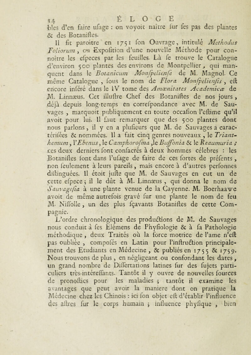 bles d’en faire ufage : on voyoic nakre iur fes pas des plantes 6: des Botaniftes. II fit paroitre en 1751 fon Ouvrage, intitule Methodus Toliorum , cn Expofition dkme nouvelle Methode pour con- noitre les efpeces par les feullles. La fe trouve le Catalogue d^environ 500 plantes des environs de Montpellier^ qui man- quent dans le Botanicum Monfpelienfe de M. Magnol. Ce nieme Catalogue , lous le nom de Flora Monfpelienjis , efl encore infere dans le IV tome des Amoenitates Academicae de JVl. Linnseus. Cet illuflre Chef des Botaniftes de nos jours , 4eja depuis long-temps en correlpondance avec M. de Sau- vages 5 marquoit publiqiiement en toute occafion Teftime quhi avoit pour Iui. 11 faut remarquer que des 500 plantes dont nous parlons ,11 y en a plufieurs que M. de Saiivages a carac- terifees & nommees. 11 a fait cinq genres nouveaux , le Triant- hemum, VEbenus, le Camphorofina jle Buffbnia &c le Reaumuria ; .ces deux derniers font confacres a deux hommes celebres : les Botaniftes lont dans 1’uiage de faire de ces fortes de prefents , non feulement a leurs pareils, mais encore a d^autres perfonnes diftinguees. 11 etoit jufte que M. de Sauvages en eut un de cette efpece; il le dut a M. Linnseus , qui donna le nom de Sauvagefia a une piante venue de la Cayenne. M. Boerhaawe avoit de meme autrefois grave fur une piante le nom de feii M- Niflblle , un des plus r9avants Botaniftes de cette Com- pagnie. L^ordre chronologique des produdtions de M. de Sauvages nous conduit a fes Elemens de Phyfiologie & a fa Pathologie methodique , deux Traites ou la force motrice de Pame n’eft: pas oubliee , compofes en Latin pour Pinftru£lion principale- ment des Etudiants en Medecine , & publies en 1755 ^ ‘75 9’ Nous trouvons de plus , en negiigeant ou confondant les dates , un grand nombre de Diftertations latines fur des fujets parti- culiers tres-intereftants. Tantot il y ouvre de nouvelles fources de pronoftics pour les maladies ; tantot il examine les avaniages que peut avoir la maniere dont on pratique la MMecine chez les Chinois : ici ion objet eft d’6tablir Pinfluence des aftres fur le corps humain j influence phyfique , bien