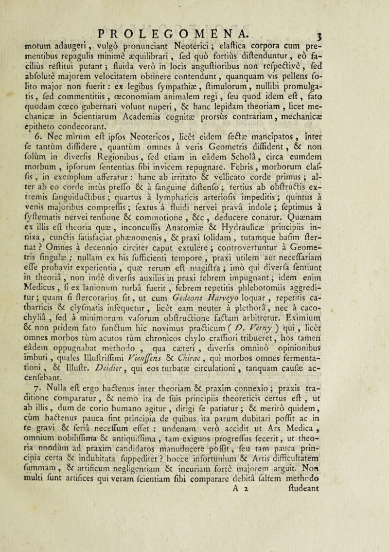 motum adaugeri, vulgo prominciant Neoterici; elaftica corpora cum pre¬ mentibus repagulis minime aequilibrari , fed quo fortius diftenduntur, eo fa¬ cilius reftitui putant; fluida vero in locis anguftioribus non refpedfive , fed abfolut^ majorem velocitatem obtinere contendunt, quanquam vis pellens fo- lito major non fuerit : ex legibus fympathiae , ftimulorum , nullibi promulga¬ tis , fed commentitiis, ceconomiam animalem regi, feu quod idem efl:, fato quodam coeco gubernari volunt nuperi, & hanc lepidam theoriam , licet me¬ chanicae in Scientiarum Academiis cognita: prorsus contrariam, mechanica epitheto condecorant. 6. Nec mirum efl; ipfos Neotericos, licet eidem fe<fl:^ mancipatos , inter fe tantum diflidere , quantum omnes a veris Geometris diffident , & non foliim in diverfis Regionibus, fed etiam in eadem Schola, circa eumdem morbum , ipforum fententias fibi invicem repugnate. Febris, morborum claf- fis , in exemplum afferatur : hanc ab irritato & vellicato corde primus ; al¬ ter ab eo corde intus preffo &: a fangulne diflenfo ; tertius ab obflruftis ex¬ tremis fangulduiflibus ; quartus a lymphaticis arteriolis impeditis; c|uintus a venis majoribus compreffis; fextus a fluidi nervei prava indole ; feptimus a fyflematls nervei tenfione commotione , Scc , deducere conatur. Quaenam ex illis efl theoria quae , inconcuffis Anatomls & Hydraulicae principiis in¬ nixa , eundis fatisfaciat phaenomenis, & praxl lolidam , tutamque bafim fler- nat ? Omnes a decennio circiter caput extulere ; controvertuntur a Geome¬ tris lingulae ; nullam ex his fufficienti tempore , praxi utilem aut neceflarlam elTe probavit experientia , quae rerum efl maglflra ; imo qui dlverfa fentiunt in theoria , non inde diverfis auxiliis in praxi febrem impugnant; idem enim Medicus , fi ex lanionum turba fuerit , febrem repetitis phlebotomiis aggredi¬ tur ; quam fi flercorarius fit, ut cum Gedeonc Harveyo loquar , repetitis ca- thartlcis &: clyfmatls infequetur , licet eam neuter a plethora, nec a caco- chylia , fed a mlnlmoruin vaforum obflrudione fadam arbitretur. Eximium non pridem fato fundum hic novimus pradiciim ( D, Verny^ qui , licet omnes morbos tiim acutos tiim chronicos chylo cralflori tribueret, hos tamen eadem oppugnabat methodo , qua caeteri , diverfis omnino opinionibus imbuti , quales llluflriffiini Fimjfens & Chirac, qui morbos omnes fermenta- tioni , & Illuflr. Dddkr ^ qui eos turbatae circulationi , tanquam caufae ac- cenfebant. 7. Nulla efl ergo hadenus inter theoriam Sc praxim connexio ; praxls tra¬ ditione comparatur, & nemo ita de fuis principiis theoreticis certus efl , ut ab illis, dum de corio humano agitur , dirigi fe patiatur ; & merito quidem, cum hadenus pauca fint principia de quibus ita parum dubitari poffit ac in re gravi & feria necelfum elfet : undenam vero accidit ut Ars Medica , omnium nobiliffima & antlquiffima , tam exiguos progrelfus fecerit, ut theo¬ ria nondum ad praxim candidatos manuducere poffit, feu tam pauca prin¬ cipia certa & indubitata fuppeditet ? hocce infortunium &c Artis difficultatem fummam , 8>c artificum negligentiam incuriam forte majorem arguit. Non multi funt artifices qui veram fcientiam flbi comparare debita faltem methodo A 2 Audeant