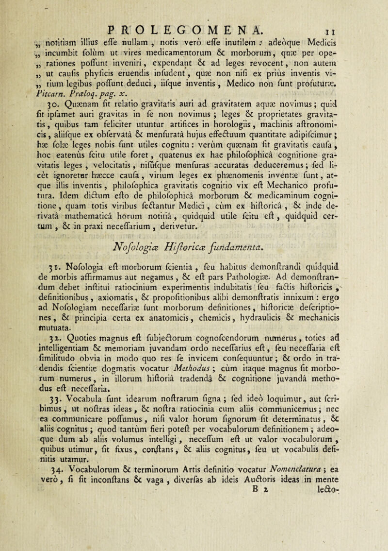 ,, notitiam illius efTe nullam , notis vero efTe inutilem ; adeoque Medicis „ incumbit folum ut vires medicamentorum & morborum, quae per ope- „ rationes pofTunt Inveniri, expendant & ad leges revocent, non autem „ ut caufis phyficis eruendis infudent, quse non nifi ex prius inventis vi- „ rium legibus poffunt deduci, iifque inventis, Medico non funt profuturae. Fitcarn. Pmloq. pag. x. 30. Qiiaenam fit relatio gravitatis auri ad gravitatem aquae novimus ; quid fit ipfamet auri gravitas in fe non novimus ; leges & proprietates gravita¬ tis , quibus tam feliciter utuntur artifices in horologiis, machinis aftronomi- cis, aliifque ex obfervata & menfurata hujus efFe£fuum quantitate adlpifcimur; hae folae leges nobis funt utiles cognitu: verum quaenam fit gravitatis caufa, hoc eatenus fcitu utile foret, quatenus ex hae philofophlca cognitione gra¬ vitatis leges , velocitatis, nifufque menfuras accuratas deduceremus; fed li- c^t ignoretur haecce caufa, virium leges ex phaenomenis inventae funt, at¬ que illis inventis, philofophlca gravitatis cognitio vix efi: Mechanico profu¬ tura. Idem didlum efto de philofophlca morborum & medicaminum cogni¬ tione , quam totis viribus fedantur Medici, cum ex hiftorica , &: inde de¬ rivata mathematica horum notitia, quidquid utile fcitu efi:, quidquid cer¬ tum , & in praxi necefiTarium, derivetur. NofologicB Hijloncct fundamenta, 31. Nofologia efi; morborum fcientii , feu habitus demonfirandi quidquid de morbis affirmamus aut negamus , & efi pars Pathologiae. Ad demonftran- dum debet infiitui ratiocinium experimentis indubitatis' feu fa6fls hiftoricis definitionibus , axiomatis, & propofitionibus alibi demonftratis innixum ; ergo ad Nofologiam necelTariae funt morborum definitiones, hlftoricae defcriptio- nes, principia certa ex anatomicis, chemlcls, hydraulicis mechanicis mutuata. 31. Quoties magnus eft fubjedforum cognofcendorum numerus, toties ad intelligentiam & memoriam juvandam ordo neceflarlus efi:, feu neceffaria efi: fimilitudo obvia in modo quo res fe invicem confequuntur; & ordo in tra¬ dendis fcientite dogmatis vocatur Methodus ; cum itaque magnus fit morbo¬ rum numerus, in illorum hiftoria tradenda cognitione juvanda metho¬ dus efi: neceffaria. 33. Vocabula funt Idearum noftrarum figna ; fed ideo loquimur, aut fcri- bimus, ut noftras ideas, & noftra ratiocinia cum aliis communicemus; nec ea communicare poffumus, nifi valor horum fignorum fit determinatus, Sc aliis cognitus ; quod tantum fieri potefi: per vocabulorum definitionem; adeo¬ que dum ab aliis volumus intelligi, neceffum efi: ut valor vocabulorum , quibus utimur, fit fixus, conflans, & aliis cognitus, feu ut vocabulis defi¬ nitis utamur. 34. Vocabulorum & terminorum Artis definitio vocatur Nomenclatura', ea vero, fi fit inconflans & vaga , diverfas ab ideis Au(floris ideas in mente B 2, ledo-