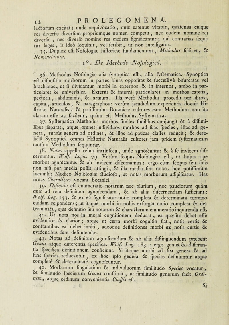 Icflorum excitat; unde aequivocatio, quae eatenus vitatur, quatenus cuique rei dlverfae dlverfum propriumque nomen competit, nec eodem nomine res diverfae , nec diverfo nomine res eaedem fignificantur ; qui contrarias fequi- tur leges , is ideo loquitur, vel fcribit, ut non intelligatur. 35. Duplex efl: Nolblogiee hiftoricae fundamentum , Methodus fcilicet, 5c Nomenclatura, 1°. De Methodo Nofologicd, 36. Methodus Nofologiae alia fynoptica eft , alia fyftematica. Synoptica cft difpofitio morborum in partes binas oppofitas & fucceflive bifurcatas vel brachiatas, ut (i dividantur morbi in externos & in internos , ambo in par¬ ticulares & univerfales. Externi & interni particulares in morbos capitis, peftoris, abdominis, & artuum. Illa vero Methodus procedit per libros, capita , articulos, & paragraphos; verum jamdudum experientia docuit Hi- floriae Naturalis , & potiflimum Botanica: cultores eam Methodum non ita claram effe ac facilem , quam eft Methodus Syftematica. 37. Syftematica Methodus morbos limiles fimilibus conjungit Si a diffimi- libus feparat, atque omnes individuos morbos ad fuas fpecies , iflas ad ge¬ nera , rursus genera ad ordines, & illos ad paucas clafTes reducit; dere- lifta Synoptica omnes Hiftoria: Naturalis cultores jam pridem fyftematicam tantum Methodum fequuntur. 38. Notas appello rebus intrihfeca, unde agnofcuntur & a fe invicem dif- cernuntur. Wolf. Logic. 79. Verum fcopus Nofologiae eft , ut hujus ope morbos agnofcamus Si ab invicem dlfcernamus : ergo cum fcopus feu finis non nili per media poflit attingi, & illa media fint notae , hoc potiflimum Incumbit Medico Nofologiae ftudiofo, ut notas morborum adipifcatur. Has notas CharaU^res vocant Botanici. 39. Definitio eft enumeratio notarum nec plurium , nec pauciorum quam quae ad rem definitam agnofcendam , & ab aliis difcernendam fufficiunt: Wolf. Log. 153. Sl ex ea fignificatur notio completa & determinata termino cuidam refpondens ; ut itaque morbi in nobis exfurgat notio completa & de¬ terminata , ejus definitio feu notarum & chara6ferum enumeratio Inquirenda eft. 40. Ut nota nos in morbi cognitionem deducat, ea quaefito debet efle evidenfior & clarior ; atque ut certa morbi cognitio fiat , notis certis Si conflantibus ea debet inniti , adeoque definitiones morbi ex notis certis & evidentibus funt defumendae. ^ 41. Notas ad definitum agnofcendum Sc ab aliis diflinguendum praebent Genus atque differentia fpecifica. Wolf. Log. 183 : ergo genus & differen¬ tia fpecifica definitionem conficiunt. Si itaque morbi ad fua genera & ad fuas fpecies reducantur , ex hoc Ipfo genera Si fpecies definiuntur atque complete & determinati cognofcuntur. 42. Morborum fingularlum Si Individuorum fimllltudo Species vocatur , Oi fimilitudo fpecierum Genus conflituit , ut fimilitudo generum facit Ordi^ ftem, atque ordinum convenientia Clajfis efl. f Si