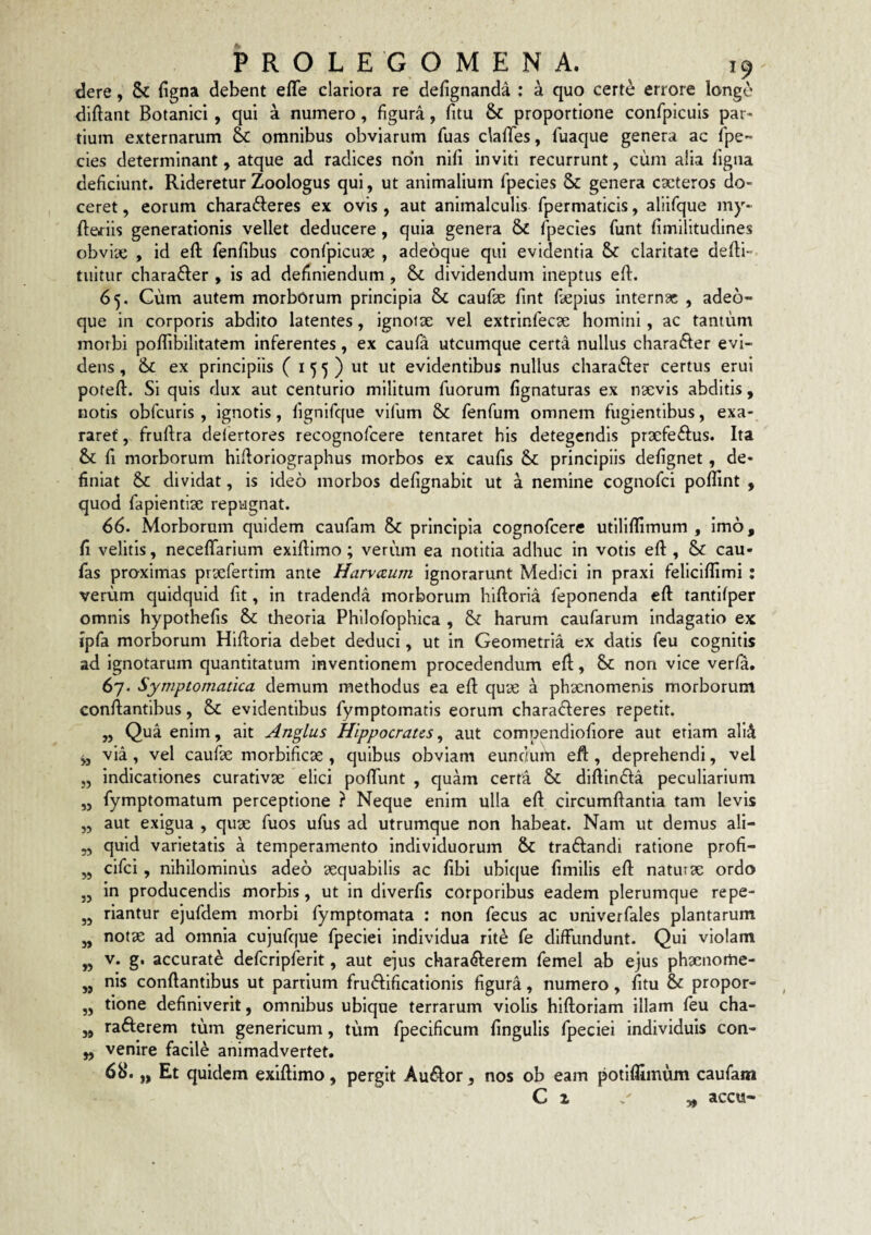 dere, 6c figna debent effe clariora re defignanda : a quo certe errore longe diftant Botanici , qui a numero, figura, litu & proportione confpicuis par¬ tium externarum 6c omnibus obviarum fuas clalTes, fuaque genera ac fpe- cies determinant, atque ad radices non nili inviti recurrunt, cum alia figna deficiunt. Rideretur Zoologus qui, ut animalium fpecies & genera cscteros do¬ ceret , eorum charafteres ex ovis , aut animalculis fpermaticis, aliifque my- ftefiis generationis vellet deducere, quia genera & fpecies funt limilitudines obviae , id eft fenlibus confpicuae , adeoque qui evidentia claritate dedi- tuitur chara61er , is ad definiendum, & dividendum ineptus ed. 65. Cum autem morborum principia & caufe lint fsepius internae , adeo¬ que in corporis abdito latentes, ignotae vel extrinfecae homini, ac tantum morbi podibilitatem inferentes, ex caufa utcumque certa nullus charaider evi¬ dens , &c ex principiis ( i 5 5 ) ut ut evidentibus nullus charafter certus erui pofed. Si quis dux aut centurio militum fuorum lignaturas ex naevis abditis, notis obfcuris , ignotis, lignifciue vifum & fenfum omnem fugientibus, exa¬ raret' , frudra delertores recognofeere tentaret his detegendis praefeftus. Ita & d morborum hidoriographus morbos ex caulis principiis delignet, de¬ finiat & dividat, is ideo morbos delignabit ut a nemine cognofei podint , quod fapientiae repugnat. 66. Morborum quidem caufam & principia cognofeere ufilidimum , imo, 11 velitis, necelTarium exidimo; verum ea notitia adhuc in votis ed , & cau- fas proximas praefertim ante Harvtzum ignorarunt Medici in praxi felicidimi : verum quidquid Iit, in tradenda morborum hidoria feponenda ed tantllper omnis hypothelis & theoria Phllofophica , & harum caufarum indagatio ex fpfa morborum Hidoria debet deduci, ut in Geometria ex datis feu cognitis ad ignotarum quantitatum inventionem procedendum ed, & non vice verfa. 67. Symptomatica demum methodus ea ed quae a phaenomenis morborum condantibus, & evidentibus fymptomatis eorum charadieres repetit. „ Qua enim, ait Anglus Hippocrates^ aut compendiofiore aut etiam all^ via, vel caufae morbificae , quibus obviam eundum eft , deprehendi, vel indicationes curativae elici podimt , quam certa & didindla peculiarium fymptomatum perceptione ? Neque enim ulla eft circumdantia tam levis aut exigua , quae fuos ufus ad utrumque non habeat. Nam ut demus ali¬ quid varietatis a temperamento individuorum & tradfandi ratione profi- cifei, nihilominus adeo aequabilis ac libi ubique limilis eft natutae ordo in producendis morbis, ut in dlverlis corporibus eadem plerumque repe- rlantur ejufdem morbi fymptomata : non fecus ac univerfales plantarum notx ad omnia cujufque fpeciei individua rite fe diffundunt. Qui violam V. g, accurate defcripferit, aut e^us characterem femel ab ejus phaenome- „ nis condantibus ut partium fruCtificationls figura, numero, fitu & propor- tione definiverit, omnibus ubique terrarum violis hiftoriam illam feu cha- „ rafterem tum genericum, tum fpecificum lingulis fpeciei individuis con¬ venire facile animadvertet. 6b‘. „ Et quidem exidimo, pergit Au^or, nos ob eam potillimum caufam >3 33 33 33 33 55 33 »5 W accu-