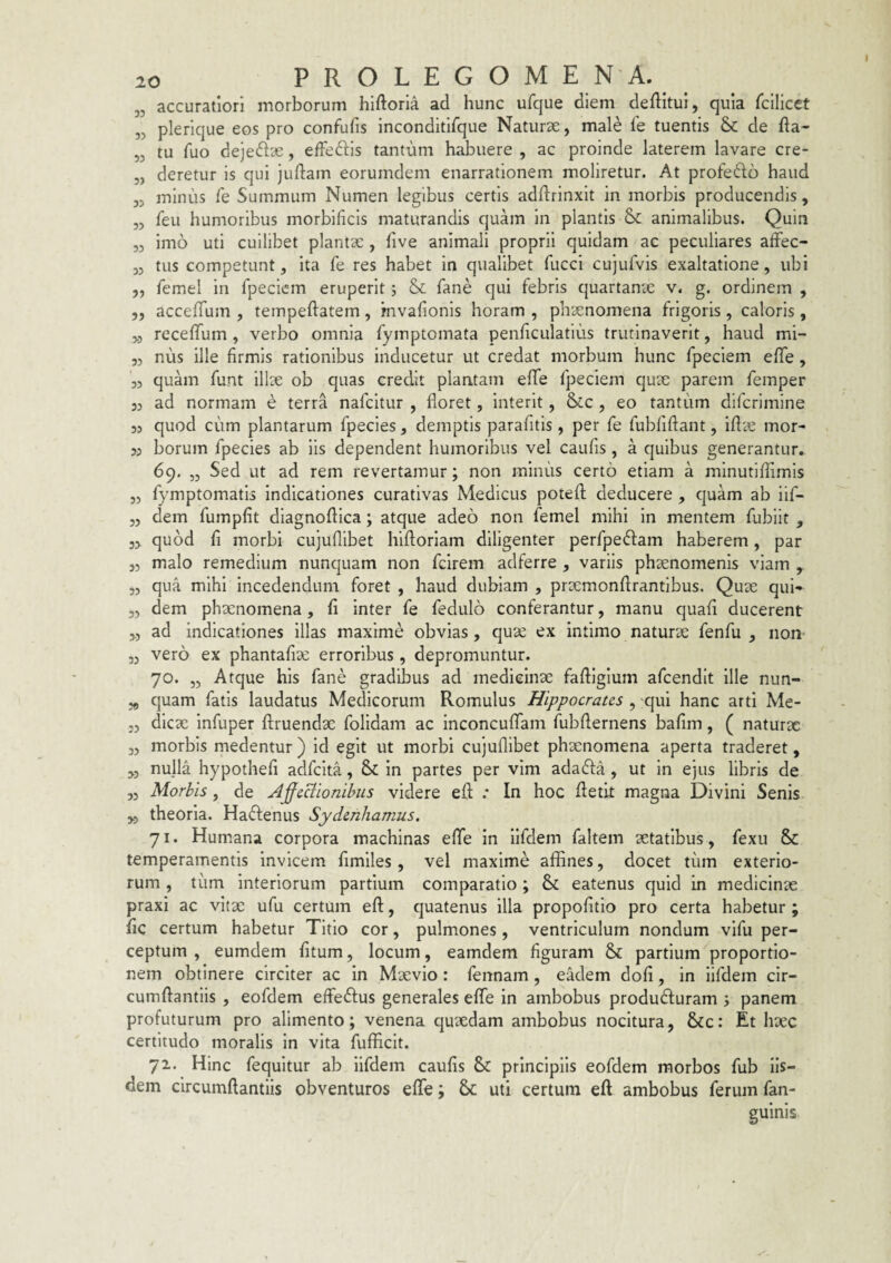 „ accuratiori morborum hiftoria ad hunc ufque diem deftitui, quia fcllicet „ plerique eos pro confufis inconditlfque Naturae, male fe tuentis 6c de fta- „ tu fuo dejeftae, effeftis tantum habuere , ac proinde laterem lavare cre- „ deretur is qui juftam eorumdem enarrationem moliretur. At profe61:6 haud 33 minus fe Summum Numen legibus certis addrinxit in morbis producendis, 33 feu humoribus morbificls maturandis quam in plantis & animalibus. Quin 33 imo uti cuilibet plantae, five animali proprii quidam ac peculiares afFec- 33 tus competunt 3 ita fe res habet in qualibet fucci cujufvis exaltatione, ubi 3, femel in fpecicm eruperit j & fane qui febris quartanae v. g. ordinem , 33 accelfum , tempeftatem, mvafionis horam , phaenomena frigoris , caloris, 33 rccelfum , verbo omnia fymptomata penhculatius trutinaverit, haud mi- 33 nus ille firmis rationibus inducetur ut credat morbum hunc fpeciem efiTe , 33 quam funt illae ob quas credit plantam effe fpeciem quae parem femper 33 ad normam e terra nafcitur , floret, interit, &c , eo tantum difcrimine 33 quod cum plantarum fpecies, demptis parafitis, per fe fubfiftant, iflae mor- 33 borum fpecies ab iis dependent humoribus vel caufis , a quibus generantur. 69. ,3 Sed ut ad rem revertamur; non minus certo etiam a minutiflimls 33 fymptomatis indicationes curativas Medicus potefl; deducere , quam ab iif- 33 dem fumpfit diagnoflica; atque adeo non femel mihi in mentem fubiit , 33 quod fi morbi cujuflibet hiftoriam diligenter perfpedam haberem, par 33 malo remedium nunquam non fcirem adferre, variis phaenomenis viam ,3 qua mihi incedendum foret , haud dubiam , prxmonftrantibus. Qux qui- 33 dem phaenomena, fi inter fe fedulo conferantur, manu quafi ducerent 3., ad indicationes illas maxime obvias, quae ex intimo naturae fenfu , non- 33 vero ex phantafiae erroribus, depromuntur. 70. ,3 Atque his fane gradibus ad medicinae faftlgium afcendit ille nun- 39 quam fatis laudatus Medicorum Romulus Hippocrates , -qui hanc arti Me- 33 dicx infuper ftruendae folidam ac inconculTam fubfternens bafim, ( naturx 33 morbis medentur ) id egit ut morbi cujuflibet phxnomena aperta traderet, „ nulla hypothefi adfcita, & in partes per vim adadfa , ut in ejus libris de 33 Morbis j de A^eBionibus videre eft .• In hoc fletit magna Divini Senis y3 theoria. Hadlenus Sydenhamus. 71. Humana corpora machinas efle in llfdem faltem aetatibus , fexu & temperamentis invicem fimlles, vel maxime affines, docet tum exterio¬ rum , tum interiorum partium comparatio ; & eatenus quid in medicinae praxi ac vitae ufu certum eft, quatenus illa propofitio pro certa habetur ; fic certum habetur Titio cor, pulmones, ventriculum nondum vifu per¬ ceptum , eumdem fitum, locum, eamdem figuram &: partium proportio¬ nem obtinere circiter ac in Maevio : fennam , eklem dofi, in iifdem cir- cumftantlis , eofdem effeftus generales efle in ambobus produdluram j panem profuturum pro alimento; venena quxdam ambobus nocitura, &c: Et hxc certitudo moralis in vita fufficit. 71. Hinc fequitur ab iifdem caufis & principiis eofdem morbos fub Iis¬ dem circumftantiis obventuros efle; & uti certum eft ambobus ferum fan- guinis