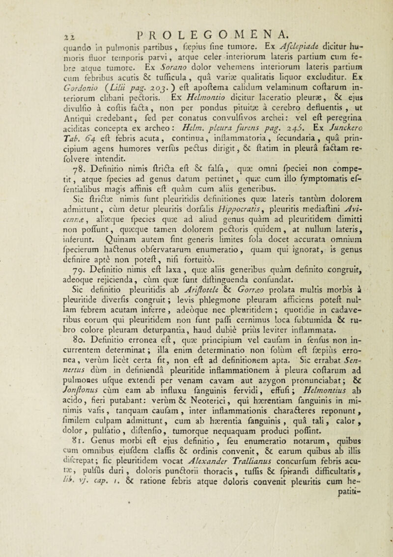 quando in pulmonis partibus, feplus fine tumore. Ex Afckpladc dicitur hu¬ moris fluor temporis parvi, atque celer interiorum lateris partium aim fe¬ bre ataue tumore. Ex Sorano dolor vehemens interiorum lateris partium cum febribus acutis & tuflicula , qua varice qualitatis liquor excluditur. Ex Gordonio (^Lilii pag. 2 0j. ) efl; apoftema calidum velaminum coftarum in¬ teriorum clibani pedoris. Ex HcLmondo dicitur laceratio pleurae, & ejus divulfio a cofiis fada, non per pondus pituitae a cerebro defluentis , ut Antiqui credebant, fed per conatus convulfivos archei: vel efl: peregrina additas concepta ex archeo : Hdm. pUura furens pag. 24S. Ex Junckerc Tab. 64 efl: febris acuta, continua, inflammatoria, fecundaria , qua prin¬ cipium agens humores verfvis pedus dirigit, & flatim in pleura fadam re- folvere intendit. 78. Definitio nimis flrlda efl Sc falfa, quae omni fpeclei non compe¬ tit , atque fpecies ad genus datum pertinet, quae cum illo fymptomatis ef- fentlalibus magis affinis efl quam cum aliis generibus. Sic flrldae nimis fiint pleuritldls definitiones quae lateris tantum dolorem admittunt, cum detur pleuritis dorfalis Hippocratispleuritis mediaflini AvG cennx,, aliaeque fpecies quae ad aliud genus quam ad pleuritidem dimitti non pofiTunt, quaeque tamen dolorem pedoris quidem, at nullum lateris, inferunt. Quinam autem fint generis limites fola docet accurata omnium fpeclerum hadenus obfervatarum enumeratio, quam qui ignorat, is genus definire apt^ non potefl, nifi fortuito. 79. Definitio nimis efl laxa , qux aliis generibus quam definito congruit, adeoque rejicienda, cum qux funt diflinguenda confundat. Sic definitio pleuritidis ab Arifotdc & Gorrdio prolata multis morbis a pleuritide diverfis congruit; levis phlegmone pleuram afficiens potefl nul¬ lam febrem acutam inferre, adeoque nec pleuritidem ; quotidie in cadave¬ ribus eorum qui pleuritidem non funt paffi cernimus loca fubtumida & ru¬ bro colore pleuram deturpantia, haud dubie prius leviter Inflammata. 80. Definitio erronea efl, qux principium vel caufam in fenfus non in¬ currentem determinat; illa enim determinatio non folum efl fxpiiis erro¬ nea, verum licet certa fit, non efl ad definitionem apta. Sic errabat Sen- nertus dum in definienda pleuritide inflammationem a pleura coflarum ad pulmones ufque extendi per venam cavam aut azygon pronunclabat; & Jonfonus cum eam ab influxu fanguinls fervidi, effiifi; Hdmontius ab acido, fieri putabant: verum & Neoterici, qui hxrentiam fangulnis in mi¬ nimis vafis, tanquam caufam , inter inflammationis charafteres reponunt, fimilem culpam admittunt, cum ab hxrentia fanguinls , qua tali, calor , dolor, pulfatlo, dlflenfio, tumorque nequaquam produci poffint. 81. Genus morbi efl ejus definitio, feu enumeratio notarum, quibus cum omnibus ejufdem claflis & ordinis convenit, & earum quibus ab Illis dilcrepat; fic pleuritidem vocat Alexander Trallianus concurfum febris acu- IX, pulfus duri, doloris punftorii thoracis, tuffis Sc fpkandi difficultatis, lib. vj. cap. /. ratione febris atque doloris convenit pleuritis cum he¬ patiti-