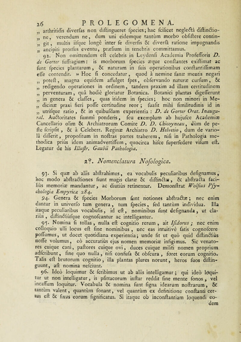 53 35 33 33 33 33 i6 PROLEGOMENA. „ arthritidis diverfas non diftingueret rpecies;hac fcilicet negle(5la diftinftio* „ ne, verendum ne, dum uni eidemque tantum morbo obfiftere contin- „ git, multis ilfcjue longe inter fe diverfis & diverfa ratione impugnandis „ ancipiti prorfus eventu, prielium in tenebris committamus. 91. Non omittendum eft celebris in Leydenli Academia ProfelToris D. de Gortcr luffragium: is morborum fpecies teque conflantes exiftimat ac funt fpecies plantarum, & naturam in fuis operationibus conftantiffimam efle contendit. y> Hoc fi concedatur, quod a nemine fanae mentis negari potefl, magna equidem affulget fpes, obfervando naturs curfum, redigendo operationes in ordinem, tandem praxim ad illam certitudinem perventuram, qua hodie gloriatur Botanica. Botanici plantas digefferunt in genera & claffes, quas Itidem in fpecies; hoc non minori in Me¬ dicinas praxi fieri poffe certitudine reor ; fuafit mihi fimilitudinis id in utrifque ratio , in quibufdam experientia : Z). de Gorter Orat, Inaugu- ral. Auflorltates fummi ponderis, feu exemplum ab hujufce Academiae Cancellario olira Sc Archiatrorum Comite D. D. Chicoyneau ^ dum de pe- fle fcripfit , a Celeberr. Reginas Archiatro D, Helvetio, dum de vario¬ la differit, propofitum in noflras partes traherem, nifi in Pathologia me¬ thodica prius idem animadvertiffem , quocirca hifce fuperfedere vifum efl. Legatur de his lllujir, Gauhii Pathologia, Z?, Nomenclatura Nofologlca. 93. Si quas ab aliis abflrahimus, ea vocabulis peculiaribus defignamus, hoc modo abflrafliones fiunt magis claras & diflindlai , abflra61a faci¬ lius memorias mandantur, ac diutius retinentur. Demonflrat WoLfius Pfy-^ chologidi Empyricdt Z84. 94. Genera & fpecies Morborum fiint notiones abflra<B:as; nec enim dantur in univerfo tum genera, tum fpecies, fed tantum individua. Illa itaque peculiaribus vocabulis, id efl, nominibus fur>t defignanda, ut cla¬ rius , diflindiufque cognofeantur ac Intelligantur. 95. Nomina fi tollas, nulla eft cognitio rerum, ait IJidorus ; nec enim colloquio ulli locus eft line nominibus , nec eas intuitive fatis cognofeere poffumus, ut docet quotidiana experientia; unde fit ut quo quid diftindflus noffe volumus, eo accuratius ejus nomen memoriae infigimus. Sic venato¬ res cuique cani, paftores cuique ovi, duces cuique militi nomen proprium adferibunt, fine quo nulla, nifi confufa & obfcura , foret eorum cognitio. Talis eft brutorum cognitio, illa plantas plures norunt, heros fuos diftin- guunt, aft nomina nefeiunt. 96. Ideo loquimur & fcrlbimus ut ab aliis Intelligamur; qui ideo Icfqui- tur ut non intelligatur, is pfittacorum inftar reddit fine mente fonos , vel incaffum loquitur. Vocabula & nomina funt figna Idearum noftrarum, & tantum valent, quantum fonant, vel quantum ex definitione conflanti cer¬ tus eft fixus eorum fignificatus. Si itaque ob inconftantiam loquendi eo¬ dem