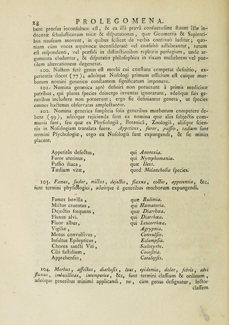 bere prorfus inconlultum eft, &: ex illa prava confuetudine fluunt Illas in¬ decora: fcholafticorum tricae & difputationes, quae Geometris Sc Sapienti¬ bus naufeam movent, in quibus fcilicet de verbis continuo luditur; quo¬ niam cum voces aequlvocae Inconfiderate vel confulto adhibeantur, tutum eft refpondenti, vel praefidi in diftin<ftlonibus repetitis perfugium, unde ar¬ gumenta eluduntur, difputatio philofophica in rixam muliebrem vel pue¬ rilem altercationem degenerat. 100. Nullum fere genus eft morbi cui conftans competat definitio, ex¬ perientia docet (77); adebque NofologI primum officium eft cuique mor¬ borum nomini generico conflantem flgnificatum Imponere. 101. * Nomina gencrica apte definiri non potuerunt a primis medicinae patribus, qui plures fpecles deinceps inventas ignorarunt, adeoque fuis ge¬ neribus includere non potuerunt ; ergo fic definiantur genera , ut fpecies omnes ha6lenus obfervatas ampleftantur. 102. Nomina generica fimplicla folis generibus morborum competere de¬ bent (99)» adebque rejicienda funt ea nomina quae aliis fubje6lis com¬ munia funt, feu quae ex Phyfiologia, Botanica, Zoologia, allifque fclen- tlls in Nofologiam translata fuere. Appetitus, furor, pajfio, tdtdium funt termini Pfychologlas, ergo ex NofologI^ funt expungendi, & fic miniis placent. Appetitus defeftus, Furor uterinus, Paftio iliaca. Taedium vitae, qui Anorexia. qui Nymphomania. quae lUus. quod Melanchotide fpecies.' 103. Fames, Judor, miUus, dejtUio, fluxus, coUio, appetentia, Scci funt termini phyfi(§logici, adebque e generibus morborum expungendi. Fames bovilla , MI6lus cruentus , Dejedlio frequens , Fluxus alvi. Fluor albus. Vigiliae, Motus convulfivus , Infultus Epilepticus, Chorea san6li Viti, Cibi faftidium , Apprehenfio, 104. Morbus, affecius, diathtjis, fiuxus, imbecillitas, intemperies, &c, adebque generibus minimb applicandi, quae Bulimia. qui Hcematuria. qu$ Diarrhoea. qui Diarrhoea. qui Leucorrhoea, Agrypnia. Convulfio. Eclampfia. Scelotyrbe. Cacojitia. Catalepjis. lues , epidemia, dolor, febris, alvi funt termini claflium & ordinum , ne , cum genus defignatur, le6lor claflem