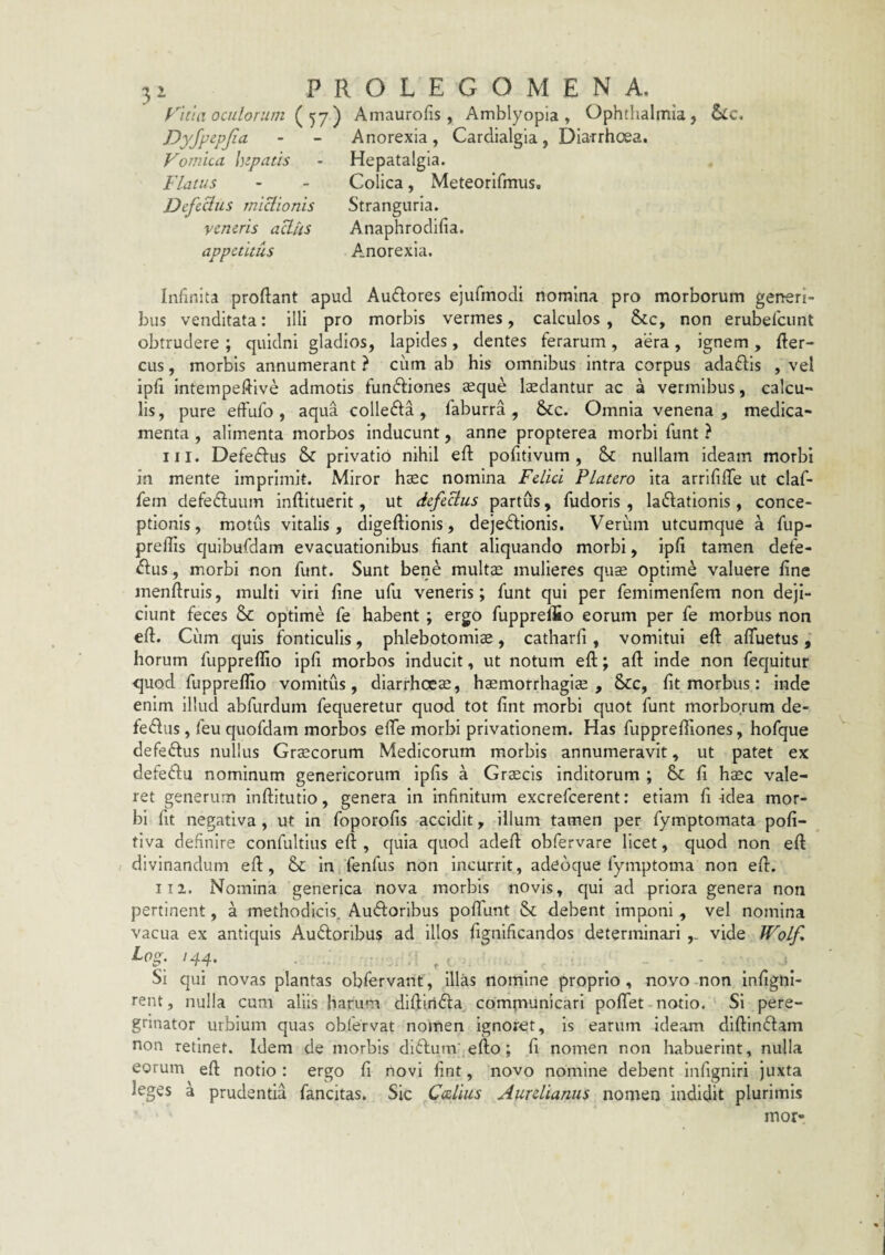 rkia oculorum Amaurofis , Amblyopia, Ophtiialmia, Vomica hepatis Flatus Defedus miclionis veneris aU-us appetitus Anorexia, Cardialgia, Diarrhoea. Hepatalgla. Colica, Meteorifmus. Stranguria. Anaphrodlfia. Anorexia. Infinita proflant apud Ausiores ejufmodi nomina pro morborum generi¬ bus venditata: illi pro morbis vermes, calculos , &c, non erubefciint obtrudere ; quidni gladios, lapides, dentes ferarum, aera, ignem, Aer¬ eus , morbis annumerant ? ciim ab his omnibus intra corpus adaftis , vel ipfi intempeflive admotis funftiones aeque ludantur ac a vermibus, calcu¬ lis, pure effufo , aqua colle61:a, faburra , &:c. Omnia venena , medica¬ menta , alimenta morbos inducunt, anne propterea morbi funt ? III. Defeftus & privatio nihil eft pofitivum , &: nullam ideam morbi in mente imprimit. Miror haec nomina Felici Platero ita arrififife ut claf- fem defetfluum inflituerit, ut defeBus partOs, fudoris , laniationis, conce¬ ptionis, motus vitalis, digeflionis, dejeniionis. Veriim utcumque a fup- prellis quibufdam evacuationibus fiant aliquando morbi, ipfl tamen defe- <flus, morbi non funt. Sunt bene multai mulieres quae optime valuere fine menflruis, multi viri fine ufu veneris; funt qui per femimenfem non deji¬ ciunt feces &c optime fe habent; ergo fupprelSo eorum per fe morbus non efl. Ciim quis fonticulis, phlebotomis, catharfi , vomitui eft afluetus , horum fuppreflio ipfi morbos Inducit, ut notum eft; aft inde non fequitur quod fuppreflio vomitus, diarrhoes, hsmorrhagls , &c, fit morbus: inde enim illud abfurdum fequeretur quod tot fint morbi quot funt morborum de- fedus, feu quofdam morbos efte morbi privationem. Has fuppreftiones, hofque defeftus nullus Grscorum Medicorum morbis annumeravit, ut patet ex defeftu nominum geneticorum ipfis a Grscis inditorum ; & fi hsc vale¬ ret generum inftitutio, genera in infinitum excrefeerent: etiam fi-idea mor¬ bi fit negativa, ut in foporofis accidit, illum tamen per fymptomata pofi- tiva definire confultius eft , quia quod adeft obfervare licet, quod non eft divinandum eft, &: in fenfus non Incurrit, adeoque fymptoma non eft. II2. Nomina generica nova morbis novis, qui ad priora genera non pertinent, a methodicis. Audlorlbus poflfunt Sc debent imponi , vel nomina vacua ex antiquis Audoribus ad illos fignificandos determinari vide Wolf, t. Si qui novas plantas obfervant, illas nomine proprio, novo -non infigni- rent, nulla cum aliis harum diftiridfa^ compiunicari poflfet-notio. Si pere¬ grinator urbium quas obfervat nomen ignoret. Is earum ideam dlftln^lam non retinet. Idem de morbis di6fum'.efto; fi nomen non habuerint, nulla eorum eft notio : ergo fi novi fint, novo nomine debent infigniri juxta leges a prudentia fancitas. Sic Caelius Aurelianus nomen indidit plurimis mor-